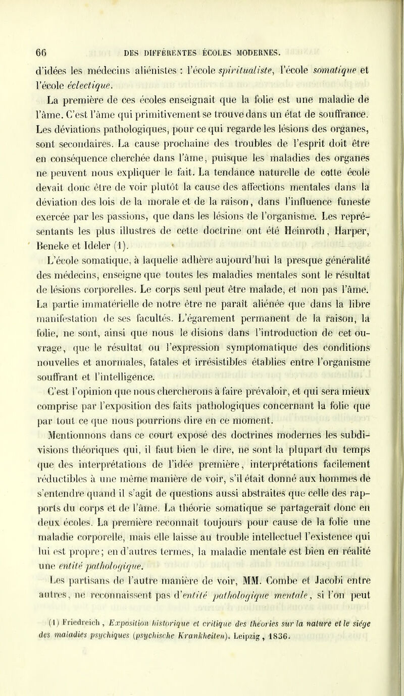 d'idées les médecins aliénistes : l'école spi?utualiste, l'école somatiqite et l'école éclectique. La première de ces écoles enseignait que la folie est une maladie de l'âme. C'est l'âme qui primitivement se trouve dans un état de souffrance. Les déviations pathologiques, pour ce qui regarde les lésions des organes, sont secondaires. La cause prochaine des troubles de l'esprit doit être en conséquence cherchée dans l'àme, puisque les maladies des organes ne peuvent nous expliquer le fait. La tendance naturelle de cette école devait donc être de voir plutôt la cause des affections mentales dans la déviation des lois de la morale et de la raison, dans l'influence funeste exercée par les passions, que dans les lésions de l'organisme. Les repré- sentants les plus illustres de cette doctrine ont été Heinroth, Harper, Beneke et Ideler (1). L'école somatique, à laquelle adhère aujourd'hui la presque généralité des médecins, enseigne que toutes les maladies mentales sont le résultat de lésions corporelles. Le corps seul peut être malade, et non pas l'âme. La partie immatérielle de notre être ne paraît aliénée que dans la libre manifestation de ses facultés. L'égarement permanent de la raison, la folie, ne sont, ainsi que nous le disions dans l'introduction de cet ou- vrage, que le résultat ou l'expression symptomatique des conditions nouvelles et anormales, fatales et irrésistibles établies entre l'organisme souffrant et l'intelligence. C'est l'opinion que nous chercherons à faire prévaloir, et qui sera mieux comprise par l'exposition des faits pathologiques concernant la folie que par tout ce que nous pourrions dire en ce moment. Mentionnons dans ce court exposé des doctrines modernes les subdi- visions théoriques qui, il faut bien le dire, ne sont la plupart du temps que des interprétations de l'idée première, interprétations facilement réductibles à une même manière de voir, s'il était donné aux hommes de s'entendre quand il s'agit de questions aussi abstraites que celle des rap- ports du corps et de l'âme. La théorie somatique se partagerait donc en deux écoles. La première reconnaît toujours pour cause de la folie une maladie corporelle, mais elle laisse au trouble intellectuel l'existence qui lui est propre; en d'autres termes, la maladie mentale est bien en réalité une entité pathologique. Les partisans de l'autre manière de voir, MM. Combe et Jacobi entre autres, ne reconnaissent pas d'eniiié pathologique mentale, si l'on peut (1) Friedreich , Exposition historique, el critique des théories sur la nature et le siège des maladies psychiques (psychische Krankheiten). Leipzig, 1836.