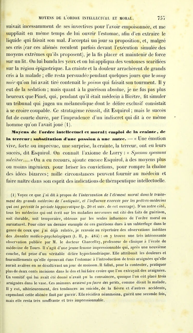 suivait incessamment de ses invectives pour l'avoir empoisonnée, et me suppliait en même temps de lui ouvrir l'estomac, afin d'en extraire le liquide qui faisait son mal. J'acceptai un jour sa proposition, et, malgré ses cris (car ces aliénés reculent parfois devant l'exécution simulée des moyens extrêmes qu'ils proposent), je la lis placer et maintenir de force sur un lit. On lui banda les yeux et on lui appliqua des ventouses scarifiées sur la région épigastrique. La crainte et la douleur arrachèrent de grands cris à la malade ; elle resta persuadée pendant quelques jours que \esang noir qu'on lui avait tiré contenait le poison qui taisait son tourment. Il y eut de la sédation ; mais quant à la guérison absolue, je ne fus pas plus heureux que Pinel, qui, pendant qu'il était médecin à Bicêtre, lit simuler un tribunal qui jugea un mélancolique dont le délire exclusif consistait à se croire coupable. Ce stratagème réussit, dit Esquirol ; mais le succès fut de courte durée, par l'imprudence d'un indiscret qui dit à ce même homme qu'on l'avait joué (1). Moyens de l'ordre intellectuel et moral ; emploi de la crainte, de la terreur; substitution d'une passion à une autre. — « Une émotion vive, forte ou imprévue, une surprise, la crainte, la terreur, ont eu leurs succès, dit Esquirol. On connaît l'axiome de Lorry : « Spasmo spasmus solvitur.... » On a eu recours, ajoute encore Esquirol, à des moyens plus ou moins ingénieux pour briser les convictions, pour rompre la chaîne des idées bizarres; mille circonstances peuvent fournir au médecin et faire naître dans son esprit des indications de thérapeutique intellectuelle. (1) Voyez ce que j'ai dit à propos de l'intervention de l'élément moral dansle traite- ment des grands médecins de l'antiquité, et l'influence exercée par les prêtres-médecins qui ont précédé la période hippocralique (p. 20 et suiv. de cet ouvrage). D'un autre côté, tous les médecins qui ont écrit sur les maladies nerveuses ont cité des laits de guérison, soit durable, soit temporaire, obtenus par les seules influences de l'ordre moral ou surnaturel. Pour citer un dernier exemple de ces guérisons dues à un subterfuge dans le genre de ceux que j'ai déjà relatés, je renvoie au répertoire des observations inédites des Annales médico-psychologiques (t. II, p. 48i) : on y trouve une très intéressante observation publiée par M. le docteur Charcellay, professeur de clinique à l'école de médecine de Tours. Il s'agit d'une jeune femme impressionnable qui, après une neuvième couche, fut prise d'un véritable délire hypochondriaque. Elle attribuait les douleurs et fourmillements qu'elle éprouvait dans l'estomac à l'introduction de trois araignées qu'elle aurait avalées en se désaltérant un jour de moisson. Il fallut, pour la contenter, pratiquer plus de deux cents incisions dans le dos et lui faire croire que l'on extrayait des araignées. Un vomitif qui lui avait été donné n'avait pu la convaincre, quoique l'on eût placé trois araignées dans le vase. Ces animaux avaient pu faire des petits, comme disait la malade. Il y eut, ultérieurement, des tendances au suicide, de la fièvre et d'autres accidents, cependant cette aliénée finit par guérir. Elle récidiva néanmoins, guérit une seconde fois, mais elle resta très souffrante et très impressionnable.