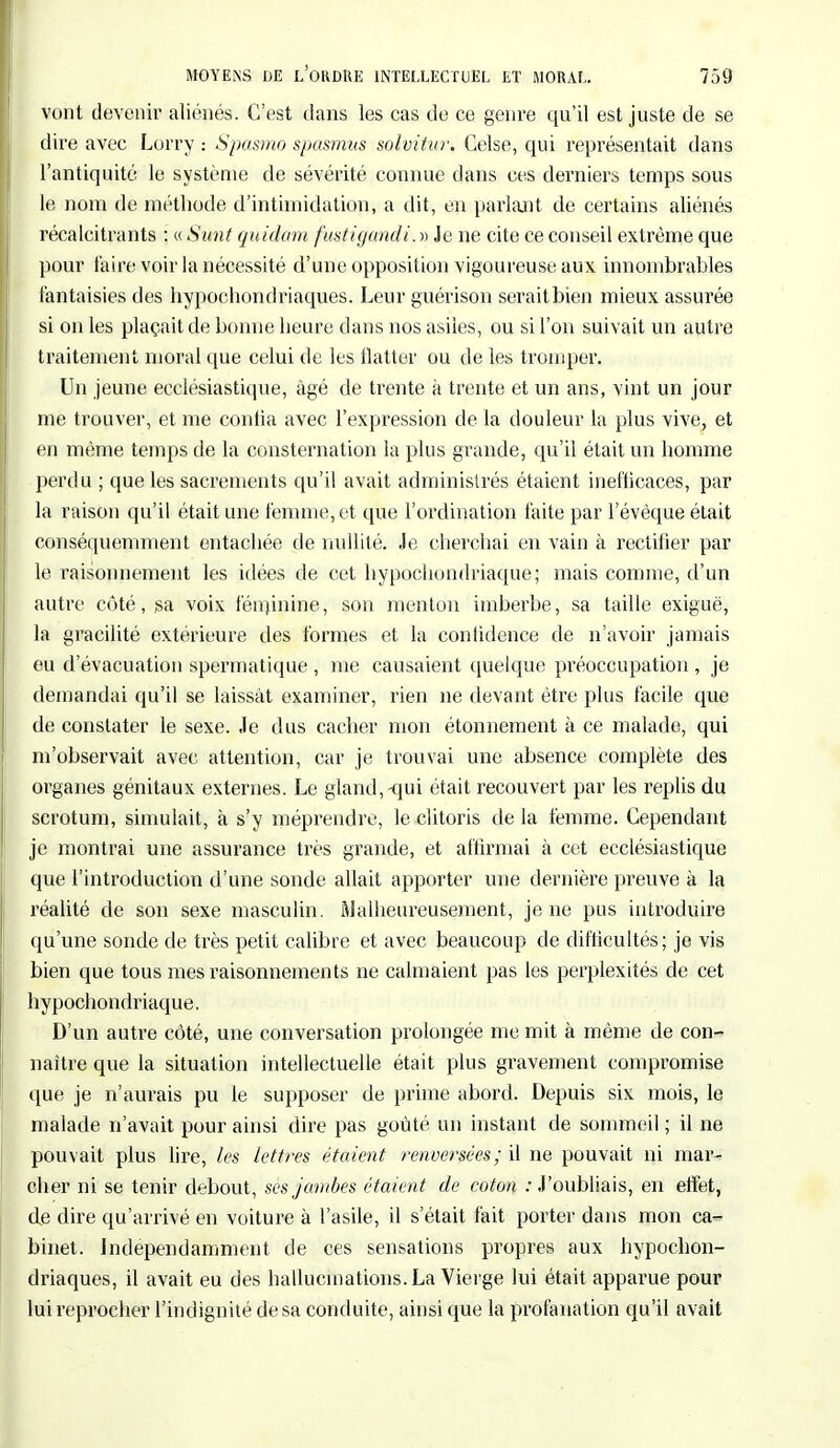 vont devenir aliénés. C'est dans les cas de ce genre qu'il est juste de se dire avec Lorry : Spasmo spasmus solvitur. Celse, qui représentait dans l'antiquité le système de sévérité connue dans ces derniers temps sous le nom de méthode d'intimidation, a dit, en parlant de certains aliénés récalcitrants : « Sunt quidam fustigandi. » Je ne cite ce conseil extrême que pour faire voir la nécessité d'une opposition vigoureuse aux innombrables fantaisies des hypochondriaques. Leur guérison seraitbien mieux assurée si on les plaçait de bonne heure dans nos asiles, ou si l'on suivait un autre traitement moral que celui de les flatter ou de les tromper. Un jeune ecclésiastique, âgé de trente à trente et un ans, vint un jour me trouver, et me confia avec l'expression de la douleur la plus vive, et en même temps de la consternation la plus grande, qu'il était un homme perdu ; que les sacrements qu'il avait administrés étaient inefficaces, par la raison qu'il était une femme, et que l'ordination faite par l'évèque était conséquemment entachée de nullité. Je cherchai en vain à rectifier par le raisonnement les idées de cet hypochomlriaque; mais comme, d'un autre côté, sa voix féminine, son menton imberbe, sa taille exiguë, la gracilité extérieure des formes et la confidence de n'avoir jamais eu d'évacuation spermatique , me causaient quelque préoccupation , je demandai qu'il se laissât examiner, rien ne devant être plus facile que de constater le sexe. Je dus cacher mon étonnement à ce malade, qui m'observait avec attention, car je trouvai une absence complète des organes génitaux externes. Le gland,-qui était recouvert par les replis du scrotum, simulait, à s'y méprendre, le clitoris de la femme. Cependant je montrai une assurance très grande, et affirmai à cet ecclésiastique que l'introduction d'une sonde allait apporter une dernière preuve à la réalité de son sexe masculin. Malheureusement, je ne pus introduire qu'une sonde de très petit calibre et avec beaucoup de difficultés; je vis bien que tous mes raisonnements ne calmaient pas les perplexités de cet hypochondriaque. D'un autre côté, une conversation prolongée me mit à même de con- naître que la situation intellectuelle était plus gravement compromise que je n'aurais pu le supposer de prime abord. Depuis six mois, le malade n'avait pour ainsi dire pas goûté un instant de sommeil ; il ne pouvait plus lire, les lettres étaient renversées; il ne pouvait ni mar- cher ni se tenir debout, ses jambes étaient de coton / J'oubliais, en effet, de dire qu'arrivé en voiture à l'asile, il s'était fait porter dans mon ca- binet. Indépendamment de ces sensations propres aux hypochon- driaques, il avait eu des hallucinations. La Vierge lui était apparue pour lui reprocher l'indignité de sa conduite, ainsi que la profanation qu'il avait