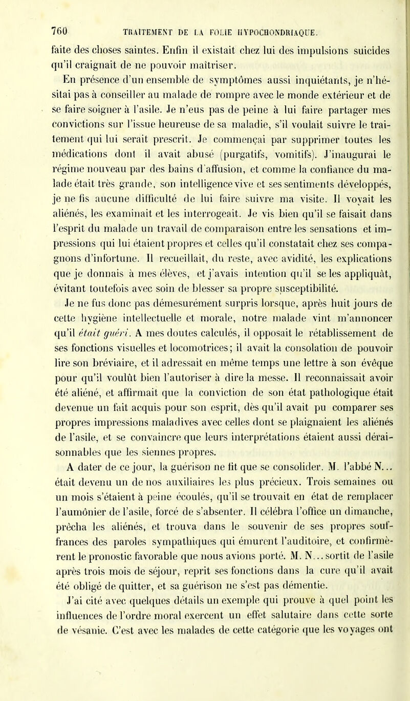 faite des choses saintes. Enfin il existait chez lui des impulsions suicides qu'il craignait de ne pouvoir maîtriser. En présence d'un ensemble de symptômes aussi inquiétants, je n'hé- sitai pas à conseiller au malade de rompre avec le monde extérieur et de se faire soigner à l'asile, .le n'eus pas de peine à lui faire partager mes convictions sur l'issue heureuse de sa maladie, s'il voulait suivre le trai- tement qui lui serait prescrit. Je commençai par supprimer toutes les médications dont il avait abusé (purgatifs, vomitifs). J'inaugurai le régime nouveau par des bains d'affusion, et comme la confiance du ma- lade était très grande, son intelligence vive et ses sentiments développés, je ne fis aucune difficulté de lui faire suivre ma visite. Il voyait les aliénés, les examinait et les interrogeait. Je vis bien qu'il se faisait dans l'esprit du malade un travail de comparaison entre les sensations et im- pressions qui lui étaient propres et celles qu'il constatait chez ses compa- gnons d'infortune. Il recueillait, du reste, avec avidité, les explications que je donnais à mes élèves, et j'avais intention qu'il se les appliquât, évitant toutefois avec soin de blesser sa propre susceptibilité. Je ne fus donc pas démesurément surpris lorsque, après huit jours de celte hygiène intellectuelle et morale, notre malade vint m'annoncer qu'il était guéri. A mes doutes calculés, il opposait le rétablissement de ses fonctions visuelles et locomotrices ; il avait la consolation de pouvoir lire son bréviaire, et il adressait en même temps une lettre à son évêque pour qu'il voulût bien l'autoriser à dire la messe. Il reconnaissait avoir été aliéné, et affirmait que la conviction de son état pathologique était devenue un fait acquis pour son esprit, dès qu'il avait pu comparer ses propres impressions maladives avec celles dont se plaignaient les aliénés de l'asile, et se convaincre que leurs interprétations étaient aussi dérai- sonnables que les siennes propres. A dater de ce jour, la guérison ne fit que se consolider. M. l'abbé N... était devenu un de nos auxiliaires les plus précieux. Trois semaines ou un mois s'étaient à peine écoulés, qu'il se trouvait en état de remplacer l'aumônier de l'asile, forcé de s'absenter. Il célébra l'office un dimanche, prêcha les aliénés, et trouva dans le souvenir de ses propres souf- frances des paroles sympathiques qui émurent l'auditoire, et confirmè- rent le pronostic favorable que nous avions porté. M. N... sortit de l'asile après trois mois de séjour, reprit ses fonctions dans la cui'e qu'il avait été obligé de quitter, et sa guérison ne s'est pas démentie. J'ai cité avec quelques détails un exemple qui prouve à quel point les influences de l'ordre moral exercent un effet salutaire clans cette sorte de vésanie. C'est avec les malades de cette catégorie que les voyages ont