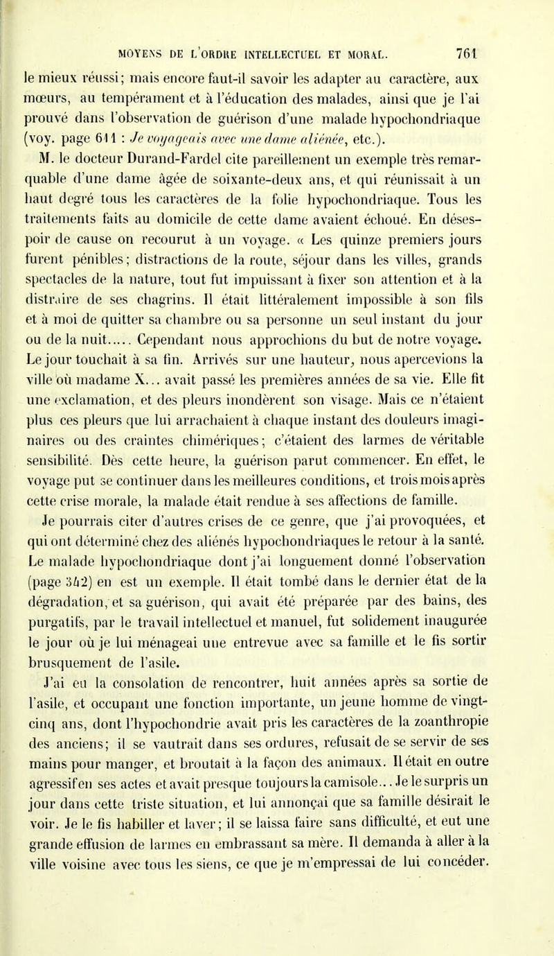 le mieux réussi; mais encore faut-il savoir les adapter au caractère, aux mœurs, au tempérament et à l'éducation des malades, ainsi que je l'ai prouvé dans l'observation de guérison d'une malade hypocliondriaque (voy. page 611 : Je voyageais avec une dame aliénée, etc.). M. le docteur Durand-Fardel cite pareillement un exemple très remar- quable d'une dame âgée de soixante-deux ans, et qui réunissait à un haut degré tous les caractères de la folie hypocliondriaque. Tous les traitements faits au domicile de cette dame avaient échoué. En déses- poir de cause on recourut à un voyage. « Les quinze premiers jours furent pénibles; distractions de la route, séjour dans les villes, grands spectacles de la nature, tout fut impuissant à fixer son attention et à la distraire de ses chagrins. Il était littéralement impossible à son fils et à moi de quitter sa chambre ou sa personne un seul instant du jour ou de la nuit Cependant nous approchions du but de notre voyage. Le jour touchait à sa fin. Arrivés sur une hauteur, nous apercevions la ville où madame X... avait passé les premières années de sa vie. Elle fit une exclamation, et des pleurs inondèrent son visage. Mais ce n'étaient plus ces pleurs que lui arrachaient à chaque instant des douleurs imagi- naires ou des craintes chimériques; c'étaient des larmes de véritable sensibilité. Dès cette heure, la guérison parut commencer. En effet, le voyage put se continuer dans les meilleures conditions, et trois mois après cette crise morale, la malade était rendue à ses affections de famille. Je pourrais citer d'autres crises de ce genre, que j'ai provoquées, et qui ont déterminé chez des aliénés hypochondriaques le retour à la santé. Le malade hypocliondriaque dont j'ai longuement donné l'observation (page 342) en est un exemple. 11 était tombé dans le dernier état de la dégradation, et sa guérison, qui avait été préparée par des bains, des purgatifs, par le travail intellectuel et manuel, fut solidement inaugurée le jour où je lui ménageai une entrevue avec sa famille et le fis sortir brusquement de l'asile. J'ai eu la consolation de rencontrer, huit années après sa sortie de l'asile, et occupant une fonction importante, un jeune homme de vingt- cinq ans, dont l'hypochondrie avait pris les caractères de la zoanthropie des anciens; il se vautrait dans ses ordures, refusait de se servir de ses mains pour manger, et broutait à la façon des animaux. Il était en outre agressif en ses actes et avait presque toujours la camisole...Je le surpris un jour dans cette triste situation, et lui annonçai que sa famille désirait le voir. Je le fis habiller et laver; il se laissa faire sans difficulté, et eut une grande effusion de larmes en embrassant sa mère. Il demanda à aller à la ville voisine avec tous les siens, ce que je m'empressai de lui concéder.