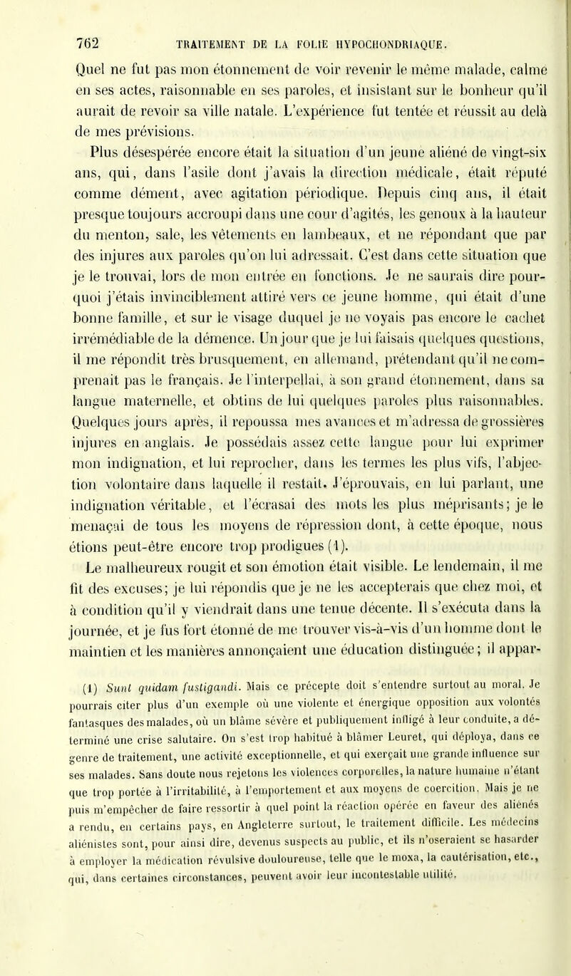 Quel ne fut pas mon étonnement de voir revenir le même malade, calme en ses actes, raisonnable en ses paroles, et insistant sur le bonheur qu'il aurait de revoir sa ville natale. L'expérience fut tentée et réussit au delà de mes prévisions. Plus désespérée encore était la situation d'un jeune aliéné de vingt-six ans, qui, dans l'asile dont j'avais la direction médicale, était réputé comme dément, avec agitation périodique. Depuis cinq ans, il était presque toujours accroupi dans une cour d'agités, les genoux à la hauteur du menton, sale, les vêtements en lambeaux, et ne répondant que par des injures aux paroles qu'on lui adressait. C'est dans cette situation que je le trouvai, lors de mon entrée en fonctions. Je ne saurais dire pour- quoi j'étais invinciblement attiré vers ce jeune homme, qui était d'une bonne famille, et sur le visage duquel je no voyais pas encore le cachet irrémédiable de la démence. Un jour que je lui faisais quelques questions, il me répondit très brusquement, en allemand, prétendant qu'il ne com- prenait pas le français. Je l'interpellai, à son grand étonnement, dans sa langue maternelle, et obtins de lui quelques paroles plus raisonnables. Quelques jours après, il repoussa mes avances et m'adressa de grossières injures en anglais. Je possédais assez cette langue pour lui exprimer mon indignation, et lui reprocher, dans les termes les plus vifs, l'abjec- tion volontaire dans laquelle il restait. J'éprouvais, en lui parlant, une indignation véritable, et l'écrasai des mots les plus méprisants; je le menaçai de tous les moyens de répression dont, à cette époque, nous étions peut-être encore trop prodigues (1). Le malheureux rougit et son émotion était visible. Le lendemain, il me fit des excuses; je lui répondis que je ne les accepterais que chez moi, et à condition qu'il y viendrait dans une tenue décente. Il s'exécuta dans la journée, et je fus fort étonné de me trouver vis-à-vis d'un homme don t le maintien et les manières annonçaient une éducation distinguée ; il appar- (1) Sunt quidam fusligandi. Mais ce précepte doit s'entendre surtout au moral. Je pourrais citer plus d'un exemple où une violente et énergique opposition aux volontés fantasques des malades, où un blâme sévère et publiquement iniligé à leur conduite, a dé- terminé une crise salutaire. On s'est trop habitué à blâmer Leuret, qui déploya, dans ce genre de traitement, une activité exceptionnelle, et qui exerçait une grande influence sur ses malades. Sans doute nous rejetons les violences corporelles, la nature humaine n'étant que trop portée à l'irritabilité, à l'emportement et aux moyens de coercition. Mais je ne puis m'empêcher de faire ressortir à quel point la réaction opérée en faveur des aliénés a rendu, en certains pays, en Angleterre surtout, le traitement difficile. Les médecins aliénistes sont, pour ainsi dire, devenus suspects au public, et ils n'oseraient se hasarder à employer la médication révulsive douloureuse, telle que le moxa, la cautérisation, etc., qui, dans certaines circonstances, peuvent avoir leur incontestable utilité.