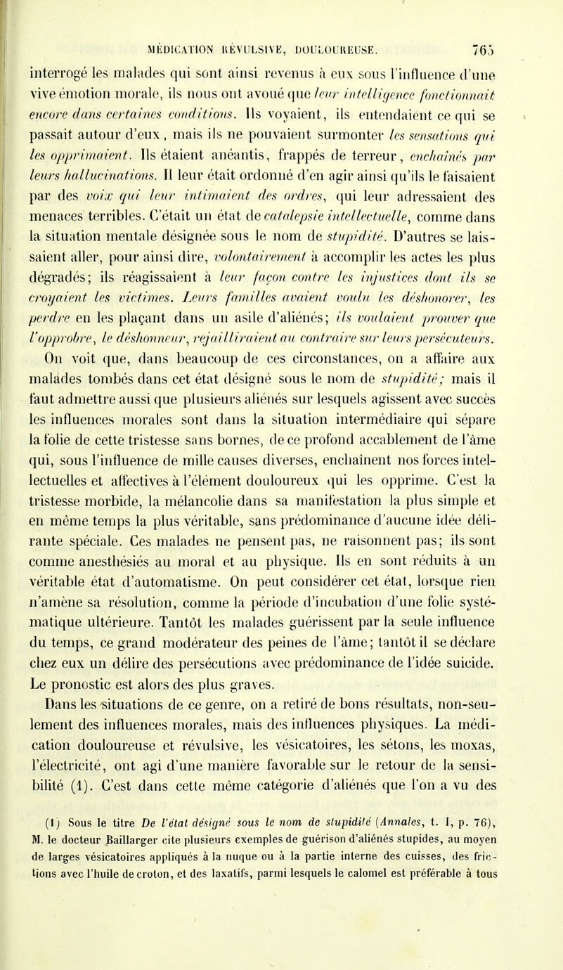 MEDICATION HEVULSIYE, DOllLOUKEUSE. 76.) interrogé les malades qui sont ainsi revenus à eux sous l'influence d'une vive émotion morale, ils nous ont avoué que leur intelligènce fonctionnait encore dans certaines conditions. Ils voyaient, ils entendaient ce qui se passait autour d'eux, mais ils ne pouvaient surmonter les sensations qui les opprimaient. Ils étaient anéantis, frappés de terreur, enchaînés par leurs hallucinations. Il leur était ordonné d'en agir ainsi qu'ils le faisaient par des voix qui leur intimaient des ordres, qui leur adressaient des menaces terribles. C'était un état àe, catalepsie intellectuelle, comme dans la situation mentale désignée sous le nom de stupidité. D'autres se lais- saient aller, pour ainsi dire, volontairement à accomplir les actes les plus dégradés; ils réagissaient à leur façon contre les injustices dont ils se croyaient les victimes. Leurs familles avaient voulu les déshonorer, les perdre en les plaçant clans un asile d'aliénés; ils voulaient prouver que l'opprobre, le déshonneur, rejailliraient au contraire sur leurs persécuteurs. On voit que, dans beaucoup de ces circonstances, on a affaire aux malades tombés dans cet état désigné sous le nom de stupidité; mais il faut admettre aussi que plusieurs aliénés sur lesquels agissent avec succès les influences morales sont dans la situation intermédiaire qui sépare la folie de cette tristesse sans bornes, de ce profond accablement de lame qui, sous l'influence de mille causes diverses, enchaînent nos forces intel- lectuelles et affectives à l'élément douloureux qui les opprime. C'est la tristesse morbide, la mélancolie dans sa manifestation la plus simple et en même temps la plus véritable, sans prédominance d'aucune idée déli- rante spéciale. Ces malades ne pensent pas, ne raisonnent pas; ils sont comme anesthésiés au moral et au physique. Ils en sont réduits à un véritable état d'automatisme. On peut considérer cet état, lorsque rien n'amène sa résolution, comme la période d'incubation d'une folie systé- matique ultérieure. Tantôt les malades guérissent par la seule influence du temps, ce grand modérateur des peines de l'àme; tantôt il se déclare chez eux un délire des persécutions avec prédominance de l'idée suicide. Le pronostic est alors des plus graves. Dans les situations de ce genre, on a retiré de bons résultats, non-seu- lement des influences morales, mais des influences physiques. La médi- cation douloureuse et révulsive, les vésicatoires, les sétons, les moxas, l'électricité, ont agi d'une manière favorable sur le retour de la sensi- bilité (1). C'est dans cette même catégorie d'aliénés que l'on a vu des (\) Sous le titre De l'état désigné sous le nom de stupidité [Annales, t. I, p. 76), M. le docteur Baillarger cite plusieurs exemples de guérison d'aliénés stupides, au moyen de larges vésicatoires appliqués à la nuque ou à la partie interne des cuisses, des fric- tions avec l'huile decrolon, et des laxatifs, parmi lesquels le calomel est préférable à tous