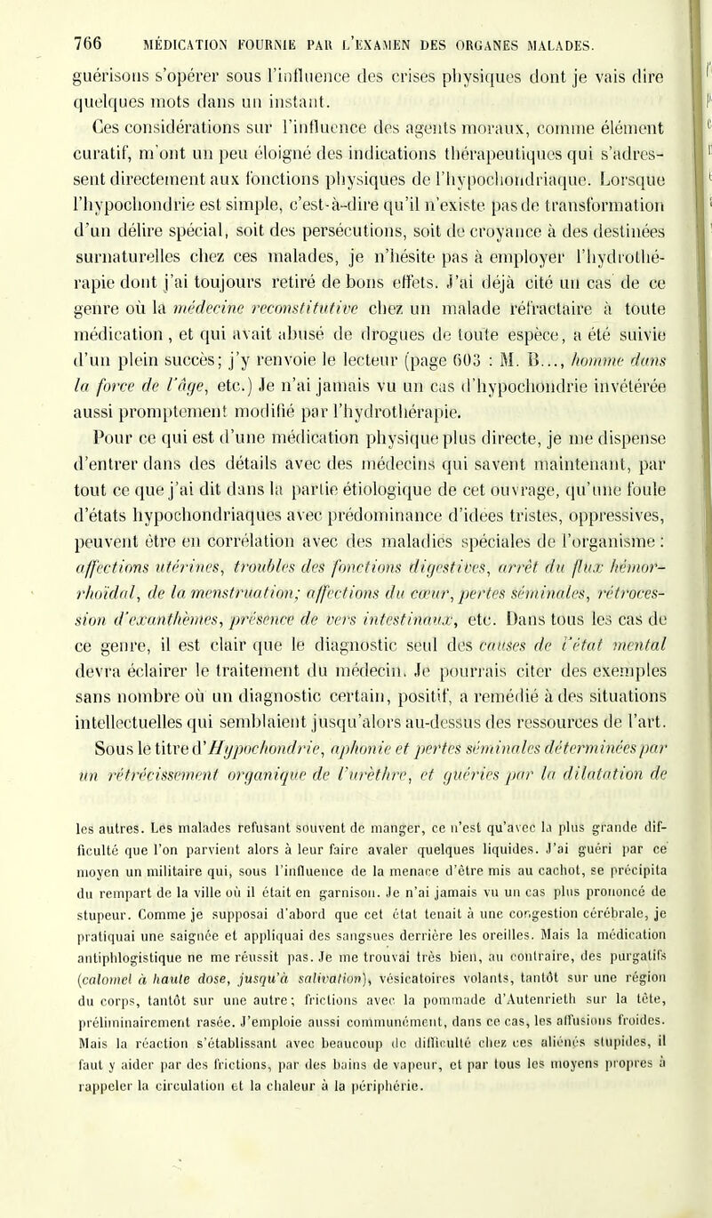 guérisous s'opérer sous l'influence des crises physiques dont je vais dire quelques mots dans un instant. Ces considérations sur l'influence des agents moraux, comme élément curatif, m ont un peu éloigné des indications thérapeutiques qui s'adres- sent directement aux fonctions physiques de l'hypochondriaque. Lorsque l'hypochondrie est simple, c'est-à-dire qu'il n'existe pas de transformation d'un délire spécial, soit des persécutions, soit de croyance à des destinées surnaturelles chez ces malades, je n'hésite pas à employer l'hydrothé- rapie dont j'ai toujours retiré de bons effets. J'ai déjà cité un cas de ce genre où la médecine reconstitutive chez un malade réfractaire à toute médication , et qui avait abusé de drogues de toute espèce, a été suivie d'un plein succès; j'y renvoie le lecteur (page 603 : M. B..., homme dons la force de l'âge, etc.) Je n'ai jamais vu un cas d'hypochondrie invétérée aussi promptement modifié par l'hydrothérapie. Pour ce qui est d'une médication physique plus directe, je me dispense d'entrer dans des détails avec des médecins qui savent maintenant, par tout ce que j'ai dit dans la partie étiologique de cet ouvrage, qu'une foule d'états hypochondriaques avec prédominance d'idées tristes, oppressives, peuvent être en corrélation avec des maladies spéciales de l'organisme : affections utérines, troubles des fonctions digestives, arrêt du flux hémnr- rlundcd, de la menstruation; affections du co'ur, pertes séminales, rétroces- sion d'exanthèmes, ■présence de vers intestinaux, etc. Dans tous les cas de ce genre, il est clair que le diagnostic seul des causes de l'état mental devra éclairer le traitement du médecin. Je pourrais citer des exemples sans nombre où un diagnostic certain, positif, a remédié à des situations intellectuelles qui semblaient jusqu'alors au-dessus des ressources de l'art. Sous le titre (Vllgpochondrie, aphonie et pertes séminales déterminées par1 un rétrécissement organique de l'urèthre, et guéries par la dilatation de les autres. Les malades refusant souvent de manger, ce n'est qu'avec la plus grande dif- ficulté que l'on parvient alors à leur faire avaler quelques liquides. J'ai guéri par ce moyen un militaire qui, sous l'influence de la menace d'être mis au cachot, se précipita du rempart de la ville où il était en garnison. Je n'ai jamais vu un cas plus prononcé de stupeur. Comme je supposai d'abord que cet état tenait à une congestion cérébrale, je pratiquai une saignée et appliquai des sangsues derrière les oreilles. Mais la médication antipblogistique ne me réussit pas. Je me trouvai très bien, au contraire, des purgatifs (caloïiiel à haute dose, jusqu'à salivation), vésieatoires volants, tantôt sur une région du corps, tantôt sur une autre; frictions avec la pommade d'Autenrieth sur la tète, préliininairement rasée. J'emploie aussi communément, dans ce cas, les affusions froides. Mais la réaction s'établissant avec beaucoup de difficulté chez ces aliénés stupides, il faut y aider par des frictions, par des bains de vapeur, et par tous les moyens propres à rappeler la circulation et la chaleur à la périphérie.