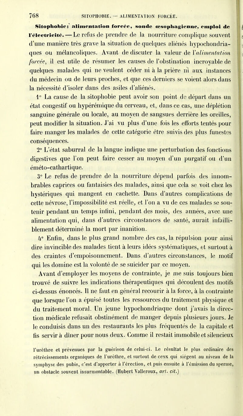 Sitophobic; alimentation forcée, sonde œsophagienne, emploi de l'électricité. — Le refus de prendre de la nourriture complique souvent d'une manière très grave la situation de quelques aliénés hypochondria- ques ou mélancoliques. Avant de discuter la valeur de Y alimentât ion forcée, il est utile de résumer les causes de l'obstination incroyable de quelques malades qui ne veulent céder ni à la prière ni aux instances du médecin ou de leurs proches, et que ces derniers se voient alors dans la nécessité d'isoler dans des asiles d'aliénés. 1° La cause de la sitophobie peut avoir son point de départ dans un état çongestif ou hypérémique du cerveau, et, dans ce cas, une déplétion sanguine générale ou locale, au moyen de sangsues derrière les oreilles, peut modifier la situation. J'ai vu plus d'une fois les efforts tentés pour faire manger les malades de cette catégorie être suivis des plus funestes conséquences. 2° L'état saburral de la langue indique une perturbation des fonctions digestives que l'on peut faire cesser au moyen d'un purgatif ou d'un éméto-cathartique. 3° Le refus de prendre de la nourriture dépend parfois des innom- brables caprices ou fantaisies des malades, ainsi que cela se voit chez les hystériques qui mangent en cachette. Dans d'autres complications de cette névrose, l'impossibilité est réelle, et l'on a vu de ces malades se sou- tenir pendant un temps infini, pendant des mois, des années, avec une alimentation qui, dans d'autres circonstances de santé, aurait infailli- blement déterminé la mort par inanition. k° Enfin, dans le plus grand nombre des cas, la répulsion pour ainsi dire invincible des malades tient à leurs idées systématiques, et surtout à des craintes d'empoisonnement. Dans d'autres circonstances, le motif qui les domine est la volonté de se suicider par ce moyen. Avant d'employer les moyens de contrainte, je me suis toujours bien trouvé de suivre les indications thérapeutiques qui découlent des motifs ci-dessus énoncés. 11 ne faut en général recourir à la force, à la contrainte que lorsque l'on a épuisé toutes les ressources du traitement physique et du traitement moral. Un jeune hypochondriaque dont j'avais la direc- tion médicale refusait obstinément de manger depuis plusieurs jours. Je le conduisis dans un des restaurants les plus fréquentés de la capitale et fis servira dîner pour nous deux. Comme il restait immobile et silencieux l'urèthre et prévenues par la guérison de celui-ci. Le résultat le plus ordinaire des rétrécissements organiques de l'urèthre, et surtout de ceux qui siègent au niveau de la symphyse des pubis, c'est d'apporter à l'érection, et puis ensuite à l'émission du sperme, un obstacle souvent insurmontable. (Hubert Valleroux, art. cit.)