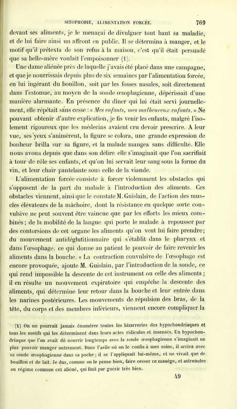 devant ses aliments, je le menaçai de divulguer tout haut sa maladie, et de lui faire ainsi un affront en public. Il se détermina à manger, et le motif qu'il prétexta de son refus à la maison, c'est qu'il était persuadé que sa belle-mère voulait l'empoisonner (1). Une dame aliénée près de laquelle j'avais été placé dans une campagne, et que je nourrissais depuis plus de six semaines par l'alimentation forcée, en lui ingérant du bouillon, soit par les fosses nasales, soit directement dans l'estomac, au moyen de la sonde œsophagienne, dépérissait d'une manière alarmante. En présence du dîner qui lui était servi journelle- ment, elle répétait sans cesse : « Mes enfants, mes malheureux enfants. » Ne pouvant obtenir d'autre explication, je fis venir les enfants, malgré l'iso- lement rigoureux que les médecins avaient cru devoir prescrire. A leur vue, ses 'yeux s'animèrent, la figure se colora, une grande expression de bonheur brilla sur sa figure, et la malade mangea sans difficulté., Elle nous avoua depuis que dans son délire elle s'imaginait que l'on sacrifiait à tour de rôle ses enfants, et qu'on lui servait leur sang sous la forme du vin, et leur chair pantelante sous celle de la viande. L'alimentation forcée consiste à forcer violemment les obstacles qui s'opposent de la part du malade à l'introduction des aliments. Ces obstacles viennent, ainsi que le constate M. Guislain, de l'action des mus- cles élévateurs de la mâchoire, dont la résistance en quelque sorte con- vulsive ne peut souvent être vaincue que par les efforts les mieux com- binés ; de la mobilité de la langue qui porte le malade à repousser par des contorsions de cet organe les aliments qu'on veut lui faire prendre ; du mouvement antidéglutitionnaire qui s'établit dans le pharynx et dans l'œsophage, ce qui donne au patient le pouvoir de faire revenir les aliments dans la bouche. « La contraction convulsive de l'œsophage est encore provoquée, ajoute M. Guislain, par l'introduction de la sonde, ce qui rend impossible la descente de cet instrument ou celle des aliments ; il en résulte un mouvement expiratoire qui empêche la descente des aliments, qui détermine leur retour dans la bouche et leur entrée dans les narines postérieures. Les mouvements de répulsion des bras, de la tête, du corps et des membres inférieurs, viennent encore compliquer la (1) On ne pourrait jamais énumérer toutes les bizarreries des hypochondriaques et tous les motifs qui les déterminent dans leurs actes ridicules et insensés. Un hypochon- driaque que l'on avait dû nourrir longtemps avec la sonde œsophagienne s'imaginait ne plus pouvoir manger autrement. Dans l'asile où on le confia à mes soins, il arriva avec sa sonde œsophagienne dans sa poche ; il se l'appliquait lui-même, et ne vivait que de bouillon et de lait. Je dus, comme on le pense bien, faire cesser ce manège, et astreindre au régime commun cet aliéné, qui finit par guérir très bien. 49