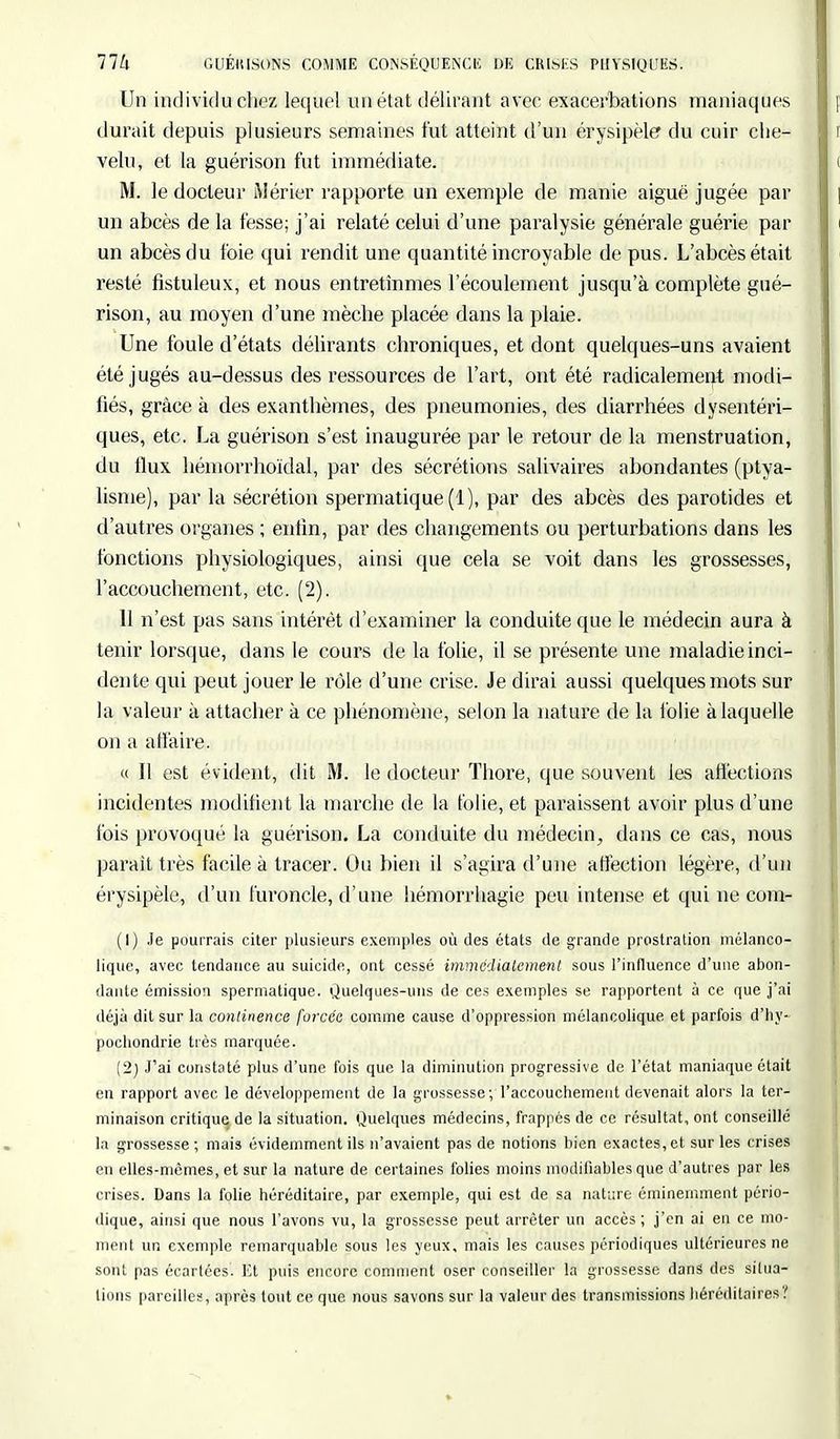 77k GUÉKISONS COMME CONSÉQUENCE DE CRISHS PHYSIQUES. Un individu chez lequel un état délirant avec exacerbations maniaques durait depuis plusieurs semaines fut atteint d'un érysipèle» du cuir che- velu, et la guérison fut immédiate. M. le docteur Mérier rapporte un exemple de manie aiguë jugée par un abcès de la fesse; j'ai relaté celui d'une paralysie générale guérie par un abcès du foie qui rendit une quantité incroyable de pus. L'abcès était resté fistuleux, et nous entretînmes l'écoulement jusqu'à complète gué- rison, au moyen d'une mèche placée dans la plaie. Une foule d'états délirants chroniques, et dont quelques-uns avaient été jugés au-dessus des ressources de l'art, ont été radicalement modi- fiés, grâce à des exanthèmes, des pneumonies, des diarrhées dysentéri- ques, etc. La guérison s'est inaugurée par le retour de la menstruation, du flux hémorrhoïdal, par des sécrétions salivaires abondantes (ptya- lisme), par la sécrétion spermatique (1), par des abcès des parotides et d'autres organes ; enfin, par des changements ou perturbations dans les fonctions physiologiques, ainsi que cela se voit dans les grossesses, l'accouchement, etc. (2). 11 n'est pas sans intérêt d'examiner la conduite que le médecin aura à tenir lorsque, dans le cours de la folie, il se présente une maladie inci- dente qui peut jouer le rôle d'une crise. Je dirai aussi quelques mots sur la valeur à attacher à ce phénomène, selon la nature de la folie à laquelle on a affaire. « Il est évident, dit M. le docteur Thore, que souvent les affections incidentes modifient la marche de la folie, et paraissent avoir plus d'une fois provoqué la guérison. La conduite du médecin, dans ce cas, nous parait très facile à tracer. Ou bien il s'agira d'une affection légère, d'un érysipèle, d'un furoncle, d'une hémorrhagie peu intense et qui ne com- (1) Je pourrais citer plusieurs exemples où des états de grande prostration mélanco- lique, avec tendance au suicide, ont cessé immédiatement sous l'influence d'une abon- dante émission spermatique. Quelques-uns de ces exemples se rapportent à ce que j'ai déjà dit sur la continence forcée comme cause d'oppression mélancolique et parfois d'hy- pochondrie très marquée. (2) J'ai constaté plus d'une fois que la diminution progressive de l'état maniaque était en rapport avec le développement de la grossesse; l'accouchement devenait alors la ter- minaison critique de la situation. Quelques médecins, frappés de ce résultat, ont conseillé la grossesse; mais évidemment ils n'avaient pas de notions bien exactes, et sur les crises eu elles-mêmes, et sur la nature de certaines folies moins modifiables que d'autres par les crises. Dans la folie héréditaire, par exemple, qui est de sa nature éminemment pério- dique, ainsi que nous l'avons vu, la grossesse peut arrêter un accès; j'en ai en ce mo- ment un exemple remarquable sous les yeux, mais les causes périodiques ultérieures ne sont pas écartées. Et puis encore comment oser conseiller la grossesse dans des situa- tions pareilles, après tout ce que nous savons sur la valeur des transmissions héréditaires?
