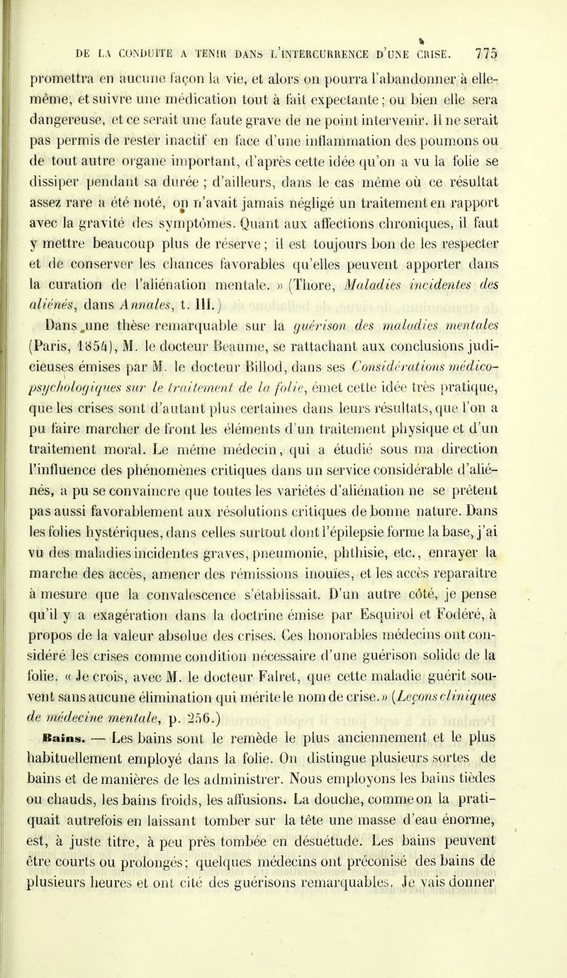 promettra en aucune façon la vie, et alors on pourra l'abandonner à elle- même, et suivre une médication tout à fait expectante ; ou bien elle sera dangereuse, et ce serait une faute grave de ne point intervenir. 11 ne serait pas permis de rester inactif en face d'une inflammation des poumons ou de tout autre organe important, d'après cette idée qu'on a vu la folie se dissiper pendant sa durée ; d'ailleurs, dans le cas même où ce résultat assez rare a été noté, on n'avait jamais négligé un traitement en rapport avec la gravité des symptômes. Quant aux affections ebroniques, il faut y mettre beaucoup plus de réserve ; il est toujours bon de les respecter et de conserver les chances favorables qu'elles peuvent apporter dans la curation de l'aliénation mentale. » (Tliore, Maladies incidentes des aliénés, dans Annales, t. III.) Dans .une thèse remarquable sur la guérison des maladies mentales (Paris, 1854), M. le docteur Beaume, se rattachant aux conclusions judi- cieuses émises par M. le docteur Billod, dans ses Considérations médico- psychologiques sur le traitement de la folie, émet cette idée très pratique, que les crises sont d'autant plus certaines dans leurs résultats, que l'on a pu faire marcher de front les éléments d'un traitement physique et d'un traitement moral. Le même médecin, qui a étudié sous ma direction l'influence des phénomènes critiques dans un service considérable d'alié- nés, a pu se convaincre que toutes les variétés d'aliénation ne se prêtent pas aussi favorablement aux résolutions critiques de bonne nature. Dans les folies hystériques, dans celles surtout dont l'épilepsie forme la base, j'ai vu des maladies incidentes graves, pneumonie, phthisie, etc., enrayer la marche des accès, amener des rémissions inouïes, et les accès reparaître à mesure que la convalescence s'établissait. D'un autre côté, je pense qu'il y a exagération dans la doctrine émise par Esquirol et Fodéré, à propos de la valeur absolue des crises. Ces honorables médecins ont con- sidéré les crises comme condition nécessaire d'une guérison solide de la folie. « Je crois, avec M. le docteur Falret, que cette maladie guérit sou- vent sans aucune élimination qui mérite le nom de crise.» [Leçons cliniques de médecine mentale, p. 256.) Bains. — Les bains sont le remède le plus anciennement et le plus habituellement employé dans la folie. On distingue plusieurs sortes de bains et de manières de les administrer. Nous employons les bains tièdes ou chauds, les bains froids, les affusions. La douche, comme on la prati- quait autrefois en laissant tomber sur la tête une masse d'eau énorme, est, à juste titre, à peu près tombée en désuétude. Les bains peuvent être courts ou prolongés ; quelques médecins ont préconisé des bains de plusieurs heures et ont cité des guérisons remarquables. Je vais donner