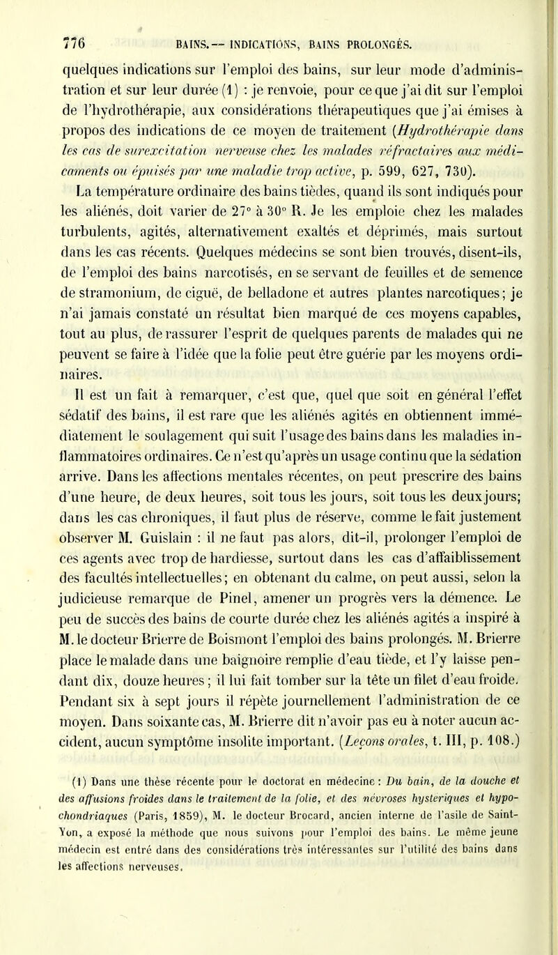 quelques indications sur l'emploi des bains, sur leur mode d'adminis- tration et sur leur durée (1 ) : je renvoie, pour ce que j'ai dit sur l'emploi de l'hydrothérapie, aux considérations thérapeutiques que j'ai émises à propos des indications de ce moyen de traitement {Hydrothérapie dans les cas de surexcitation nerveuse chez les malades rcfractaires aux médi- caments ou épuisés par une maladie trop active, p. 599, 627, 730). La température ordinaire des bains tièdes, quand ils sont indiqués pour les aliénés, doit varier de 27° à 30° R. Je les emploie chez les malades turbulents, agités, alternativement exaltés et déprimés, mais surtout dans les cas récents. Quelques médecins se sont bien trouvés, disent-ils, de l'emploi des bains narcotisés, en se servant de feuilles et de semence de stramonium, de ciguë, de belladone et autres plantes narcotiques; je n'ai jamais constaté un résultat bien marqué de ces moyens capables, tout au plus, de rassurer l'esprit de quelques parents de malades qui ne peuvent se faire à l'idée que la folie peut être guérie par les moyens ordi- naires. Il est un fait à remarquer, c'est que, quel que soit en général l'effet sédatif des bains, il est rare que les aliénés agités en obtiennent immé- diatement le soulagement qui suit l'usage des bains dans les maladies in- flammatoires ordinaires. Ce n'est qu'après un usage continu que la sédation arrive. Dans les affections mentales récentes, on peut prescrire des bains d'une heure, de deux heures, soit tous les jours, soit tous les deux jours; dans les cas chroniques, il faut plus de réserve, comme le fait justement observer M. Guislain : il ne faut pas alors, dit-il, prolonger l'emploi de ces agents avec trop de hardiesse, surtout dans les cas d'affaiblissement des facultés intellectuelles; en obtenant du calme, on peut aussi, selon la judicieuse remarque de Pinel, amener un progrès vers la démence. Le peu de succès des bains de courte durée chez les aliénés agités a inspiré à M. le docteur Brierre de Boismont l'emploi des bains prolongés. M. Brierre place le malade dans une baignoire remplie d'eau tiède, et l'y laisse pen- dant dix, douze heures ; il lui fait tomber sur la tête un filet d'eau froide. Pendant six à sept jours il répète journellement l'administration de ce moyen. Dans soixante cas, M. Brierre dit n'avoir pas eu à noter aucun ac- cident, aucun symptôme insolite important. (Leçons orales, t. III, p. 108.) (I) Dans une thèse récente pour le doctoral en médecine : Du bain, de la douche et des a/fusions froides dans le traitement de la folie, et des névroses hystériques et hypo- chondriaques (Paris, 1859), M. le docteur Brocard, ancien interne de l'asile de Saint- Von, a exposé la méthode que nous suivons pour l'emploi des bains. Le même jeune médecin est entré dans des considérations très intéressantes sur l'utilité des bains dans les affections nerveuses,