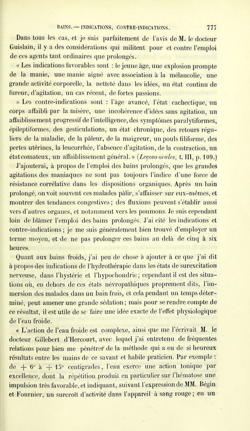 Dans tous les cas, et je suis parfaitement de l'avis de M. le docteur Guislain, il y a des considérations qui militent pour et contre l'emploi de ces agents tant ordinaires que prolongés. « Les indications favorables sont : le jeune âge, une explosion prompte de la manie, une manie aiguë avec association à la mélancolie, une grande activité corporelle, la netteté dans les idées, un état continu de fureur, d'agitation, un cas récent, de fortes passions. » Les contre-indications sont : 1 âge avancé, l'état cachectique, un corps affaibli par la misère, une incohérence d'idées sans agitation, un affaiblissement progressif de l'intelligence, des symptômes paralytiformes, épileptiformes, des gesticulations, un état chronique, des retours régu- liers de la maladie, de la pâleur, de la maigreur, un pouls filiforme, des pertes utérines, la leucorrhée, l'absence d'agitation, de la contraction, un étatcomateux, un affaiblissement général. » (Leçonsorales, t. III, p. 109.) J'ajouterai, à propos de l'emploi des bains prolongés, que les grandes agitations des maniaques ne sont pas toujours l'indice d'une force de résistance corrélative dans les dispositions organiques. Après un bain prolongé, on voit souvent ces malades pâlir, s'affaisser sur eux-mêmes, et montrer des tendances congestives ; des fluxions peuvent s'établir aussi vers d'autres organes, et notamment vers les poumons. Je suis cependant loin de blâmer l'emploi des bains prolongés. J'ai cité les indications et contre-indications ; je me suis généralement bien trouvé d'employer un terme moyen, et de ne pas prolonger ces bains au delà de cinq à six heures. Quant aux bains froids, j'ai peu de chose a ajouter à ce que j'ai dit à propos des indications de l'hydrothérapie dans les états de surexcitation nerveuse, dans l'hystérie et l'hypochondrie; cependant il est des situa- tions où, en dehors de ces états névropathiques proprement dits, l'im- mersion des malades dans un bain frais, et cela pendant un temps déter- miné, peut amener une grande sédation ; mais pour se rendre compte de ce résultat, il est utile de se faire une idée exacte de l'effet physiologique de l'eau froide. « L'action de l'eau froide est complexe, ainsi que me l'écrivait M. le docteur Gillebert d'Hercourt, avec lequel j'ai entretenu de fréquentes relations pour bien me pénétrer de la méthode qui a eu de si heureux résultats entre les mains de ce savant et habile praticien. Par exemple : de + 6° à -f 45° centigrades, l'eau exerce une action tonique par excellence, dont la répétition produit en particulier sur l'hématose une impulsion très favorable, et indiquant, suivant l'expression de MM. Bégin et Fournier, un surcroît d'activité dans l'appareil à sang rouge ; en un