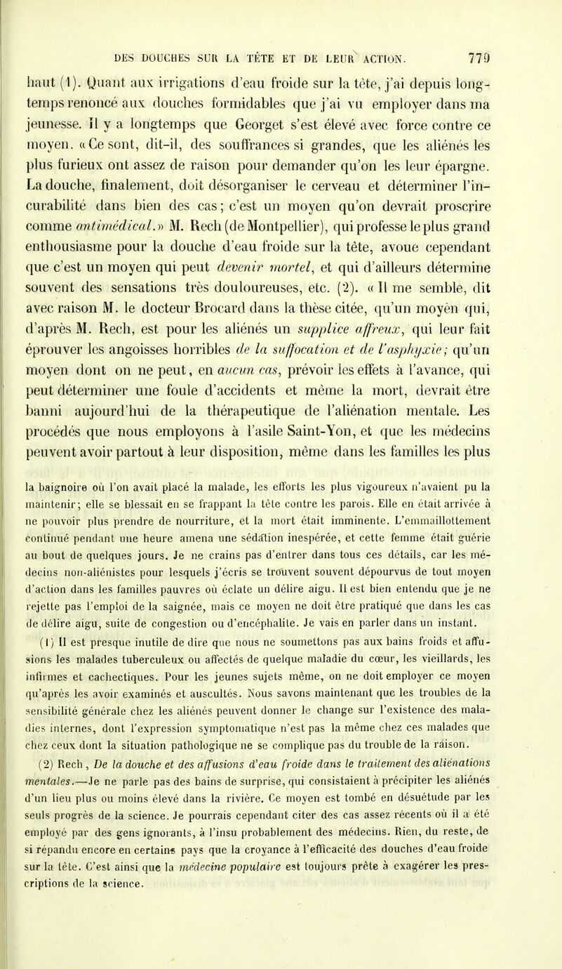 DES DOUCHES SUR LA TÊTE ET DE LEUR ACTION. 770 haut (1). Quant aux irrigations d'eau froide sur la tète, j'ai depuis long- temps renoncé aux douches formidables que j'ai vu employer dans ma jeunesse. Il y a longtemps que Georget s'est élevé avec force contre ce moyen. «Ce sont, dit-il, des souffrances si grandes, que les aliénés les plus furieux ont assez de raison pour demander qu'on les leur épargne. La douche, finalement, doit désorganiser le cerveau et déterminer l'in- curabilité dans bien des cas ; c'est un moyen qu'on devrait proscrire comme antimédical.» M. Rech (de Montpellier), qui professe le plus grand enthousiasme pour la douche d'eau froide sur la tète, avoue cependant que c'est un moyen qui peut devenir mortel, et qui d'ailleurs détermine souvent des sensations très douloureuses, etc. (2). « Il me semble, dit avec raison M. le docteur Brocard dans la thèse citée, qu'un moyen qui, d'après M. Rech, est pour les aliénés un supplice affreux, qui leur fait éprouver les angoisses horribles de la suffocation et de l'asphyxie; qu'un moyen dont on ne peut, en aucun cas, prévoir les effets à l'avance, qui peut déterminer une foule d'accidents et même la mort, devrait être banni aujourd'hui de la thérapeutique de l'aliénation mentale. Les procédés que nous employons à l'asile Saint-Yon, et que les médecins peuvent avoir partout à leur disposition, même dans les familles les plus la baignoire où l'on avait placé la malade, les efforts les plus vigoureux n'avaient pu la maintenir; elle se blessait en se frappant la tète contre les parois. Elle en était arrivée à ne pouvoir plus prendre de nourriture, et la mort était imminente. L'emmaillottement continué pendant une heure amena une sédalion inespérée, et cette femme était guérie au bout de quelques jours. Je ne crains pas d'entrer dans tous ces détails, car les mé- decins non-aliénistes pour lesquels j'écris se trouvent souvent dépourvus de tout moyen d'action dans les familles pauvres où éclate un délire aigu. Il est bien entendu que je ne rejette pas l'emploi de la saignée, mais ce moyen ne doit être pratiqué que dans les cas de délire aigu, suite de congestion ou d'encéphalite. Je vais en parler dans un instant. (1) Il est presque inutile dédire que nous ne soumettons pas aux bains froids etaffu- sions les malades tuberculeux ou affectés de quelque maladie du cœur, les vieillards, les infirmes et cachectiques. Pour les jeunes sujets même, on ne doit employer ce moyen qu'après les avoir examinés et auscultés. Nous savons maintenant que les troubles de la sensibilité générale chez les aliénés peuvent donner le change sur l'existence des mala- dies internes, dont l'expression symptomatique n'est pas la même chez ces malades que chez ceux dont la situation pathologique ne se complique pas du trouble de la raison. (2) Rech , De la douche et des affusions d'eau froide dans le traitement des aliénations mentales.—Je ne parle pas des bains de surprise, qui consistaient à précipiter les aliénés d'un lieu plus ou moins élevé dans la rivière. Ce moyen est tombé en désuétude par les seuls progrès de la science. Je pourrais cependant citer des cas assez récents où il a été employé par des gens ignorants, à l'insu probablement des médecins. Rien, du reste, de si répandu encore en certain* pays que la croyance à l'efficacité des douches d'eau froide sur la tète. C'est ainsi que la médecine populaire est toujours prête à exagérer les pres- criptions de la science.