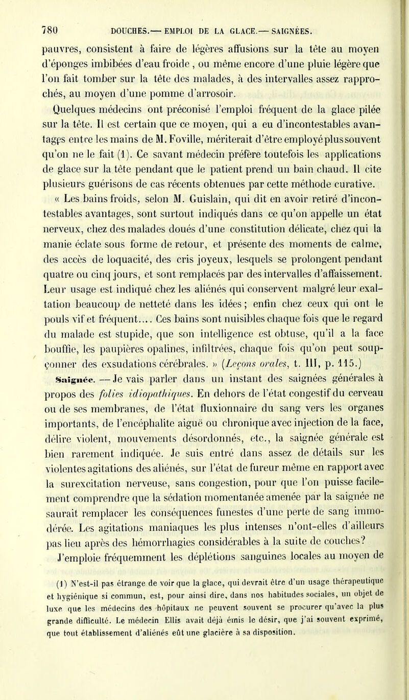 pauvres, consistent à faire de légères affusions sur la tête au moyeu d'épongés imbibées d'eau froide , ou même encore d'une pluie légère que l'on fait tomber sur la tête des malades, à des intervalles assez rappro- chés, au moyen d'une pomme d'arrosoir. Quelques médecins ont préconisé l'emploi fréquent de la glace pilée sur la tète. Il est certain que ce moyen, qui a eu d'incontestables avan- tages entre les mains de M.Foville, mériterait d'être employé plus souvent qu'on ne le fait (1). Ce savant médecin préfère toutefois les applications de glace sur la tète pendant que le patient prend un bain chaud. Il cite plusieurs guérisons de cas récents obtenues par cette méthode curative. « Les bains froids, selon M. Guislain, qui dit en avoir retiré d'incon- testables avantages, sont surtout indiqués dans ce qu'on appelle un état nerveux, chez des malades doués d'une constitution délicate, chez qui la manie éclate sous forme de retour, et présente des moments de calme, des accès de loquacité, des cris joyeux, lesquels se prolongent pendant quatre ou cinq jours, et sont remplacés par des intervalles d'affaissement. Leur usage est indiqué chez les aliénés qui conservent malgré leur exal- tation beaucoup de netteté dans les idées ; enfin chez ceux qui ont le pouls vif et fréquent.... Ces bains sont nuisibles chaque fois que le regard du malade est stupide, que son intelligence est obtuse, qu'il a la face bouffie, les paupières opalines, infiltrées, chaque fois qu'on peut soup- çonner des exsudations cérébrales. » (Leçons orales, t. III, p. 115.) Saignée. — Je vais parler dans un instant des saignées générales à propos des folies idiopathiques. En dehors de l'état congestif du cerveau ou de ses membranes, de l'état fluxionnaire du sang vers les organes importants, de l'encéphalite aiguë ou chronique avec injection delà face, délire violent, mouvements désordonnés, etc., la saignée générale est bien rarement indiquée. Je suis entré dans assez de détails sur les violentes agitations des aliénés, sur l'état de fureur même en rapport avec la surexcitation nerveuse, sans congestion, pour que l'on puisse facile- ment comprendre que la sédation momentanée amenée par la saignée ne saurait remplacer les conséquences funestes d'une perte de sang immo- dérée. Les agitations maniaques les plus intenses n'ont-elles d'ailleurs pas lieu après des hémorrhagies considérables à la suite de couches? J'emploie fréquemment les déplétions sanguines locales au moyen de (1) N'est-il pas étrange de voir que la glace, qui devrait être d'un usage thérapeutique et hygiénique si commun, est, pour ainsi dire, dans nos habitudes sociales, un objet de luxe que les médecins des hôpitaux ne peuvent souvent se procurer qu'avec la plus grande difficulté. Le médecin Ellis avait déjà émis le désir, que j'ai souvent exprimé, que tout établissement d'aliénés eût une glacière à sa disposition.