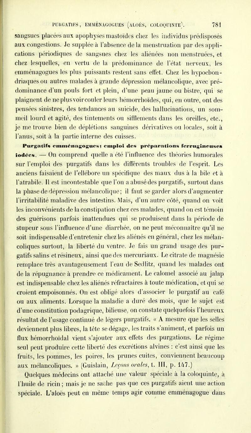 sangsues placées au\ apophyses mastoïdes chez les individus prédisposés aux congestions. Je supplée à l'absence de la menstruation par des appli- cations périodiques de sangsues chez les aliénées non menstruées, et chez lesquelles, en vertu de la prédominance de l'état nerveux, les emménagogues les plus puissants restent sans effet. Chez les hypoebon- driaques ou autres malades à grande dépression mélancolique, avec pré- dominance d'un pouls fort et plein, d'une peau jaune ou bistre, qui se plaignent de neptusvôircouler leurs hémorrhoïdes, qui, en outre, ont des pensées sinistres, des tendances au suicide, des hallucinations, un som- meil lourd et agité, des tintements ou sifflements dans les oreilles, etc., je me trouve bien de déplétions sanguines dérivatives ou locales, soit à l'anus, soit à la partie interne des cuisses. Purgatif* emménagogues; emploi des préparations ferrugineuses iodées. — On comprend quelle a été l'influence des théories humorales sur l'emploi des purgatifs dans les différents troubles de l'esprit. Les anciens faisaient de l'ellébore un spécifique des maux dus à la bile et à l'atrabile. Il est incontestable que l'on a abusé des purgatifs, surtout dans la phase de dépression mélancolique; il faut se garder alors d'augmenter l'irritabilité maladive des intestins. Mais, d'un autre côté, quand on voit les inconvénients de la constipation chez ces malades, quand on est témoin des guérisons parfois inattendues qui se produisent dans la période de stupeur sous l'influence d'une diarrhée, on ne peut méconnaître qu'il ne soit indispensable d'entretenir chez les aliénés en général, chez les mélan- coliques surtout, la liberté du ventre. Je fais un grand usage des pur- gatifs salins et résineux, ainsi que des mereuriaux. Le citrate de magnésie remplace très avantageusement l'eau de Sedlitz, quand les malades ont de la répugnance à prendre ce médicament. Le calomel associé au jalap est indispensable chez les aliénés réfractaires à toute médication, et qui se croient empoisonnés. On est obligé alors d'associer le purgatif au café ou aux aliments. Lorsque la maladie a duré des mois, que le sujet est d'une constitution podagrique, bilieuse, on constate quelquefois l'heureux résultat de l'usage continué de légers purgatifs. « A mesure que les selles deviennent plus libres, la tête se dégage, les traits s'animent, et parfois un flux hémorrhoïdal vient s'ajouter aux effets des purgations. Le régime seul peut produire cette liberté des excrétions alvines : c'est ainsi que les fruits, les pommes, les poires, les prunes cuites, conviennent beaucoup aux mélancoliques. » (Guislain, Leçons orales, ï. III, p. 147.) Quelques médecins ont attaché une valeur spéciale à la coloquinte, à l'huile de ricin ; mais je ne sa Jie pas que ces purgatifs aient une action spéciale. L'aloès peut en même temps agir comme emménagogue dans