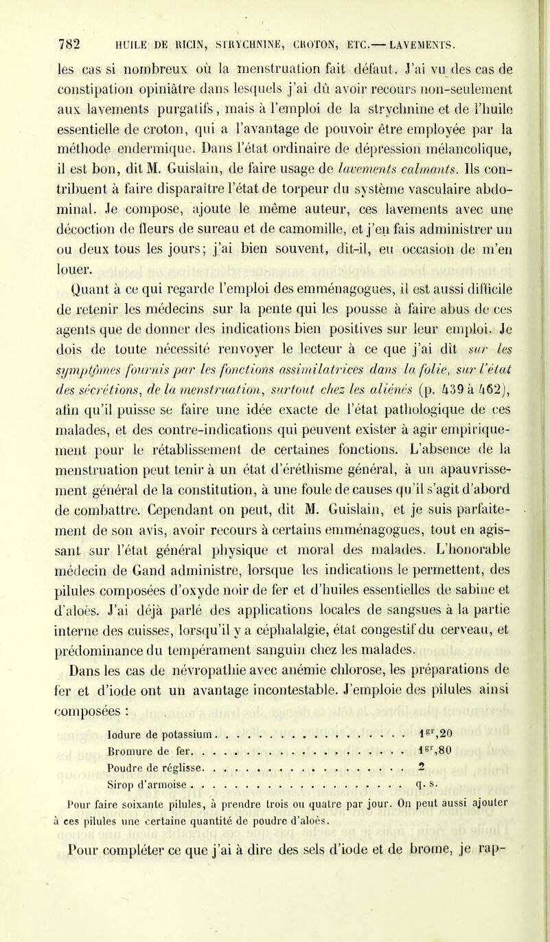 les cas si nombreux où la menstruation fait défaut . J'ai vu des cas de constipation opiniâtre dans lesquels j'ai dû avoir recours non-seulement aux lavements purgatifs, mais à l'emploi de la strychnine et de l'huile essentielle de croton, qui a l'avantage de pouvoir être employée par la méthode endermique. Dans l'état ordinaire de dépression mélancolique, il est bon, dit M. Guislain, de faire usage de lavements calmants. Ils con- tribuent à faire disparaître l'état de torpeur du système vasculaire abdo- minal. Je compose, ajoute le même auteur, ces lavements avec une décoction de fleurs de sureau et de camomille, et j'en fais administrer un ou deux tous les jours; j'ai bien souvent, dit-il, eu occasion de m'en louer. Quant à ce qui regarde l'emploi des emménagogues, il est aussi difficile de retenir les médecins sur la pente qui les pousse à faire abus de ces agents que de donner des indications bien positives sur leur emploi. Je dois de toute nécessité renvoyer le lecteur à ce que j'ai dit sur les symptpmes fournis par les fonctions assimilatrices dans la folie, sur l'état des sécrétions, de la menstruation, surtout chez, les aliénés (p. 439 à h§'2), atin qu'il puisse se faire une idée exacte de l'état pathologique de ces malades, et des contre-indications qui peuvent exister à agir empirique- ment pour le rétablissement de certaines fonctions. L'absence de la menstruation peut tenir à un état d'éréthisme général, à un apauvrisse- ment général de la constitution, à une foule de causes qu'il s'agit d'abord de combattre. Cependant on peut, dit M. Guislain, et je suis parfaite- ment de son avis, avoir recours à certains emménagogues, tout en agis- sant sur l'état général physique et moral des malades. J^'honorable médecin de Gand administre, lorsque les indications le permettent, des pilules composées d'oxyde noir de fer et d'huiles essentielles de sabiue et d'aloès. J'ai déjà parlé des applications locales de sangsues à la partie interne des cuisses, lorsqu'il y a céphalalgie, état congestif du cerveau, et prédominance du tempérament sanguin chez les malades. Dans les cas de névropathie avec anémie chlorose, les préparations de fer et d'iode ont un avantage incontestable. J'emploie des pilules ainsi composées : Iodure de potassium lgl',20 Bromure de fer lgl',80 Poudre de réglisse 2 Sirop d'armoise q. s. Pour faire soixante pilules, à prendre trois ou quatre par jour. Ou peut aussi ajouter à ces pilules une certaine quantité de poudre d'aloès. Pour compléter ce que j'ai à dire des sels d'iode et de brome, je rap-