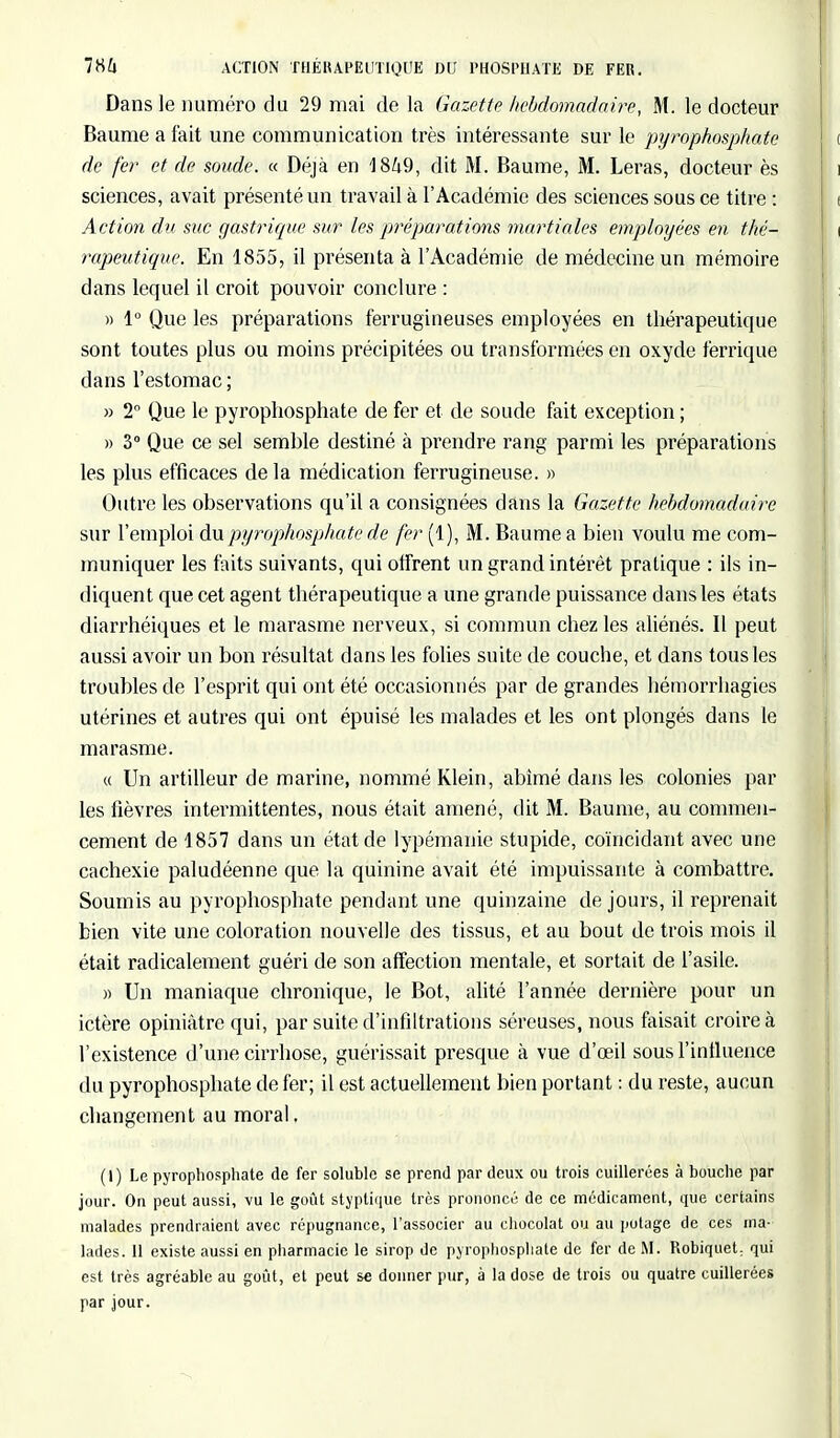 786 ACTION THÉRAPEUTIQUE DU PHOSPHATE DE FER. Dans le numéro du 29 mai de la Gazette hebdomadaire, M. le docteur Baume a fait une communication très intéressante sur le pyrophosphate de fer et de soude. « Déjà en 1869, dit M. Baume, M. Leras, docteur ès sciences, avait présenté un travail à l'Académie des sciences sous ce titre : Action du sac gastrique sur les préparations martiales employées en thé- rapeutique. En 1855, il présenta à l'Académie de médecine un mémoire dans lequel il croit pouvoir conclure : » 1° Que les préparations ferrugineuses employées en thérapeutique sont toutes plus ou moins précipitées ou transformées en oxyde ferriqué dans l'estomac ; » 2° Que le pyrophosphate de fer et de soude fait exception ; » 3° Que ce sel semble destiné à prendre rang parmi les préparations les plus efficaces de la médication ferrugineuse. » Outre les observations qu'il a consignées dans la Gazette hebdomadaire sur l'emploi du pyrophosphate de fer (1), M. Baume a bien voulu me com- muniquer les faits suivants, qui offrent un grand intérêt pratique : ils in- diquent que cet agent thérapeutique a une grande puissance dans les états diarrhéiques et le marasme nerveux, si commun chez les aliénés. Il peut aussi avoir un bon résultat dans les folies suite de couche, et dans tous les troubles de l'esprit qui ont été occasionnés par de grandes hémorrhagies utérines et autres qui ont épuisé les malades et les ont plongés dans le marasme. « Un artilleur de marine, nommé Klein, abîmé dans les colonies par les fièvres intermittentes, nous était amené, dit M. Baume, au commen- cement de 1857 dans un état de lypémanic stupide, coïncidant avec une cachexie paludéenne que la quinine avait été impuissante à combattre. Soumis au pyrophosphate pendant une quinzaine de jours, il reprenait bien vite une coloration nouvelle des tissus, et au bout de trois mois il était radicalement guéri de son affection mentale, et sortait de l'asile. » Un maniaque chronique, le Bot, alité l'année dernière pour un ictère opiniâtre qui, par suite d'infiltrations séreuses, nous faisait croire à l'existence d'une cirrhose, guérissait presque à vue d'oeil sous l'influence du pyrophosphate de fer; il est actuellement bien portant : du reste, aucun changement au moral. (1) Le pyrophosphate de fer soluble se prend par deux ou trois cuillerées à bouche par jour. On peut aussi, vu le goût styptique très prononcé de ce médicament, que certains malades prendraient avec répugnance, l'associer au chocolat ou au potage de ces ma- lades. 11 existe aussi en pharmacie le sirop de pyrophosphate de fer de M. Robiquet, qui est très agréable au goût, et peut se donner pur, à la dose de trois ou quatre cuillerées par jour.