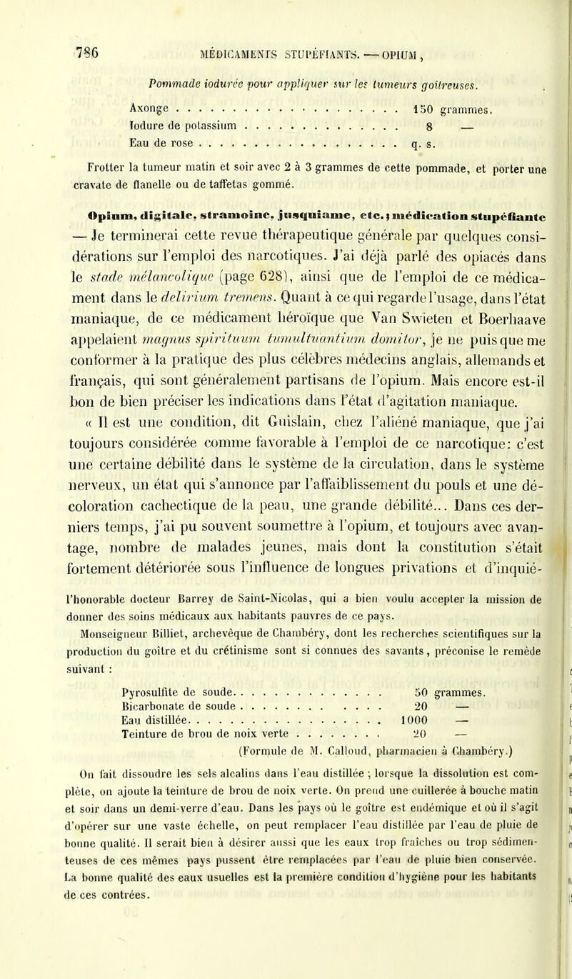 Pommade iodurée pour appliquer sur les tumeurs goitreuses. Axonge 150 grammes. lodure de potassium 8 — Eau de rose q. s. Frotter la tumeur matin et soir avec 2 à 3 grammes de cette pommade, et porter une cravate de flanelle ou de taffetas gommé. Opium, digitale, stramoine. jtisquiame, etc. ; médication stupéfiante — Je terminerai cette revue thérapeutique générale par quelques consi- dérations sur l'emploi des narcotiques. J'ai déjà parlé des opiacés dans le stade mélancolique (page 628), ainsi que de l'emploi de ce médica- ment dans le delirium tremens. Quant à ce qui regarde l'usage, dans l'état maniaque, de ce médicament héroïque que Van Swieten et Boerhaave appelaient magnus spirituum tumulfuantium domitor, je ne puis que me conformer à la pratique des plus célèbres médecins anglais, allemands et français, qui sont généralement partisans de l'opium. Mais encore est-il bon de bien préciser les indications dans l'état d'agitation maniaque. « Il est une condition, dit Guislain, chez l'aliéné maniaque, que j'ai toujours considérée comme favorable à l'emploi de ce narcotique: c'est une certaine débilité dans le système de la circulation, dans le système nerveux, un état qui s'annonce par l'affaiblissement du pouls et une dé- coloration cachectique de la peau, une grande débilité... Dans ces der- niers temps, j'ai pu souvent soumettre à l'opium, et toujours avec avan- tage, nombre de malades jeunes, mais dont la constitution s'était fortement détériorée sous l'influence de longues privations et d'inquié- l'honorable docteur Barrey de Saint-Nicolas, qui a bien voulu accepter la mission de donner des soins médicaux aux habitants pauvres de ce pays. Monseigneur Billiet, archevêque de Chambéry, dont les recherches scientifiques sur la production du goitre et du crétinisme sont si connues des savants, préconise le remède suivant : Pyrosullïte de soude 50 grammes. Bicarbonate de soude 20 — Eau distillée • • • • 1000 — Teinture de brou de noix verte liO — (Formule de M. Calloud, pharmacien à Chambéry.) On fait dissoudre les sels alcalins dans l'eau distillée ; lorsque la dissolution est com- plète, on ajoute la teinture de brou de noix verte. On prend une cuillerée à bouche matin et soir dans un demi-verre d'eau. Dans les pays où le goitre est endémique et où il s'agit d'opérer sur une vaste échelle, on peut remplacer l'eau distillée par l'eau de pluie de bonne qualité. Il serait bien à désirer aussi que les eaux trop fraîches ou trop sédimen- teuses de ces mêmes pays pussent être remplacées par l'eau de pluie bien conservée. La bonne qualité des eaux usuelles est la première condition d'hygiène pour les habitants de ces contrées.