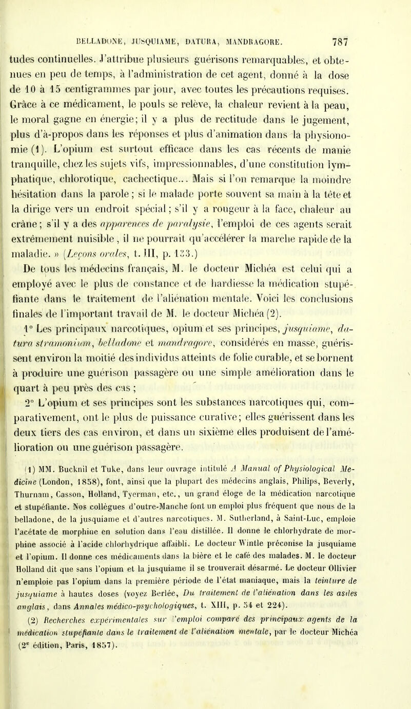 tudes continuelles. J'attribue plusieurs guérisons remarquables, et obte- nues en peu de temps, à l'administration de cet agent, donné à la dose de 10 à 15 centigrammes par jour, avec toutes les précautions requises. Grâce à ce médicament, le pouls se relève, la chaleur revient à la peau, le moral gagne en énergie; il y a plus de rectitude dans le jugement, plus d'à-propos dans les réponses et plus d'animation dans la physiono- mie (1). L'opium est surtout efficace dans les cas récents de manie tranquille, chez les sujets vifs, impressionnables, d'une constitution lym- phatique, chlorotique, cachectique... Mais si Fou remarque la moindre hésitation dans la parole ; si le malade porte souvent sa main à la tète et la dirige vers un endroit spécial ; s'il y a rougeur à la face, chaleur au crâne ; s'il y a des apparences de paralysie, l'emploi de ces agents serait extrêmement nuisible , il ne pourrait qu'accélérer la marche rapide de la maladie. » (Leçons orales, t. III, p. 123.) De tous les médecins français, M. le docteur Michéa est celui qui a employé avec le plus de constance et de hardiesse la médication stupé- fiante dans le traitement de l'aliénation mentale. Voici les conclusions finales de l'important travail de M. le docteur Michéa (2). 1° Les principaux narcotiques, opium et ses principes, jusquiame, clô- tura stramoniom, belladone et mandragore, considérés en masse, guéris- sent environ la moitié des individus atteints de folie curable, et se bornent à produire une guérison passagère ou une simple amélioration dans le quart à peu près des cas ; 2° L'opium et ses principes sont les substances narcotiques qui, com- parativement, ont le plus de puissance curative; elles guérissent dans les deux tiers des cas environ, et dans un sixième elles produisent de l'amé- lioration ou une guérison passagère. (1) MM. Bucknil et Tuke, dans leur ouvrage intitulé A Manual of Physiological Me- dicine (London, 1858), font, ainsi que la plupart des médecins anglais, Philips, Beverly, i Thurnam, Casson, Holland, Tyerman, etc., un grand éloge de la médication narcotique et stupéfiante. Nos collègues d'outre-Manche font un emploi plus fréquent que nous de la belladone, de la jusquiame et d'autres narcotiques. M. Sutherland, à Saint-Luc, emploie l'acétate de morphine en solution dans l'eau distillée. Il donne le chlorhydrate de mor- phine associé à l'acide chlorhydrique affaibli. Le docteur Wintle préconise la jusquiame et l'opium. Il donne ces médicaments dans la bière et le café des malades. M. le docteur Holland dit que sans l'opium et la jusquiame il se trouverait désarmé. Le docteur OUivier n'emploie pas l'opium dans la première période de l'état maniaque, mais la teinture de jusquiame à hautes doses (voyez Berlée, Du traitement de l'aliénation dans les asiles anglais, dans Annales médico-psychologiques, t. XIII, p. 34 et 224). (2) Recherches expérimentales sur 'emploi comparé des principaux agents de la médication stupéfiante dans le traitement de l'aliénation mentale, par le docteur Michéa (2e édition, Paris, 1857).