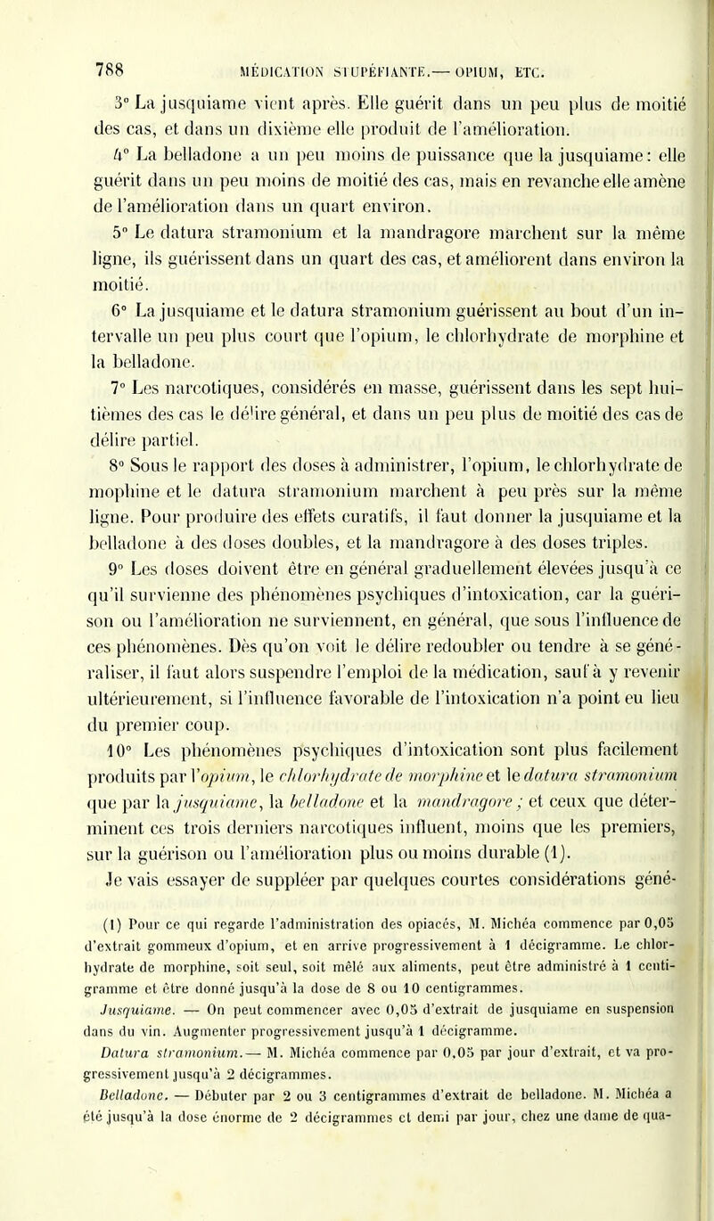 3° La jusquiame vient après. Elle guérit dans un peu plus de moitié des cas, et dans un dixième elle produit de L'amélioration: ti° La belladone a un peu moins de puissance que la jusquiame: elle guérit dans un peu moins de moitié des cas, mais en revanche elle amène de l'amélioration dans un quart environ. 5° Le datera stramonium et la mandragore marchent sur la même ligne, ils guérissent dans un quart des cas, et améliorent dans environ la moitié. 6° La jusquiame et le datura stramonium guérissent au bout d'un in- tervalle un peu plus court que l'opium, le chlorhydrate de morphine et la belladone. 7° Les narcotiques, considérés en masse, guérissent dans les sept hui- tièmes des cas le dé'ire général, et clans un peu plus de moitié des cas de délire partiel. 8° Sous le rapport des doses à administrer, l'opium, le chlorhydrate de mophine et le datura stramonium marchent à peu près sur la même ligne. Pour produire des effets curatifs, il faut donner la jusquiame et la belladone à des doses doubles, et la mandragore à des doses triples. 9° Les doses doivent être en général graduellement élevées jusqu'à ce qu'il survienne des phénomènes psychiques d'intoxication, car la guéri- son ou l'amélioration ne surviennent, en général, que sous l'influence de ces phénomènes. Dès qu'on voit le délire redoubler ou tendre à se géné- raliser, il faut alors suspendre l'emploi de la médication, sauf à y revenir ultérieurement, si l'inlluence favorable de l'intoxication n'a point eu lieu du premier coup. 10° Les phénomènes psychiques d'intoxication sont plus facilement produits par Vopium, le chlorhydrate de morphine et le datura stramonium que par la jusquiame, la belladone et la mandragore ; et ceux que déter- minent ces trois derniers narcotiques influent, moins que les premiers, sur la guérison ou l'amélioration plus ou moins durable (1). Je vais essayer de suppléer par quelques courtes considérations géné- (I) Pour ce qui regarde l'administration des opiacés, M. Michéa commence par 0,05 d'extrait gommeux d'opium, et en arrive progressivement à 1 décigramme. Le chlor- hydrate de morphine, soit seul, soit mêlé aux aliments, peut être administré à 1 centi- gramme et être donné jusqu'à la dose de 8 ou 10 centigrammes. Jusquiame. — On peut commencer avec 0,05 d'extrait de jusquiame en suspension dans du vin. Augmenter progressivement jusqu'à 1 décigramme. Dalura stramonium.— M. Michéa commence par 0,05 par jour d'extrait, et va pro- gressivement jusqu'à 2 décigrammes. Belladone. — Débuter par 2 ou 3 centigrammes d'extrait de belladone. M. Michéa a été jusqu'à la dose énorme de 2 décigrammes et demi par jour, chez une daine de qua-