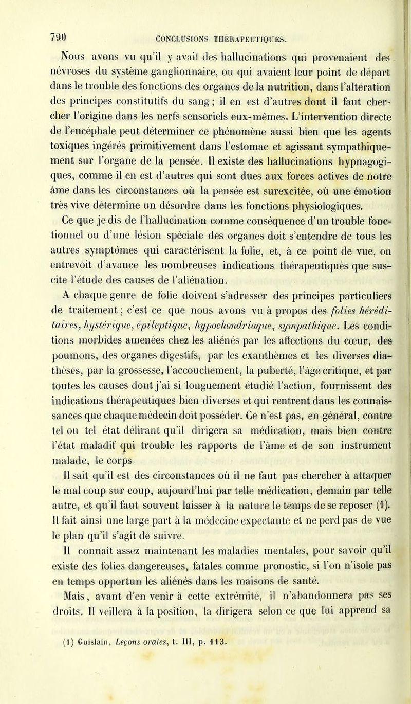 Nous avons vu qu'il y avail dos hallucinations qui provenaient des névroses du système ganglionnaire, ou qui avaient leur point de départ dans le trouble des fonctions des organes de la nutrition, dans l'altération des principes constitutifs du sang ; il en est d'autres dont il faut cher- cher l'origine dans les nerfs sensoriels eux-mêmes. L'intervention directe de l'encéphale peut déterminer ce phénomène aussi bien que les agents toxiques ingérés primitivement dans l'estomac et agissant sympathique- ment sur l'organe de la pensée. Il existe des hallucinations hypnagogi- ques, comme il en est d'autres qui sont dues aux forces actives de notre âme dans les circonstances où la pensée est surexcitée, où une émotion très vive détermine un désordre dans les fonctions physiologiques. Ce que je dis de l'hallucination comme conséquence d'un trouble fonc- tionnel ou d'une lésion spéciale des organes doit s'entendre de tous les autres symptômes qui caractérisent la folie, et, à ce point de vue, on entrevoit d'avance les nombreuses indications thérapeutiquès que sus- cite l'étude des causes de l'aliénation. A chaque genre de folie doivent s'adresser des principes particuliers de traitement ; c'est ce que nous avons vu à propos des folies hérédi- taires, hystérique, épileptique, hypochondriaque, sympathique. Les condi- tions morbides amenées chez les aliénés par les affections du cœur, des poumons, des organes digestifs, par les exanthèmes et les diverses dia- thèses, par la grossesse, l'accouchement, la puberté, l'âge critique, et par toutes les causes dont j'ai si longuement étudié l'action, fournissent des indications thérapeutiques bien diverses et qui rentrent dans les connais- sances que chaque médecin doit posséder. Ce n'est pas, en général, contre tel ou tel état délirant qu'il dirigera sa médication, mais bien contre l'état maladif qui trouble les rapports de l'àme et de son instrument malade, le corps. 11 sait qu'il est des circonstances où il ne faut pas chercher à attaquer le mal coup sur coup, aujourd'hui par telle médication, demain par telle autre, et qu'il faut souvent laisser à la nature le temps de se reposer (1). Il fait ainsi une large part à la médecine expectante et ne perd pas de vue le plan qu'il s'agit de suivre. Il connaît assez maintenant les maladies mentales, pour savoir qu'il existe des folies dangereuses, fatales comme pronostic, si l'on n'isole pas en temps opportun les aliénés dans les maisons de santé. Mais, avant d'en venir à cette extrémité, il n'abandonnera pas ses droits. Il veillera à la position, la dirigera selon ce que lui apprend sa (I) Guislain, Leçons orales, t. III, p. 113.