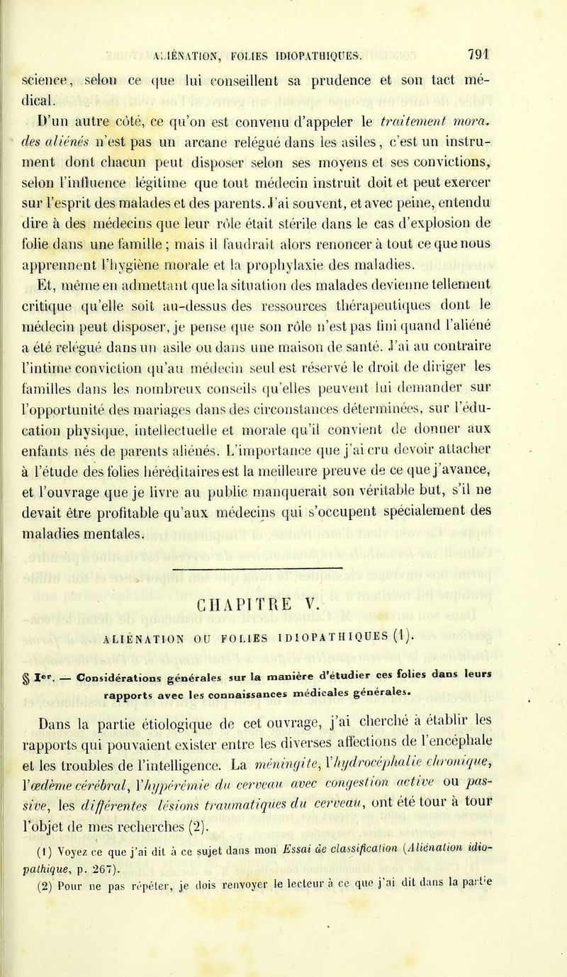 science, selon ce que lui conseillent sa prudence et son tact mé- dical. D'un autre côté, ce qu'on est convenu d'appeler le traitement mora. des aliénés n'est pas un arcame relégué dans les asiles, c'est un instru- ment dont chacun peut disposer selon ses moyens et ses convictions, selon l'influence légitime que tout médecin instruit doit et peut exercer sur l'esprit des malades et des parents. J'ai souvent, et avec peine, entendu dire à des médecins que leur rôle était stérile dans le cas d'explosion de folie dans une famille ; mais il faudrait alors renoncer à tout ce que nous apprennent l'hygiène morale et la prophylaxie des maladies. Et, même en admettant que la situation des malades devienne tellement critique qu'elle soit au-dessus des ressources thérapeutiques dont le médecin peut disposer, je pense que son rôle n'est pas tiiii quand l'aliéné a été relégué dans un asile ou dans une maison de santé. J'ai au contraire l'intime conviction qu'au médecin seul est réservé le droit de diriger les familles dans les nombreux conseils qu'elles peuvent lui demander sur l'opportunité des mariages dans des circonstances déterminées, sur l'édu- cation physique, intellectuelle et morale qu'il convient de donner aux enfants nés de parents aliénés. L'importance que j'ai cru devoir attacher à l'étude des folies héréditaires est la meilleure preuve de ce que j'avance, et l'ouvrage que je livre au public manquerait son véritable but, s'il ne devait être profitable qu'aux médecins qui s'occupent spécialement des maladies mentales. CHAPITRE V. ALIÉNATION OU FOLIES I D I OP A T H IQUES ( 1 ). § l*r. — Considérations générales sur la manière d'étudier ces folies dans leurs rapports avec les connaissances médicales générales. Dans la partie étiologique de cet ouvrage, j'ai cherché à établir les rapports qui pouvaient exister entre les diverses affections de l'encéphale et les troubles de l'intelligence. La méningite, Xhydrocéphalie chronique, Xœdème cérébral, Yhypérémie du cerveau avec congestion active ou pas- sive, les différentes lésions traumatiques du cerveau, ont été tour à tour l'objet de mes recherches (2). (1) Voyez ce que j'ai dit à ce sujet dans mon Essai de classification {Aliénation idio- pathique, p. 267). (2) Pour ne pas répéter, je dois renvoyer le lecteur à ce que j'ai dit dans la parl-e