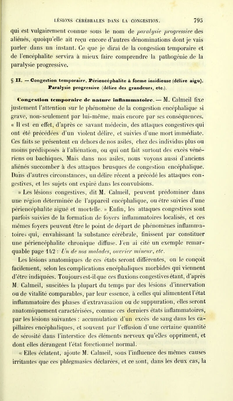 qui est vulgairement connue sous le nom de paralysie progressive des aliénés, quoiqu'elle ait reçu encore d'autres dénominations dont je vais parler dans un instant. Ce que je dirai de la congestion temporaire et de l'encéphalite servira à mieux l'aire comprendre la pathogénie .de la paralysie progressive. § II. — Congestion temporaire. Périencéphalite à forme insidieuse (délire aigu). Paralysie progressive (délire des grandeurs, etc.). Congestion temporaire de nature inflammatoire. — M. Calmeil fixe justement l'attention sur le phénomène de la congestion encéphalique si grave, non-seulement par lui-même, mais encore par ses conséquences. « 11 est en effet, d'après ce savant médecin, des attaques congèstivesqui ont été précédées d'un violent délire, et suivies d'une mort immédiate. Ces faits se présentent en dehors de nos asiles, chez des individus plus ou moins prédisposés à l'aliénation, ou qui ont fait surtout des excès véné- riens ou bachiques. Mais dans nos asiles, nous voyons aussi d'anciens aliénés succomber à des attaques brusques rie congestion encéphalique. Dans d'autres circonstances, un délire récent a précédé les attaques con- gèstives, et les sujets ont expiré dans les convulsions. » Les lésions congèstives, dit M. Calmeil, peuvent prédominer dans une région déterminée de l'appareil encéphalique, ou être suivies d'une périencéphalite aiguë et mortelle. » Enfin, les attaques congèstives sont parfois suivies de la formation de foyers inflammatoires localisés, et ces mêmes foyers peuvent être le point de départ de phénomènes inflamma- toires qui, envahissant la substance cérébrale, finissent par constituer une périencéphalite chronique diffuse. J'en ai cité un exemple remar- quable page \h1 : Un de nos malades, ouvrier mineur, etc. Les lésions anatomiques de ces états seront différentes, on le conçoit facilement, selon les complications encéphaliques morbides qui viennent d'être indiquées. Toujours est-il que ces fluxions congèstives étant, d'après M. Calmeil, suscitées la plupart du temps par des lésions d'innervation ou de vitalité comparables, par leur essence, à celles qui alimentent l'état inflammatoire des phases d'extravasalion ou de suppuration, elles seront anatomiquement caractérisées, comme ces derniers états inflammatoires, par les lésions suivantes : accumulation d'un excès de sang dans les ca- pillaires encéphaliques, et souvent par l'effusion d'une certaine quantité de sérosité dans l'interstice des éléments nerveux qu'elles oppriment, et dont elles dérangent l'état fonctionnel normal. « Elles éclatent, ajoute M. Calmeil, sous l'influence des mêmes causes irritantes que ces phlegmasies déclarées, et ce sont, dans les deux cas, la