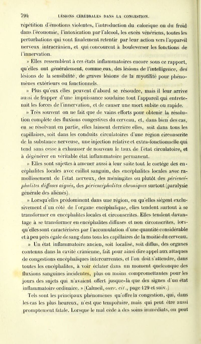 répétition d'émotions violentes, l'introduction du calorique ou du froid dans l'économie, l'intoxication par l'alcool, les excès vénériens, toutes les perturbations qui vont finalement retentir par leur action vers l'appareil nerveux intracrànien, et qui concourent à bouleverser les fonctions de l'innervation. » Elles ressemblent à ces états inflammatoires encore sous ce rapport, qu'elles ont généralement, comme eux, des lésions de l'intelligence, des lésions de la sensibilité, de graves lésions de la myotilité pour phéno- mènes extérieurs ou fonctionnels. » Plus qu'eux elles peuvent d'abord se résoudre, mais il leur arrive aussi de frapper d'une impuissance soudaine tout l'appareil qui entrete- nait les forces de l'innervation, et de causer une mort subite ou rapide. » Très souvent on ne fait que de vains efforts pour obtenir la résolu- tion complète des fluxions congestives du cerveau, et, dans bien des cas, en se résolvant en partie, elles laissent derrière elles, soit dans tous les capillaires, soit dans les conduits circulatoires d'une région circonscrite de la substance nerveuse, une injection relative et extra-fonctionnelle qui tend sans cesse à exhausser de nouveau le taux de l'état circulatoire, et à dégénérer en véritable état inflammatoire permanent. » Elles sont sujettes à amener aussi à leur suite tout le cortège des en- céphalites locales avec caillot sanguin, des encéphalites locales avec ra- mollissement de l'état nerveux, des méningites ou plutôt des périencé- phalites diffuses aiguës, des périencéphalites chroniques surtout (paralysie générale des aliénés). » Lorsqu'elles prédominent dans une région, ou qu'elles siègent exclu- sivement d'un côté de l'organe encéphalique, elles tendent surtout à se transformer en encéphalites locales et circonscrites. Elles tendent davan- tage à se transformer en encéphalites diffuses et non circonscrites, lors- qu'elles sont caractérisées par l'accumulation d'une quantité considérable et à peu près égale de sang dans tous les capillaires de la moitié du cerveau. » Un état inflammatoire ancien, soit localisé, soit diffus, des organes contenus dans la cavité crânienne, fait pour ainsi dire appel aux attaques de congestions encéphaliques intercurrentes, et l'on doit s'attendre, dans toutes les encéphalites, à voir éclater dans un moment quelconque des fluxions sanguines incidentes, plus ou moins compromettantes pour les jours des sujets qui n'avaient offert jusque-là que des signes d'un état inflammatoire ordinaire. » (Calmeil, ouvr. cit., page 129 et suiv.) Tels sont les principaux phénomènes qu'offre la congestion, qui, dans les cas les plus heureux, n'est que temporaire, mais qui peut être aussi promptement fatale. Lorsque le mal cède à des soins immédiats, on peut
