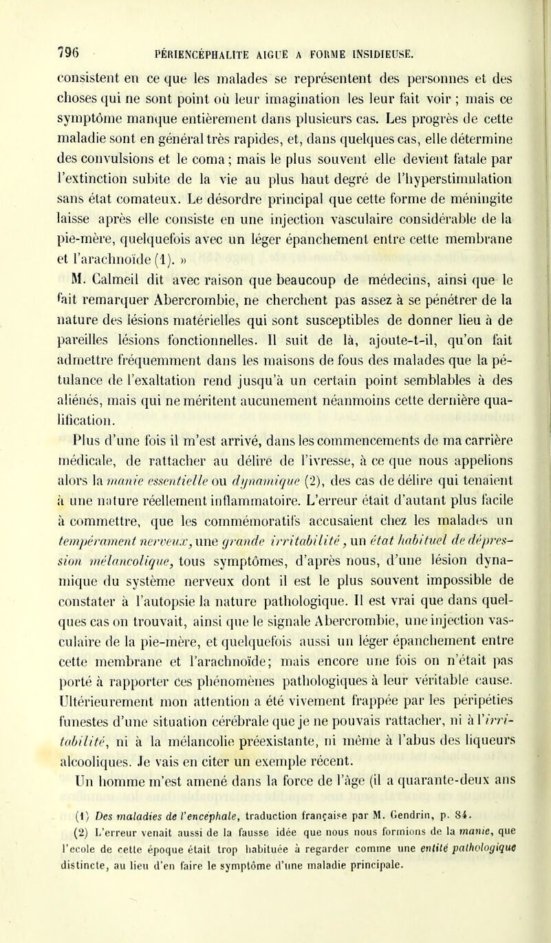 consistent en ce que les malades se représentent des personnes et des choses qui ne sont point où leur imagination les leur fait voir ; mais ce symptôme manque entièrement dans plusieurs cas. Les progrès de cette maladie sont en général très rapides, et, dans quelques cas, elle détermine des convulsions et le coma ; mais le plus souvent elle devient fatale par l'extinction subite de la vie au plus haut degré de l'hyperstimulation sans état comateux. Le désordre principal que cette forme de méningite laisse après elle consiste en une injection vasculaire considérable de la pie-mère, quelquefois avec un léger épanchement entre cette membrane et l'arachnoïde (1). » M. Calmeil dit avec raison que beaucoup de médecins, ainsi que le fait remarquer Abercrombie, ne cherchent pas assez à se pénétrer de la nature des lésions matérielles qui sont susceptibles de donner lieu à de pareilles lésions fonctionnelles. 11 suit de là, ajoute-t-il, qu'on fait admettre fréquemment dans les maisons de fous des malades que la pé- tulance de l'exaltation rend jusqu'à un certain point semblables à des aliénés, mais qui ne méritent aucunement néanmoins cette dernière qua- lification. Plus d'une fois il m'est arrivé, dans les commencements de ma carrière médicale, de rattacher au délire de l'ivresse, à ce que nous appelions alors la manie essentielle ou dynamique (2), des cas de délire qui tenaient à une nature réellement inflammatoire. L'erreur était d'autant plus facile à commettre, que les commémoratif's accusaient chez les malades un tempérament nerveux, une g>-ande irritabilité, un état habituel de dépres- sion mélancolique, tous symptômes, d'après nous, d'une lésion dyna- mique du système nerveux dont il est le plus souvent impossible de constater à l'autopsie la nature pathologique. Il est vrai que dans quel- ques cas on trouvait, ainsi que le signale Abercrombie, une injection vas- culaire de la pie-mère, et quelquefois aussi un léger épanebement entre cette membrane et l'arachnoïde; mais encore une fois on n'était pas porté à rapporter Ces pbénomènes pathologiques à leur véritable cause. Ultérieurement mon attention a été vivement frappée par les péripéties funestes d'une situation cérébrale que je ne pouvais rattacher, ni àlïm- tabilité, ni à la mélancolie préexistante, ni même à l'abus des liqueurs alcooliques. Je vais en citer un exemple récent. Un homme m'est amené dans la force de l'âge (il a quarante-deux ans (1) Des maladies de l'encéphale, traduction française par M. Gendrin, p. 84. (2) L'erreur venait aussi de la fausse idée que nous nous formions de la manie, que l'école de cette époque était trop habituée ù regarder comme une entité pathologique distincte, au lieu d'en faire le symptôme d'une maladie principale.