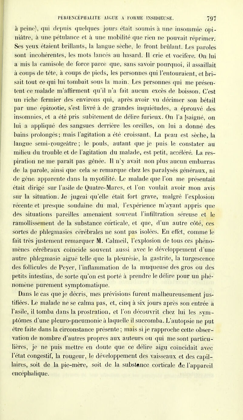 à peine), qui depuis quelques jours était soumis à une insommie opi- niâtre, à une pétulance et à une mobilité que rien ne pouvait réprimer. Ses yeux étaient brillants, la langue sèche, le front brûlant. Les paroles sont incohérentes, les mots lancés au hasard. Il crie et vocifère. On lui a mis la camisole de force parce que, sans savoir pourquoi, il assaillait à coups de tète, à coups de pieds, les personnes qui l'entouraient, et bri- sait tout ce qui lui tombait sous la main. Les personnes qui me présen- tent ce malade m'affirment qu'il n'a fait aucun excès de boisson. C'est un riche fermier des environs qui, après avoir vu décimer son bétail par une épizootie, s'est livré à de grandes inquiétudes, a éprouvé des insomnies, et a été pris subitement de délire furieux. On l'a jsaigné, on lui a appliqué des sangsues derrière les oreilles, on lui a donné des bains prolongés; mais l'agitation a été croissant. La peau est sèche, la langue semi-rougeâtre ; le pouls, autant que je puis le constater au milieu du trouble et de l'agitation du malade, est petit, accéléré. La res- piration ne me paraît pas gênée. Il n'y avait non plus aucun embarras de la parole, ainsi que cela se remarque chez les paralysés généraux, ni de gène apparente dans la myotilité. Le malade que l'on me présentait était dirigé sur l'asile de Quatre-Mares, et l'on voulait avoir mon avis sur la situation. Je jugeai qu'elle était fort grave, malgré l'explosion récente et presque soudaine du mal, l'expérience m'ayant appris que des situations pareilles amenaient souvent l'infiltration séreuse et le ramollissement de la substance corticale, et que, d'un autre côté, ces sortes de phlegmasies cérébrales ne sont pas isolées. En effet, comme le l'ait très justement remarquer M. Càlmeil, l'explosion de tous ces phéno- mènes cérébraux coïncide souvent aussi avec le développement d'une autre phlegmasie aiguë telle que la pleurésie, la gastrite, la turgescence des follicules de Peyer, l'inflammation de la muqueuse des gros ou des petits intestins, de sorte qu'on est porté à prendre le délire pour un phé- nomène purement symptomatique. Dans le cas que je décris, mes prévisions furent malheureusement jus- tifiées. Le malade ne se calma pas, et, cinq à six jours après son entrée à l'asile, il tomba dans la prostration, et l'on découvrit chez lui les sym- ptômes d'une pleuro-pneumonie à laquelle il succomba. L'autopsie ne put être faite dans la circonstance présente ; mais si je rapproche cette obser- vation de nombre d'autres propres aux auteurs ou qui me sont particu- lières, je ne puis mettre en doute que ce délire aigu coïncidait avec l'état congestif, la rougeur, le développement des vaisseaux et des capil- laires, soit de la pie-mère, soit de la substance corticale de l'appareil encéphalique.