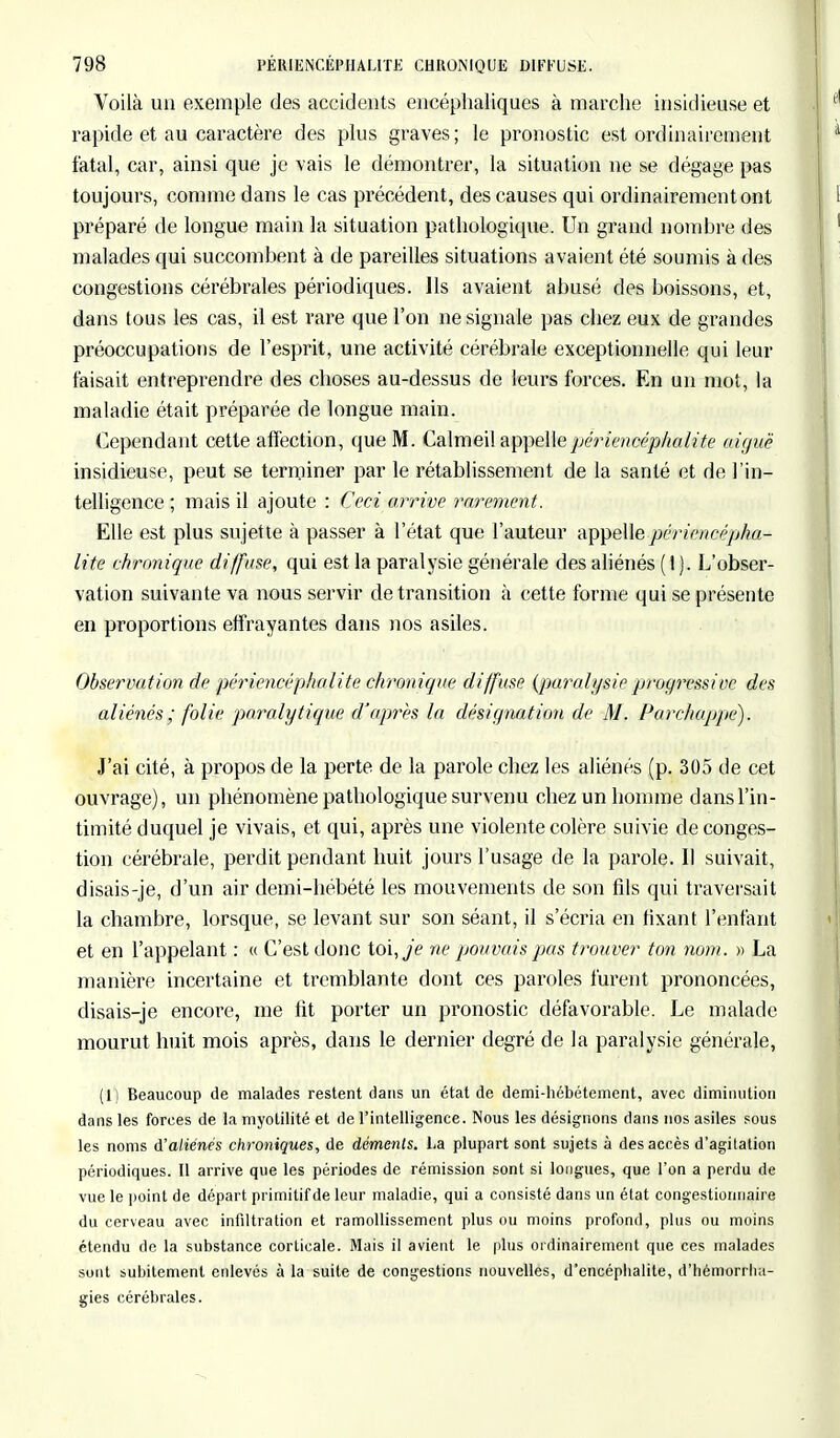 Voilà un exemple des accidents encéphaliques à marche insidieuse et rapide et au caractère des plus graves; le pronostic est ordinairement fatal, car, ainsi que je vais le démontrer, la situation ne se dégage pas toujours, comme dans le cas précédent, des causes qui ordinairement ont préparé de longue main la situation pathologique. Un grand nombre des malades qui succombent à de pareilles situations avaient été soumis à des congestions cérébrales périodiques. Ils avaient abusé des boissons, et, dans tous les cas, il est rare que l'on ne signale pas chez eux de grandes préoccupations de l'esprit, une activité cérébrale exceptionnelle qui leur faisait entreprendre des choses au-dessus de leurs forces. En un mot, la maladie était préparée de longue main. Cependant cette affection, que M. Calmeil appellepéricncéphalite aiguë insidieuse, peut se terminer par le rétablissement de la santé et de l'in- telligence ; mais il ajoute : Ceci arrive rarement. Elle est plus sujette à passer à l'état que l'auteur appelle périencépha- lite chronique diffuse, qui est la paralysie générale des aliénés ( I ). L'obser- vation suivante va nous servir de transition à cette forme qui se présente en proportions effrayantes dans nos asiles. Observation de péricncéphalite chronique diffuse {paralysie progressive des aliénés; folie paralytique d'après la désignation de M. Parchappe). J'ai cité, à propos de la perte de la parole chez les aliénés (p. 305 de cet ouvrage), un phénomène pathologique survenu chez un homme dans l'in- timité duquel je vivais, et qui, après une violente colère suivie de conges- tion cérébrale, perdit pendant huit jours l'usage de la parole. Il suivait, disais-je, d'un air demi-hébété les mouvements de son fils qui traversait la chambre, lorsque, se levant sur son séant, il s'écria en fixant l'enfant et en l'appelant : « C'est donc toi, je ne pouvais pas trouver ton nom. » La manière incertaine et tremblante dont ces paroles furent prononcées, disais-je encore, me fit porter un pronostic défavorable. Le malade mourut huit mois après, dans le dernier degré de la paralysie générale, (1) Beaucoup de malades restent dans un état de demi-hébétement, avec diminution dans les forces de la myotilité et de l'intelligence. Nous les désignons dans nos asiles sous les noms d'aliénés chroniques, de déments. La plupart sont sujets à des accès d'agitation périodiques. Il arrive que les périodes de rémission sont si longues, que l'on a perdu de vue le point de départ primitif de leur maladie, qui a consisté dans un état congestiomiaire du cerveau avec infiltration et ramollissement plus ou moins profond, plus ou moins étendu de la substance corticale. Mais il avient le plus ordinairement que ces malades sont subitement enlevés à la suite de congestions nouvelles, d'encéphalite, d'héniorrlm- gies cérébrales.