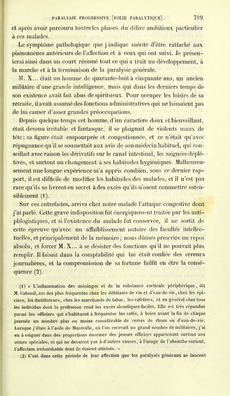 et après avoir parcouru toutes les phases du délire ambitieux particulier à ces malades. Le symptôme pathologique que j'indique mérite d'être rattaché aux phénomènes antérieurs de l'affection et à ceux qui ont suivi. Je présen- terai ainsi dans un court résumé tout ce qui a trait au développement, à la marche et à la terminaison de la paralysie générale. M. X... était un homme de quarante-huit à cinquante ans, un ancien militaire d'une grande intelligence, mais qui dans les derniers temps de son existence avait fait abus de spiritueux. Pour occuper les loisirs de sa retraite, il avait assumé des fonctions administratives qui ne laissaient pas de lui causer d'assez grandes préoccupations. Depuis quelque temps cet homme, d'un caractère doux et bienveillant, était devenu irritable et fantasque, il se plaignait de violents maux de tête; sa figure était empourprée et congestionnée, et ce n'était qu'avec répugnance qu'il se soumettait aux avis de son médecin habituel, qui con- seillait avec raison les dérivatifs sur le canal intestinal, les saignées déplé- tives, et surtout un changement à ses habitudes hygiéniques. Malheureu- sement une longue expérience m'a appris combien, sous ce dernier rap- port, il est difficile de modifier les habitudes des malades, et il n'est pas rare qu'ils se livrent en secret à des excès qu'ils n'osent commettre osten- siblement (1). Sur ces entrefaites, arriva chez notre malade l'attaque congestive dont j'ai parlé. Cette grave indisposition fût énergiquement traitée par les anti- phlogistiques, et si l'existence.du malade fut conservée, il ne sortit de cette épreuve qu'avec un affaiblissement notoire des facultés intellec- tuelles, et principalement de la mémoire; nous dûmes prescrire un repos absolu, et forcer M. X... à se désister des fonctions qu'il ne pouvait plus remplir. 11 taisait dans la comptabilité qui lui était confiée des erreurs journalières, et la compromission de sa fortune faillit en être la consé- quence (2). (1) « L'inflammation des méninges et de la substance corticale périphérique, dit M. Calmeil, est des plus fréquentes chez les débitants de vin et d'eau-de-vie, chez les épi- ciers, les distillateurs, chez les marchands de tabac, les cafetiers, et en général chez tous les individus dont la profession rend les excès alcooliques faciles. Elle est très répandue parmi les officiers qui s'habituent à fréquenter les cafés, à boire avant la fin de chaque journée un nombre plus ou moins considérable de verres de rhum ou d'eau-de-vie. Lorsque j'étais à l'asile de Maréville, où l'on recevait un grand nombre de militaires, j'ai eu à soigner dans des proportions énormes des jeunes officiers appartenant surtout aux armes spéciales, et qui ne devaient pis à d'autres causes, à l'usage de l'absinthe surtout, l'affection irrémédiable dont ils étaient atteints. » (2) C'est dans cette période de leur affection que les paralysés généraux se lancent