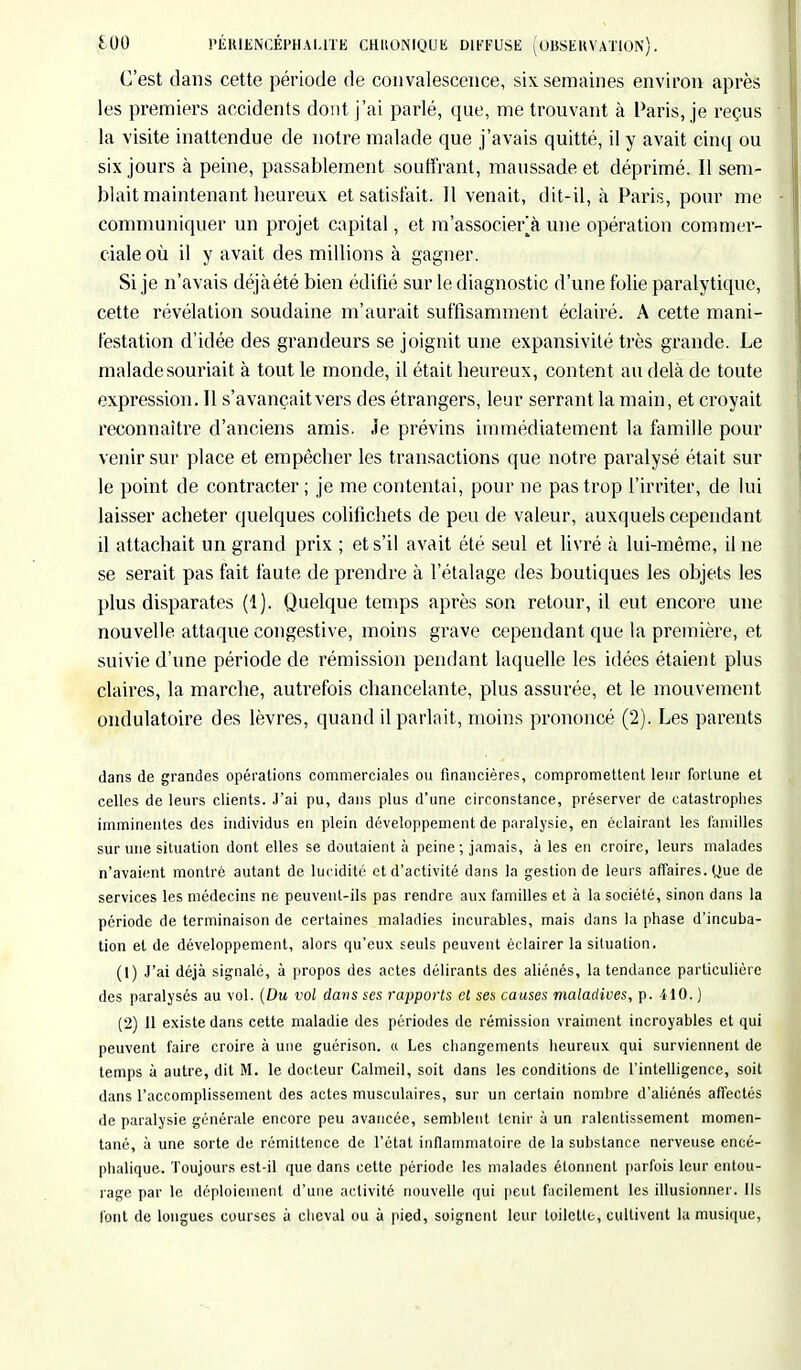 C'est dans cette période de convalescence, six semaines environ après les premiers accidents dont j'ai parlé, que, me trouvant à Paris, je reçus la visite inattendue de notre malade que j'avais quitté, il y avait cinq ou six jours à peine, passablement souffrant, maussade et déprimé. Il sem- blait maintenant heureux et satisfait. Il venait, dit-il, à Paris, pour me communiquer un projet capital, et m'assoçjer à une opération commer- ciale où il y avait des millions à gagner. Si je n'avais déjàété bien édifié sur le diagnostic d'une folie paralytique, cette révélation soudaine m'aurait suffisamment éclairé. A cette mani- festation d'idée des grandeurs se joignit une expansivité très grande. Le malade souriait à tout le monde, il était heureux, content au delà de toute expression. Il s'avançait vers des étrangers, leur serrant la main, et croyait reconnaître d'anciens amis. Je prévins immédiatement la famille pour venir sur place et empêcher les transactions que notre paralysé était sur le point de contracter; je me contentai, pour ne pas trop l'irriter, de lui laisser acheter quelques colifichets de peu de valeur, auxquels cependant il attachait un grand prix ; et s'il avait été seul et livré à lui-même, Une se serait pas fait faute de prendre à l'étalage des boutiques les objets les plus disparates (1). Quelque temps après son retour, il eut encore une nouvelle attaque congestive, moins grave cependant que la première, et suivie d'une période de rémission pendant laquelle les idées étaient plus claires, la marche, autrefois chancelante, plus assurée, et le mouvement ondulatoire des lèvres, quand il parlait, moins prononcé (2). Les parents dans de grandes opérations commerciales ou financières, compromettent leur fortune et celles de leurs clients. J'ai pu, dans plus d'une circonstance, préserver de catastrophes imminentes des individus eu plein développement de paralysie, en éclairant les familles sur une situation dont elles se doutaient à peine ; jamais, à les en croire, leurs malades n'avaient montré autant de lucidité et d'activité dans la gestion de leurs affaires. Que de services les médecins ne peuvent-ils pas rendre aux familles et à la société, sinon dans la période de terminaison de certaines maladies incurables, mais dans la phase d'incuba- tion et de développement, alors qu'eux seuls peuvent éclairer la situation. (1) J'ai déjà signalé, à propos des actes délirants des aliénés, la tendance particulière des paralysés au vol. (Du vol dans ses rapports et ses causes maladives, p. 410. ) (2) 11 existe dans cette maladie des périodes de rémission vraiment incroyables et qui peuvent faire croire à une guérison. « Les changements heureux qui surviennent de temps à autre, dit M. le docteur Calmeil, soit dans les conditions de l'intelligence, soit dans l'accomplissement des actes musculaires, sur un certain nombre d'aliénés affectés de paralysie générale encore peu avancée, semblent tenir à un ralentissement momen- tané, à une sorte de rémittence de l'état inflammatoire de la substance nerveuse encé- phalique. Toujours est-il que dans cette période les malades étonnent parfois leur entou- rage par le déploiement d'une activité nouvelle qui peut facilement les illusionner. Ils l'ont de longues courses à cheval ou à pied, soignent leur toilette, cultivent la musique,