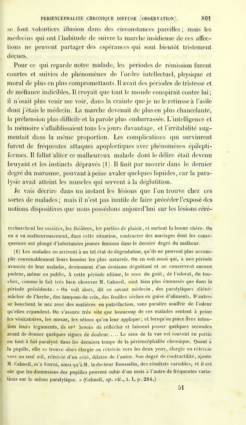 se font volontiers illusion dans des circonstances pareilles; niais les médecins qui ont l'habitude de suivre la marche insidieuse de ces affec- tions ne peuvent partager des espérances qui sont bientôt tristement déçues. Pour ce qui regarde notre malade, les périodes de rémission furent courtes et suivies de phénomènes de l'ordre intellectuel, physique et moral de plus en plus compromettants. Il avait des périodes de tristesse et de méfiance indicibles. Il croyait que tout le monde conspirait contre lui; il n'osait plus venir me voir, dans la crainte que je ne le retinsse à l'asile dont j'étais le médecin. La marche devenait de plus en plus chancelante, la préhension plus difficile et la parole plus embarrassée. L'intelligence et la mémoire s'affaiblissaient tous les jours davantage, et l'irritabilité aug- mentait clans la même proportion. Les complications qui survinrent furent de fréquentes attaques apoplectiques avec phénomènes épilepti- formes. Il fallut aliter ce malheureux malade dont le délire était devenu bruyant et les instincts dépravés (1), Il finit par mourir dans le dernier degré du marasme, pouvant à peine avaler quelques liquides, car la para- lysie avait atteint les muscles qui servent à la déglutition. Je vais décrire dans un instant les lésions que l'on trouve chez ces sortes de malades ; mais il n'est pas inutile de faire précéder l'exposé des notions dispositives que nous possédons aujourd'hui sur les lésions céré- recherchent les sociétés, les théâtres, les parties de plaisir, et surtout la bonne chère. On en a vu malheureusement, dans cette situation, contracter des mariages dont les consé- quences ont plongé d'infortunées jeunes femmes dans le dernier degré du malheur. (1) Les malades en arrivent à un tel état de dégradation, qu'ils ne peuvent plus accom- plir convenablement leurs besoins les plus naturels. On en voit aussi qui, à une période avancée de leur maladie, deviennent d'un érotisme dégoûtant et ne conservent aucune pudeur, même en public. A cette période ultime, le sens du goût, de l'odorat, du tou- cher, comme le fait Irès bien observer M. Calmeil, sont bien plus émoussés que dans la période précédente. « On voit alors, dit ce savant médecin, des paralytiques aliéné? mâcher de l'herbe, des tampons de crin, des feuilles sèches en guise d'aliments. D'autres se bouchent le nez avec des matières en putréfaction, sans paraître souffrir de l'odeur qu'elles répandent. On s'assure très vite que beaucoup de ces malades sentent à peine les vésicatoires, les moxas, les sétons qu'on leur applique; et lorsqu'on pince Svec inten- tion leurs téguments, ils or' besoin de réfléchir et laissent passer quelques secondes avant de donner quelques signes de douleur Le sens de la vue est souvent en partie ! ou tout à fait paralysé dans les derniers temps de la périencéphalite chronique. Quant à la pupille, elle se trouve alors élargie ou rétrécie vers les deux yeux, élargie ou rétrécie vers un seul œil, rétrécie d'un côté, dilatée de l'autre. Son degré de contractilité, ajoute I M. Calmeil, m'a fourni, ainsi qu'à M. le docteur Rousselin, des résultats variables, et il est sûr que les dimensions des pupilles peuvent subir d'un mois à l'autre de fréquentes varia- tions sur le même paralytique. » (Calmeil, op. cit., t. I, p. 281.) 51
