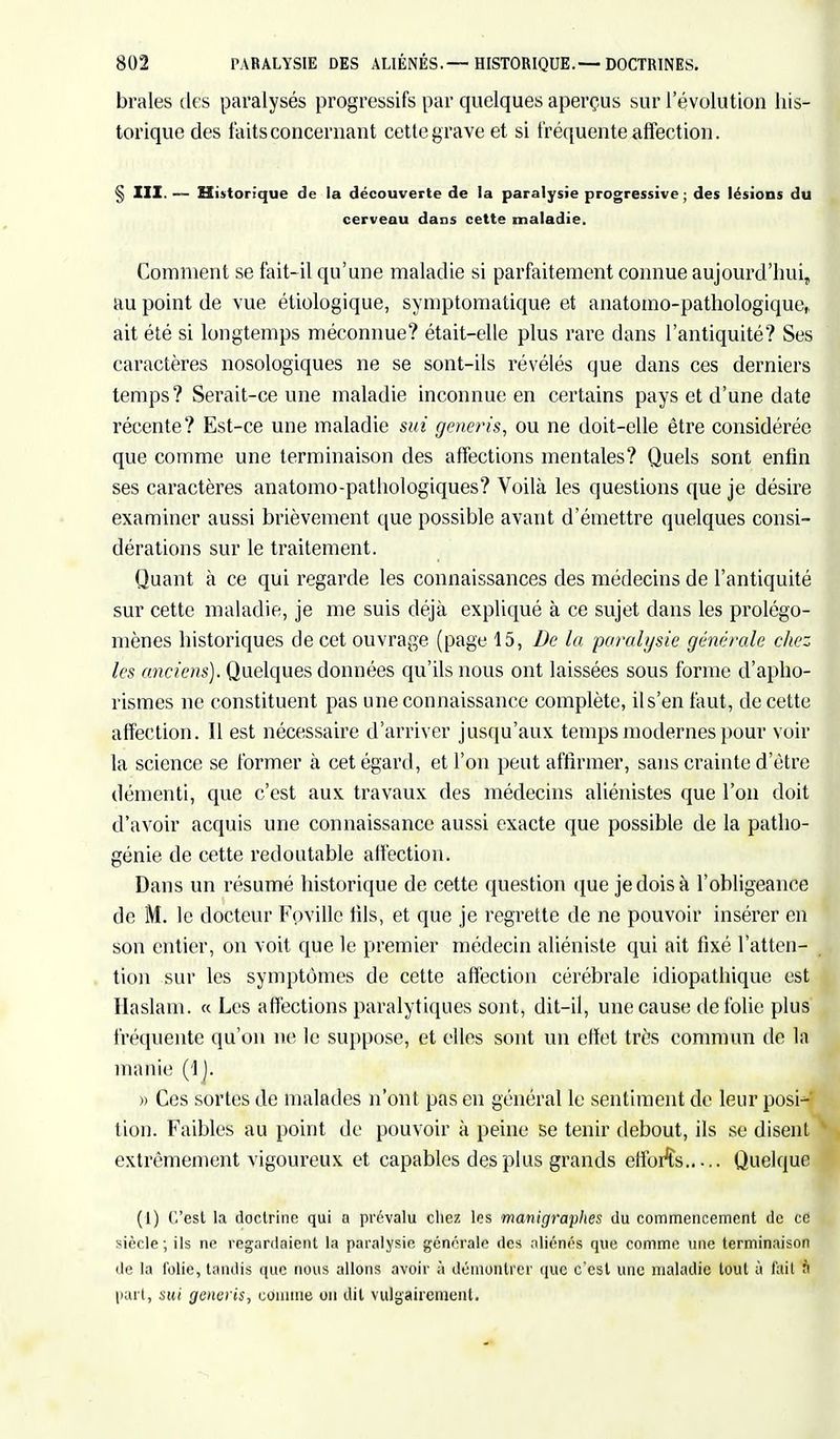braies des paralysés progressifs par quelques aperçus sur l'évolution his- torique des faits concernant cette grave et si fréquente affection. § III. — Historique de la découverte de la paralysie progressive ; des lésions du cerveau dans cette maladie. Comment se fait-il qu'une maladie si parfaitement connue aujourd'hui, au point de vue étiologique, symptomatique et anatomo-pathologique, ait été si longtemps méconnue? était-elle plus rare dans l'antiquité? Ses caractères nosologiques ne se sont-ils révélés que dans ces derniers temps? Serait-ce une maladie inconnue en certains pays et d'une date récente? Est-ce une maladie sui generis, ou ne doit-elle être considérée que comme une terminaison des affections mentales? Quels sont enfin ses caractères anatomo-pathologiques? Voilà les questions que je désire examiner aussi brièvement que possible avant d'émettre quelques consi- dérations sur le traitement. Quant à ce qui regarde les connaissances des médecins de l'antiquité sur cette maladie, je me suis déjà expliqué à ce sujet dans les prolégo- mènes historiques de cet ouvrage (page 15, De la paralysie générale chez les anciens). Quelques données qu'ils nous ont laissées sous forme d'apho- rismes ne constituent pas une connaissance complète, il s'en faut, de cette affection. Il est nécessaire d'arriver jusqu'aux temps modernes pour voir la science se former à cet égard, et l'on peut affirmer, saus crainte d'être démenti, que c'est aux travaux des médecins aliénistes que l'on doit d'avoir acquis une connaissance aussi exacte que possible de la patho- génie de cette redoutable affection, Dans un résumé historique de cette question que je dois à l'obligeance de M. le docteur Foville lils, et que je regrette de ne pouvoir insérer en son entier, on voit que le premier médecin aliéniste qui ait fixé l'atten- tion sur les symptômes de cette affection cérébrale idiopatbique est Haslam. « Les affections paralytiques sont, dit-il, une cause de folie plus fréquente qu'on ne le suppose, et elles sont un effet très commun de la manie (!). » Ces sortes de malades n'ont pas en général le sentiment de leur posi-' tion. Faibles au point de pouvoir à peine se tenir debout, ils se disent extrêmement vigoureux et capables des plus grands efforts Quelque (1) C'est la doctrine qui a prévalu chez les rnanigraplies du commencement de ce siècle; ils ne regardaient la paralysie générale des aliénés que comme une terminaison de la folie, tandis que nous allons avoir à démontrer que c'est une maladie tout à l'ail n part, sui generis, connue on dit vulgairement.