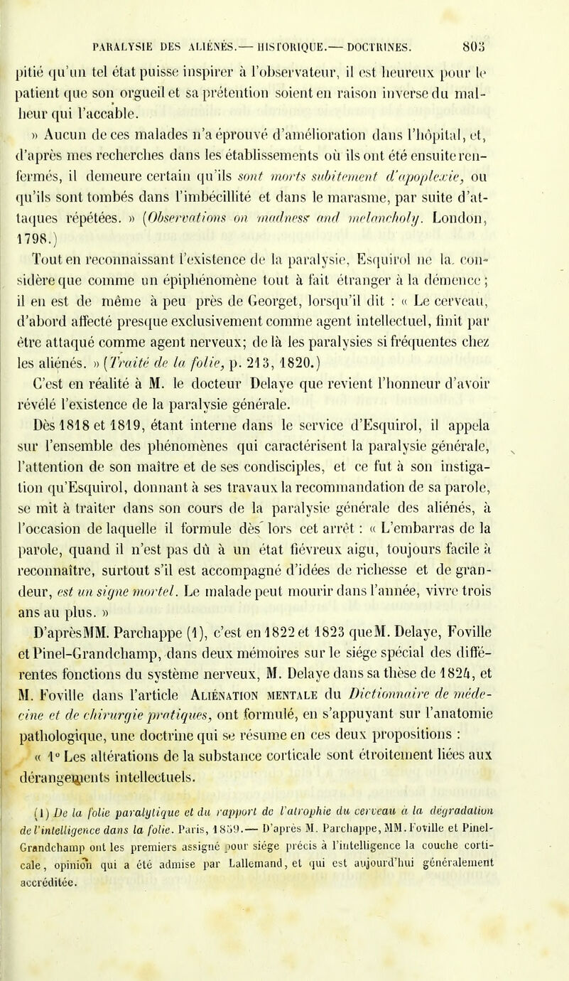 pitié qu'un tel état puisse inspirer à l'observateur, il est heureux pour le patient (pie son orgueil et sa prétention soient en raison inverse du mal- heur qui l'accable. » Aucun de ces malades n'a éprouvé d'amélioration dans l'hôpital, et, d'après mes recherches dans les établissements où ils ont été ensuite ren- fermés, il demeure certain qu'ils sont morts subitement d'apoplexie, ou qu'ils sont tombés dans l'imbécillité et dans le marasme, par suite d'at- taques répétées. » [Observations on madness' end melaneholy. London, 1798.) Tout en reconnaissant l'existence de la paralysie. Esquirol ne la. con- sidère que comme un épiphénomène tout à lait étranger à la démence; il en est de même à peu près de Georget, lorsqu'il dit : « Le cerveau, d'abord affecté presque exclusivement comme agent intellectuel, finit par être attaqué comme agent nerveux; delà les paralysies si fréquentes chez les aliénés. » (Traité de (a folie, p. 213, 1820.) C'est en réalité à M. le docteur Délaye que revient l'honneur d'avoir révélé l'existence de la paralysie générale. Dès 1818 et 1819, étant interne dans le service d'Esquirol, il appela sur l'ensemble des phénomènes qui caractérisent la paralysie générale, l'attention de son maître et de ses condisciples, et ce fut à son instiga- tion qu'Esquirol, donnant à ses travaux la recommandation de sa parole, se mit à traiter dans son cours de la paralysie générale des aliénés, à l'occasion de laquelle il formule dès lors cet arrêt : « L'embarras de la parole, quand il n'est pas dû à un état fiévreux aigu, toujours facile à reconnaître, surtout s'il est accompagné d'idées de richesse et de gran- deur, est un signe mortel. Le malade peut mourir dans l'année, vivre trois ans au plus. » D'aprèsMM. Parchappe (1), c'est en 1822 et 1823 queM. Délaye, Foville ctPinel-Grandchamp, dans deux mémoires sur le siège spécial des diffé- rentes fonctions du système nerveux, M. Délaye dans sa thèse de 1824, et M. Foville dans l'article Aliénation mentale du Dictionnaire de méde- cine et de chirurgie pratiques, ont formulé, en s'appuyant sur l'anatomie pathologique, une doctrine qui se résume en ces deux propositions : « 1° Les altérations de la substance corticale sont étroitement liées aux dérangements intellectuels. Il) De la folie paralytique et du rapport de l'atrophie du cerveau a la dégradation de l'intelligence dans la folie. Paris, 1859.— D'après M. Parchappe, MM. Foville et Pinel- Grandchainp ont les premiers assigné pour siège précis à l'intelligence la couche corti- cale , opinion qui a été admise par Lallemand, et qui est aujourd'hui généralement accréditée.