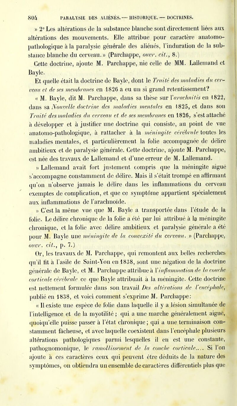 » 2° Les altérations de la substance blanche sont directement liées aux altérations des mouvements. Elle attribue pour caractère anatomo- pathologique à la paralysie générale des aliénés, l'induration de la sub- stance blanche du cerveau.» (Parchappe, ouvr, cit., 8.) Cette doctrine, ajoute M. Parchappe, nie celle de MM. Lallemand et Bayle. Et quelle était la doctrine de Bayle, dont le Traité des maladies du cer- veau et de ses membranes en 1826 a eu un si grand retentissement? « M. Bayle, dit M. Parchappe, dans sa thèse sur Yarachnifis en 1822, dans sa Nouvelle doctrine des maladies mentales en 1825, et dans son Traité des maladies du cerveau et de ses membranes en 1826, s'est attaché à développer et à justifier une doctrine qui consiste, au point de vue anatomo-pathologique, à rattacher à la méningite cérébrale toutes les maladies mentales, et particulièrement la folie accompagnée de délire ambitieux et de paralysie générale. Cette doctrine, ajoute M. Parchappe, est née des travaux de Lallemand et d'une erreur de M. Lallemand. » Lallemand avait fort justement compris que la méningite aiguë s'accompagne constamment de délire. Mais il s'était trompé en affirmant qu'on n'observe jamais le délire dans les inflammations du cerveau exemptes de complication, et que ce symptôme appartient spécialement aux inflammations de l'arachnoïde. » C'est la même vue que M. Bayle a transportée dans l'étude de la folie. Le délire chronique de la folie a été par lui attribué à la méningite chronique, et la folie avec délire ambitieux et paralysie générale a été pour M. Bayle une méningite de la convexité du cerveau. » (Parchappe, ouvr. cit., p. 7.) Or, les travaux de M. Parchappe, qui remontent aux belles recherches qu'il fit à l'asile de Saint-Yon en 1838, sont une négation de la doctrine générale de Bayle, et M. Parchappe attribue à Y inflammation de la couche corticale cérébrale ce que Bayle attribuait à la méningite. Cette doctrine est nettement formulée dans son travail Des altérations de l'encéphale^ publié en 1838, et voici comment s'exprime M. Parchappe: (( 11 existe une espèce de folie dans laquelle il y a lésion simultanée de l'intelligence et de la myotilité ; qui a une marche généralement aiguë, quoiqu'elle puisse passer à l'état chronique ; qui a une terminaison con- stamment fâcheuse, et avec laquelle coexistent dans l'encéphale plusieurs altérations pathologiques parmi lesquelles il en est une constante, pathognomonique, le ramollissement de la couche corticale.... Si l'on ajoute à ces caractères ceux qui peuvent être déduits de la nature des symptômes, on obtiendra un ensemble de caractères différentiels plus que