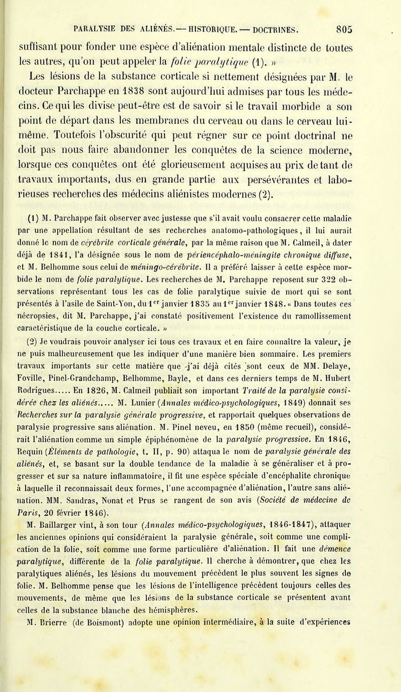 suffisant pour fonder une espèce d'aliénation mentale distincte de toutes les autres, qu'on peut appeler la folie paralytique (1). » Les lésions de la substance corticale si nettement désignées par M. le docteur Parchappe en 1838 sont aujourd'hui admises par tous les méde- cins. Ce qui les divise peut-être est de savoir si le travail morbide a son point de départ dans les membranes du cerveau ou dans le cerveau lui- même. Toutefois l'obscurité qui peut régner sur ce point doctrinal ne doit pas nous faire abandonner les conquêtes de la science moderne, lorsque ces conquêtes ont été glorieusement acquises au prix de tant de travaux importants, dus en grande partie aux persévérantes et labo- rieuses recherches des médecins aliénistes modernes (2). (1 ) M. Parchappe fait observer avec justesse que s'il avait voulu consacrer cette maladie par une appellation résultant de ses recherches anatomo-pathologiques, il lui aurait donné le nom de cérébrile corticale générale, par la même raison que M. Calmeil, à dater déjà de 1841, l'a désignée sous le nom de périencéphalo-méningile chronique diffuse, et M. Belhomme sous celui de méningo-cérébrite. Il a préféré laisser à cette espèce mor- bide le nom de folie paralytique. Les recherches de M. Parchappe reposent sur 322 ob- servations représentant tous les cas de folie paralytique suivie de mort qui se sont présentés à l'asile de Saint-Yon, du 1er janvier 1835 au 1er janvier 1848. « Dans toutes ces nécropsies, dit M. Parchappe, j'ai constaté positivement l'existence du ramollissement caractéristique de la couche corticale. )' (2) Je voudrais pouvoir analyser ici tous ces travaux et en faire connaître la valeur, je ne puis malheureusement que les indiquer d'une manière bien sommaire. Les premiers travaux importants sur cette matière que -j'ai déjà cités |sont ceux de MM. Délaye, Foville, Pinel-Grandchamp, Belhomme, Bayle, et dans ces derniers temps de M. Hubert Rodrigues En 1826, M. Calmeil publiait son important Traité de la paralysie consi- dérée chez les aliénés M. Lunier (Annales médico-psychologiques, 1849) donnait ses Recherches sur ta paralysie générale progressive, et rapportait quelques observations de paralysie progressive sans aliénation. M. Pinel neveu, en 1850 (même recueil), considé- rait l'aliénation comme un simple épiphénomène de la paralysie progressive. En 1846, Requin [Éléments de pathologie, t. II, p. 90) attaqua le nom de paralysie générale des aliénés, et, se basant sur la double tendance de la maladie à se généraliser et à pro- gresser et sur sa nature inflammatoire, il fit une espèce spéciale d'encéphalite chronique à laquelle il reconnaissait deux formes, l'une accompagnée d'aliénation, l'autre sans alié- nation. MM. Sandras, Nonat et Prus se rangent de son avis (Société de médecine de Paris, 20 février 1846). M. Baillarger vint, à son tour (Annales médico-psychologiques, 1846-1847), attaquer les anciennes opinions qui considéraient la paralysie générale, soit comme une compli- cation de la folie, soit comme une forme particulière d'aliénation. Il fait une démence paralytique, différente de la folie paralytique. 11 cherche à démontrer, que chez les paralytiques aliénés, les lésions du mouvement précèdent le plus souvent les signes de folie. M. Belhomme pense que les lésions de l'intelligence précèdent toujours celles des mouvements, de même que les lésuns de la substance corticale se présentent avant celles de la substance blanche des hémisphères. M. Brierre (de Boismont) adopte une opinion intermédiaire, à la suite d'expériences