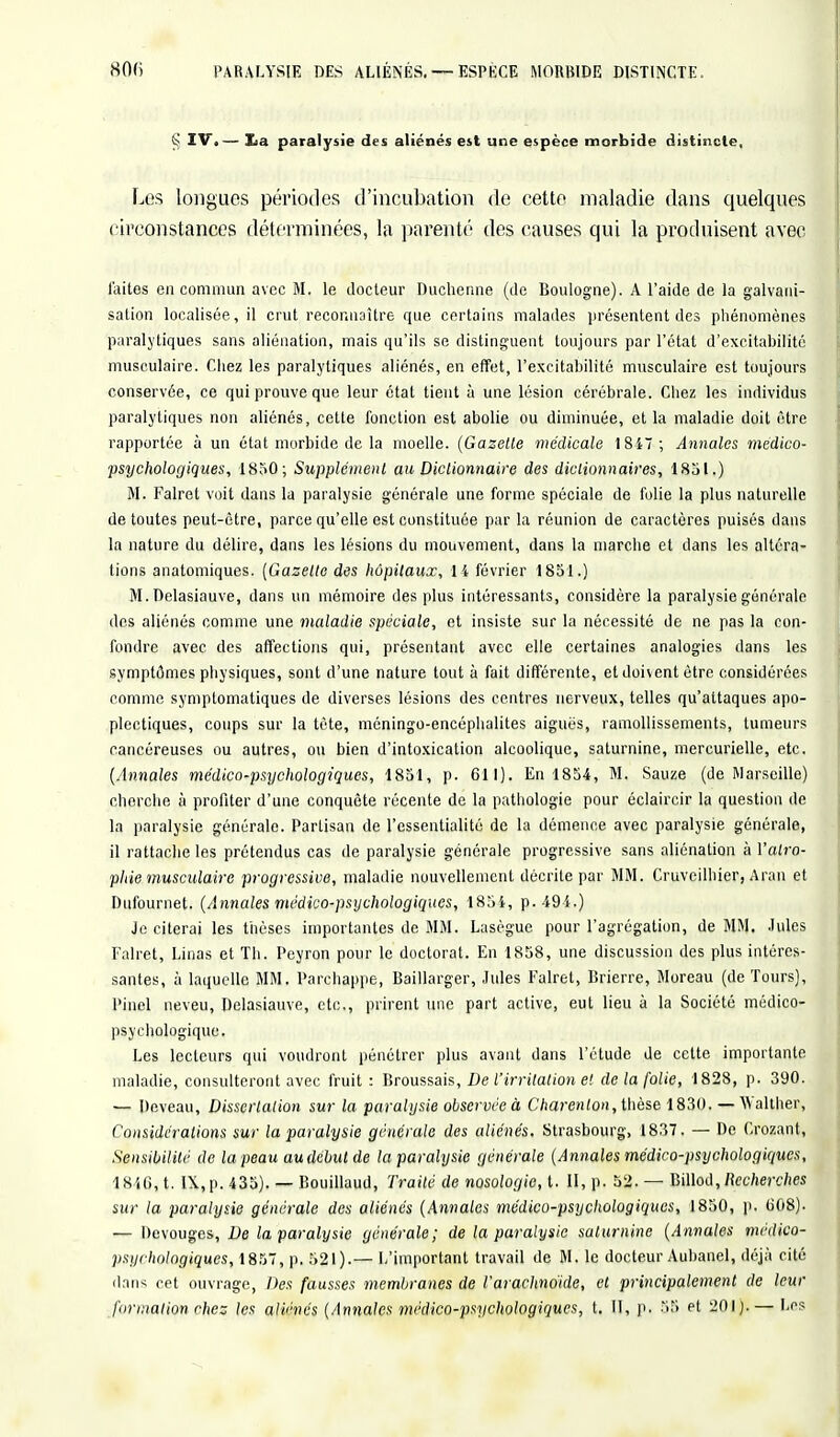 S IV.— Xia paralysie des aliénés est une espèce morbide distincte. Les longues périodes d'incubation de cette maladie dans quelques circonstances déterminées, la parenté des causes qui la produisent avec laites en commun avec M. le docteur Duchenne (de Boulogne). A l'aide de la galvani- sation localisée, il crut reconnaître que certains malades présentent des phénomènes paralytiques sans aliénation, mais qu'ils se distinguent toujours par l'état d'excitabilité musculaire. Chez les paralytiques aliénés, en effet, l'excitabilité musculaire est toujours conservée, ce qui prouve que leur étal tient à une lésion cérébrale. Chez les individus paralytiques non aliénés, cette fonction est abolie ou diminuée, et la maladie doit être rapportée à un état morbide de la moelle. (Gazette médicale 1847; Annales medico- psychologiques, 1850; Supplément au Dictionnaire des dictionnaires, 1851.) M. Falret voit dans la paralysie générale une forme spéciale de folie la plus naturelle de toutes peut-être, parce qu'elle est constituée par la réunion de caractères puisés dans la nature du délire, dans les lésions du mouvement, dans la marche et dans les altéra- tions anatomiques. (Gazette des hôpitaux, H février 1851.) M. Delasiauve, dans un mémoire des plus intéressants, considère la paralysie générale des aliénés comme une maladie spéciale, et insiste sur la nécessité de ne pas la con- fondre avec des affections qui, présentant avec elle certaines analogies dans les symptômes physiques, sont d'une nature tout à fait différente, et doivent être considérées comme symptomatiques de diverses lésions des centres nerveux, telles qu'attaques apo- plectiques, coups sur la tète, méningo-encéphalites aiguës, ramollissements, tumeurs cancéreuses ou autres, ou bien d'intoxication alcoolique, saturnine, mercurielle, etc. (Annules médico-psychologiques, 1851, p. 611). En 1854, M. Sauze (de Marseille) cherche à profiter d'une conquête récente de la pathologie pour éclaircir la question de la paralysie générale. Partisan de l'essentialité de la démence avec paralysie générale, il rattache les prétendus cas de paralysie générale progressive sans aliénation à Yalro- phie musculaire progressive, maladie nouvellement décrite par MM. Cruveilhier, Aran et Dufournet. (Annales médico-psychologiques, 1854, p. 494.) Je citerai les thèses importantes de MM. Lasègue pour l'agrégation, de MM. .Iules Falret, Linas et Th. Peyron pour le doctorat. En 1858, une discussion des plus intéres- santes, à laquelle MM. Parchappe, Baillarger, Jules Falret, Brierre, Moreau (de Tours), Pinel neveu, Delasiauve, etc., prirent une part active, eut lieu à la Société médico- psychologique. Les lecteurs qui voudront pénétrer plus avant dans l'étude de cette importante maladie, consulteront avec fruit : Broussais, De l'irritation et de la folie, 1828, p. 390. — Deveau, Dissertation sur la paralysie observée à Charenlon, thèse 1830. — Walther, Considérations sur la paralysie générale des aliénés. Strasbourg, 1837. — De Crozant, Sensibilité de la peau audebut de la paralysie générale (Annales médico-psychologiques, 1846, t. IX,p. 435). — Bouillaud, Traité de nosologie, t. II, p. 52. — Billod, Recherches sur la paralysie générale des aliénés (Annales médico-psychologiques, 1850, p. 608). — Devouges, De la paralysie générale; de la paralysie saturnine (Annales médico- psychologiques, 1857, p. 521).— L'important travail de M. le docteur Aubanel, déjà cité dans cet ouvrage, Des fausses membranes de Varachndkle, et principalement de leur formation chez les aliénés (Annales médico-psychologiques, t. II, p. 55 et 201 j.— Les
