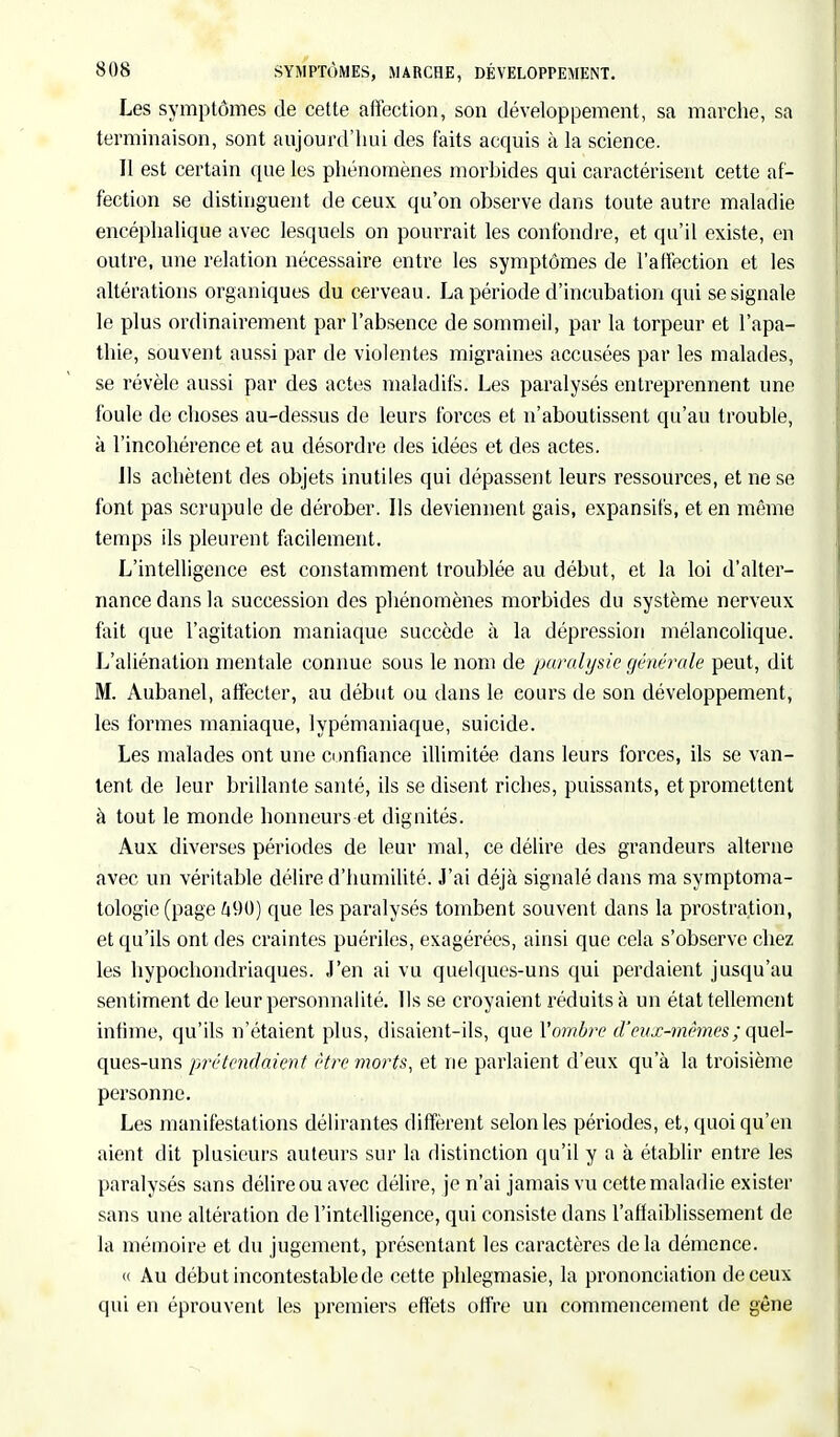 Les symptômes de cette affection, son développement, sa marche, sa terminaison, sont aujourd'hui des faits acquis à la science. Il est certain que les phénomènes morbides qui caractérisent cette af- fection se distinguent de ceux qu'on observe dans toute autre maladie encéphalique avec lesquels on pourrait les confondre, et qu'il existe, en outre, une relation nécessaire entre les symptômes de l'affection et les altérations organiques du cerveau. La période d'incubation qui se signale le plus ordinairement par l'absence de sommeil, par la torpeur et l'apa- thie, souvent aussi par de violentes migraines accusées par les malades, se révèle aussi par des actes maladifs. Les paralysés entreprennent une foule de choses au-dessus de leurs forces et n'aboutissent qu'au trouble, à l'incohérence et au désordre des idées et des actes. Us achètent des objets inutiles qui dépassent leurs ressources, et ne se font pas scrupule de dérober. Ils deviennent gais, expansifs, et en même temps ils pleurent facilement. L'intelligence est constamment troublée au début, et la loi d'alter- nance dans la succession des phénomènes morbides du système nerveux fait que l'agitation maniaque succède à la dépression mélancolique. L'aliénation mentale connue sous le nom de paralysie générale peut, dit M. Aubanel, affecter, au début ou dans le cours de son développement, les formes maniaque, lypémaniaque, suicide. Les malades ont une confiance illimitée dans leurs forces, ils se van- tent de leur brillante santé, ils se disent riches, puissants, et promettent à tout le monde honneurs et dignités. Aux diverses périodes de leur mal, ce délire des grandeurs alterne avec un véritable délire d'humilité. J'ai déjà signalé dans ma symptoma- tologie (page 490) que les paralysés tombent souvent dans la prostration, et qu'ils ont des craintes puériles, exagérées, ainsi que cela s'observe chez les hypochondriaques. J'en ai vu quelques-uns qui perdaient jusqu'au sentiment de leur personnalité. Us se croyaient réduits à un état tellement infime, qu'ils n'étaient plus, disaient-ils, que l'ombre d'eux-mêmes ; quel- ques-uns prétendaient être morts, et ne parlaient d'eux qu'à la troisième personne. Les manifestations délirantes diffèrent selon les périodes, et, quoi qu'en aient dit plusieurs auteurs sur la distinction qu'il y a à établir entre les paralysés sans délire ou avec délire, je n'ai jamais vu cette maladie exister sans une altération de l'intelligence, qui consiste dans l'affaiblissement de la mémoire et du jugement, présentant les caractères delà démence. « Au début incontestable de cette phlegmasie, la prononciation de ceux qui en éprouvent les premiers effets offre un commencement de gêne