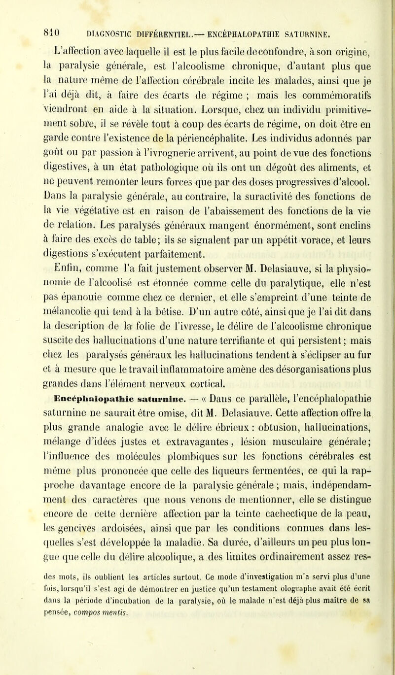 L'affection avec laquelle il est le plus facile de confondre, à son origine, la paralysie générale, est l'alcoolisme chronique, d'autant plus que la nature même de l'affection cérébrale incite les malades, ainsi que je l'ai déjà dit, à faire des écarts de régime ; mais les commémoratifs viendront en aide à la situation. Lorsque, chez un individu primitive- ment sobre, il se révèle tout à coup des écarts de régime, on doit être en garde contre l'existence de la périencéphalite. Les individus adonnés par goût ou par passion à l'ivrognerie arrivent, au point de vue des fonctions digestives, à un état pathologique où ils ont un dégoût des aliments, et ne peuvent remonter leurs forces que par des doses progressives d'alcool. Dans la paralysie générale, au contraire, la suractivité des fonctions de la vie végétative est en raison de l'abaissement des fonctions de la vie de relation. Les paralysés généraux mangent énormément, sont enclins à faire des excès de table; ils se signalent par un appétit vorace, et leurs digestions s'exécutent parfaitement. Enfin, comme l'a fait justement observer M. Delasiauve, si la physio- nomie de l'alcoolisé est étonnée comme celle du paralytique, elle n'est pas épanouie comme chez ce dernier, et elle s'empreint d'une teinte de mélancolie qui tend à la bêtise. D'un autre côté, ainsi que je l'ai dit dans la description de la- folie de l'ivresse, le délire de l'alcoolisme chronique suscite des hallucinations d'une nature terrifiante et qui persistent ; mais chez les paralysés généraux les hallucinations tendent à s'éclipser au fur et à mesure que le travail inflammatoire amène des désorganisations plus grandes dans l'élément nerveux cortical. Encéphaiopathic saturnine. — « Dans ce parallèle, l'encéphalopathie saturnine ne saurait être omise, dit M. Delasiauve. Cette affection offre la plus grande analogie avec le délire ébrieux : obtusion, hallucinations, mélange d'idées justes et extravagantes, lésion musculaire générale; l'inlluence des molécules plombiques sur les fonctions cérébrales est même plus prononcée que celle des liqueurs fermentées, ce qui la rap- proche davantage encore de la paralysie générale ; mais, indépendam- ment des caractères que nous venons de mentionner, elle se distingue encore de cette dernière affection par la teinte cachectique de la peau, les gencives ardoisées, ainsi que par les conditions connues dans les- quelles s'est développée la maladie. Sa durée, d'ailleurs un peu plus lon- gue que celle du délire alcoolique, a des limites ordinairement assez res- ites mots, ils oublient les articles surtout. Ce mode d'investigation m'a servi plus d'une fois, lorsqu'il s'est agi de démontrer en justice qu'un testament olographe avait été écrit dans la période d'incubation de la paralysie, où le malade n'est déjà plus maître de sa pensée, compos mentis.