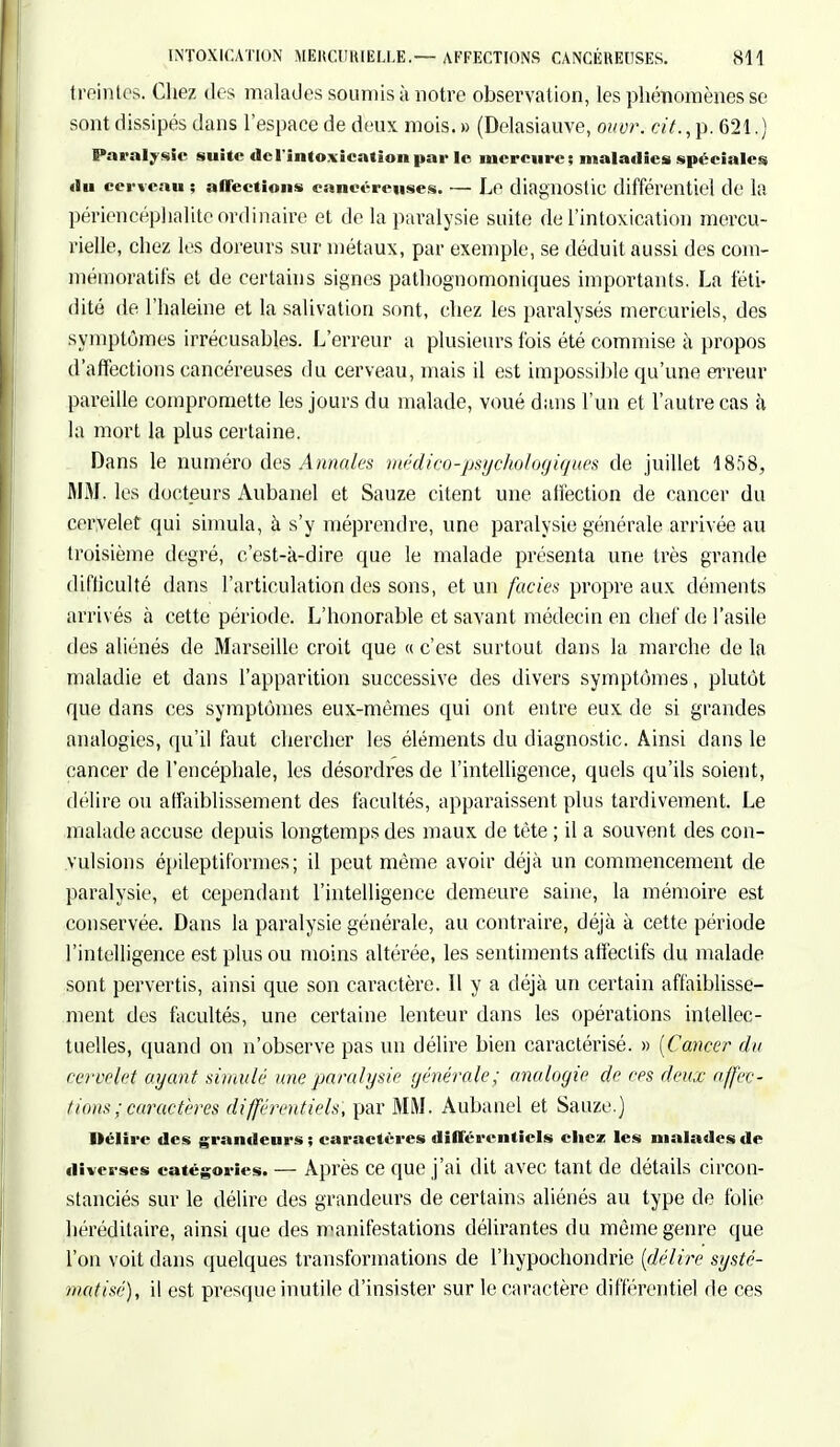 freintes. Chez des malades soumis à notre observation, les phénomènes se sont dissipés dans l'espace de deux mois. » (Delasiauve, ouvr. cit., p. 621.) Paralysie suite <lc l'intoxication par le mercure; maladies spéciales <iu ceneau ; affections cancéreuses. — Le diagnostic différentiel de la périencéphalite ordinaire et de la paralysie suite de l'intoxication mereu- rielle, chez les doreurs sur métaux, par exemple, se déduit aussi des com- mémoratifs et de certains signes pathognomoniques importants. La féti- dité de l'haleine et la salivation sont, chez les paralysés mercuriels, des symptômes irrécusables. L'erreur a plusieurs fois été commise à propos d'affections cancéreuses du cerveau, mais il est impossible qu'une erreur pareille compromette les jours du malade, voué dans l'un et l'autre cas à la mort la plus certaine. Dans le numéro des Annales médico-psychologiques de juillet 1858, MM. les docteurs Aubanel et Sauze citent une affection de cancer du cervelet qui simula, à s'y méprendre, une paralysie générale arrivée au troisième degré, c'est-à-dire que le malade présenta une très grande difficulté dans l'articulation des sons, et un faciès propre aux déments arrivés à cette période. L'honorable et savant médecin en chef de l'asile des aliénés de Marseille croit que « c'est surtout clans la marche de la maladie et dans l'apparition successive des divers symptômes, plutôt que dans ces symptômes eux-mêmes qui ont entre eux de si grandes analogies, qu'il faut chercher les éléments du diagnostic. Ainsi dans le cancer de l'encéphale, les désordres de l'intelligence, quels qu'ils soient, délire ou affaiblissement des facultés, apparaissent plus tardivement. Le malade accuse depuis longtemps des maux de tète ; il a souvent des con- vulsions épileptiformes; il peut même avoir déjà un commencement de paralysie, et cependant l'intelligence demeure saine, la mémoire est conservée. Dans la paralysie générale, au contraire, déjà à cette période l'intelligence est plus ou moins altérée, les sentiments affectifs du malade sont pervertis, ainsi que son caractère. Il y a déjà un certain affaiblisse- ment des facultés, une certaine lenteur dans les opérations intellec- tuelles, quand on n'observe pas un délire bien caractérisé. » [Cancer du cervelet ayant simulé une paralysie générale; analogie de ces deux affec- tions ; caractères différentiels, par MM. Aubanel et Sauze.) Délire des grandeurs ; caractères différentiels chez les malades de diverses catégories. — Après ce que j'ai dit avec tant de détails circon- stanciés sur le délire des grandeurs de certains aliénés au type de folie héréditaire, ainsi que des manifestations délirantes du même genre que l'on voit dans quelques transformations de l'hypochondrie [délire systé- matisé), il est presque inutile d'insister sur le caractère différentiel de ces