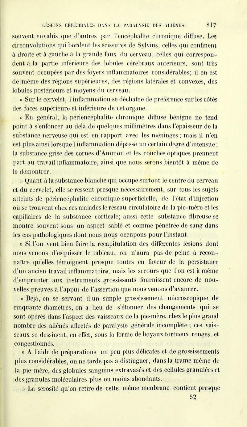 souvent envahis que d'autres par l'encéphalite chronique diffuse. Les circonvolutions qui bordent les scissures de Sylvius, celles qui confinent à droite et à gauche à la grande faux du cerveau, celles qui correspon- dent à la partie inférieure des lobules cérébraux, antérieurs, sont très souvent occupées par des foyers inflammatoires considérables; il en est de même des régions supérieures, des régions latérales et convexes, des lobules postérieurs et moyens du cerveau. » Sur le cervelet, l'inflammation se déchaîne de préférence sur les côtés des faces supérieure et inférieure de cet organe. » En général, la périencéphalite chronique diffuse bénigne ne tend point à s'enfoncer au delà de quelques millimètres dans l'épaisseur de la substance nerveuse qui est en rapport avec les méninges; mais il n'en est plus ainsi lorsque l'inflammation dépasse un certain degré d'intensité ; la substance grise des cornes d'Ammon et les couches optiques prennent part au travail inflammatoire, ainsi que nous serons bientôt à même de le démontrer. » Quant à la substance blanche qui occupe surtout le centre du cerveau et du cervelet, elle se ressent presque nécessairement, sur tous les sujets atteints de périencéphalite chronique superficielle, de l'état d'injection où se trouvent chez ces malades le réseau circulatoire de la pie-mère et les capillaires de la substance corticale; aussi cette substance fibreuse se montre souvent sous un aspect sablé et comme pénétrée de sang dans les cas pathologiques dont nous nous occupons pour l'instant. » Si l'on veut bien faire la récapitulation des différentes lésions dont nous venons d'esquisser le tableau, on n'aura pas de peine à recon- naître qu'elles témoignent presque toutes en faveur de la persistance d'un ancien travail inflammatoire, mais les secours que l'on est à même d'emprunter aux instruments grossissants fournissent encore de nou- velles preuves à l'appui de l'assertion que nous venons d'avancer. » Déjà, en se servant d'un simple grossissement microscopique de cinquante diamètres, on a lieu de s'étonner des changements qui se sont opérés dans l'aspect des vaisseaux de la pie-mère, chez le plus grand nombre des aliénés affectés de paralysie générale incomplète. ; ces vais- seaux se dessinent, en effet, sous la forme de boyaux tortueux rouges, et congestionnés. » À l'aide de préparations un peu plus délicates et de grossissements plus considérables, on ne tarde pas à distinguer, dans la trame même de la pie-mère, des globules sanguins extravasés et des cellules granulées et des granules moléculaires plus ou moins abondants. » La sérosité qu'on retire de cette même menbrane contient presque 52
