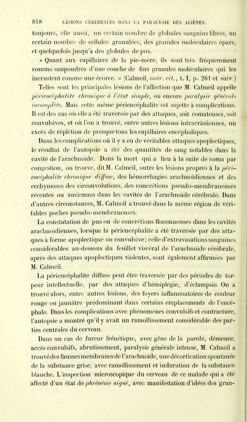 toujours, elle aussi, un certain nombre de globules sanguins libres, un certain nombre de cellules granulées, des granules moléculaires épars, et quelquefois jusqu'à des globules de pus. » Quant aux capillaires de la pie-mère, ils sont très fréquemment comme saupoudrés d'une coucbe de fins granules moléculaires qui les incrustent comme une écorce. » (Calmeil, ouvr. cit., 1.1, p. 261 et suiv.) Telles sont les principales lésions de l'affection que M. Calmeil appelle périencéphalite chronique à l'état simple, ou encore paralysie générale incomplète. Mais cette même périencéphalite est sujette à complications. Il est des cas où elle a été traversée par des attaques, soit comateuses, soit convulsives, et où l'on a trouvé, entre autres lésions intracrâniennes, un excès de réplétion de presque tous les capillaires encéphaliques. Dans.les complications où il y a eu de véritables attaques apoplectiques, le résultat de l'autopsie a été des quantités de sang notables dans la cavité de l'arachnoïde. Dans la mort qui a lieu à la suite de coma par congestion, on trouve, dit M. Calmeil, outre les lésions propres à la péri- encéphalite chronique diffuse, des hémorrhagies arachnoïdiennes et des ecchymoses des circonvolutions, des concrétions pseudo-membraneuses récentes ou anciennes dans les cavités de l'arachnoïde cérébrale. Dans d'autres circonstances, M. Calmeil a trouvé dans la même région de véri- tables poches pseudo-membraneuses. La constatation de pus ou de concrétions floconneuses dans les cavités arachnoïdiennes, lorsque la périencéphalite a été traversée par des atta- ques à forme apoplectique ou convulsive; celle d'extravasations sanguines considérables au-dessous du feuillet viscéral de l'arachnoïde cérébrale, après des attaques apoplectiques violentes, sont également affirmées par M. Calmeil. La périencéphalite diffuse peut être traversée par des périodes de tor- peur intellectuelle, par des attaques d'hémiplégie, d'éclampsie. On a trouvé alors, entre autres lésions, des foyers inflammatoires de couleur rouge ou jaunâtre prédominant flans certains emplacements de l'encé- phale. Dans les complications avec phénomènes convulsifs et contracture, l'autopsie a montré qu'il y avait un ramollissement considérable des par- ties centrales du cerveau. Dans un cas de fureur frénétique, avec gêne de la parole, démence, accès convulsifs, abrutissement, paralysie générale intense, M. Calmeil a trouvé des fausses membranes de l'arachnoïde, une décortication spontanée de la substance grise, avec ramollissement et induration de la substance blanche. L'inspection microscopique du cerveau de ce malade qui a été affecté d'un état de phrénésie aiguë, avec manifestation d'idées des gran-