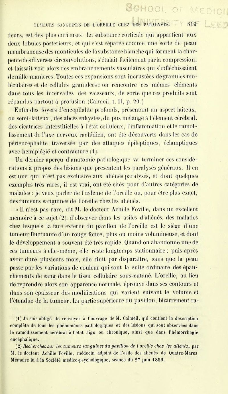 8&H00L QF M TUMEURS SANGUINES DE l'oREILLE CI1E/. Mis PARALYSÉS. 819 ' deurs, est des plus curieuses. La substance corticale qui appartient aux deux lobules postérieurs, et qui s'est séparée comme une sorte de peau membraneuse des monticules de la substance blanche qui forment la char- pente des diverses circonvolutions, s'étalait facilement parla compression, et laissait voir alors des embranchements vasculaires qui s'infléchissaient de mille manières. Toutes ces expansions sont incrustées degranules mo- léculaires et de cellules granulées ; on rencontre ces mêmes éléments dans tous les intervalles des vaisseaux, de sorte que ces produits sont répandus partout à profusion. (Galmeil, t. II, p. 20.) Enfui des foyers d'encéphalite profonds, présentant un aspect laiteux, ou semi-laiteux ; des abcès enkystés, du pus mélangé à l'élément cérébral, des cicatrices interstitielles à l'état celluleux, l'inflammation et le ramol- lissement de l'axe nerveux rachidien, ont été découverts dans les cas de périencéphalite traversée par des attaques épilepliques, éclamptiques avec hémiplégie et contracture (1). Uni dernier aperçu d'anatomie pathologique va terminer ces considé- rations à propos des lésions que présentent les paralysés généraux. 11 en est une qui n'est pas exclusive aux aliénés paralysés, et dont quelques exemples très rares, il est vrai, ont été cités pour d'autres catégories de malades : je veux parler de l'œdème de l'oreille ou, pour être plus exact, des tumeurs sanguines de l'oreille chez les aliénés. « Il n'est pas rare, dit M. le docteur Achille Foville, dans un excellent mémoire à ce sujet (2), d'observer dans les asiles d'aliénés, des malades chez lesquels la face externe du pavillon de l'oreille est le siège d'une tumeur fluctuante d'un rouge foncé, plus ou moins volumineuse, et dont le développement a souvent été très rapide. Quand on abandonne une de ces tumeurs à elle-même, elle reste longtemps stationnaire ; puis après avoir duré plusieurs mois, elle finit par disparaître, sans que la peau passe par les variations de couleur qui sont la suite ordinaire des épan- chements de sang dans le tissu cellulaire sous-cutané. L'oreille, au lieu de reprendre alors son apparence normale, éprouve dans ses contours et dans son épaisseur des modifications qui varient suivant le volume et l'étendue de la tumeur. La partie supérieure du pavillon, bizarrement ra- (1) Je suis obligé de renvoyer à l'ouvrage de M. Calmeil, qui contient la description complète de tous les phénomènes pathologiques et des lésions qui sont observées dans le ramollissement cérébral à l'état aigu ou chronique, ainsi que dans l'hémorrhagie encéphalique. (2) Recherches sur les tumeurs sanguines du pavillon de l'oreille chez les aliénés, par M. le docteur Achille Foville, médecin adjoint de l'asile des aliénés de Quatre-Mares Mémoire lu à la Société médico-psychologique, séance du 27 juin 1859.