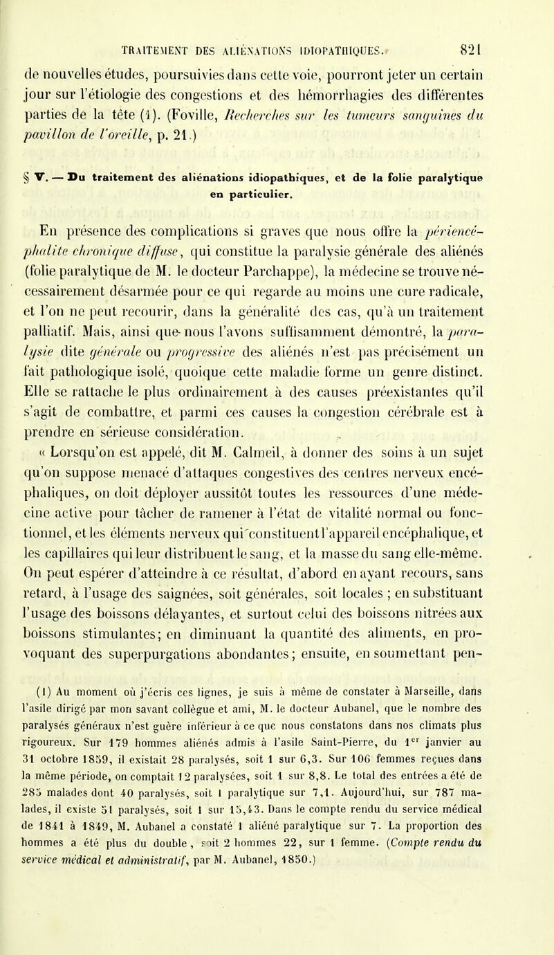de nouvelles études, poursuivies dans cette voie, pourront jeter un certain jour sur l'étiologie des congestions et des hémorrhagies des différentes parties de la tète (1). (Foville, Recherchés sur les tumeurs sanguines du pavillon de l'oreille, p. 21.) § V. — Du traitement des aliénations idiopathiques, et de la folie paralytique en particulier. En présence des complications si graves que nous offre la périencé- phalite chronique diffuse, qui constitue la paralysie générale des aliénés (folie paralytique de M. le docteur Parchappe), la médecine se trouve né- cessairement désarmée pour ce qui regarde au moins une cure radicale, et l'on ne peut recourir, dans la généralité des cas, qu'à un traitement palliatif. Mais, ainsi que-nous l'avons suffisamment démontré, la para- lysie dite générale ou progressive des aliénés n'est pas précisément un fait pathologique isolé, quoique cette maladie forme un genre distinct. Elle se rattache le plus ordinairement à des causes préexistantes qu'il s'agit de combattre, et parmi ces causes la congestion cérébrale est à prendre en sérieuse considération. « Lorsqu'on est appelé, dit M. Calmeil, à donner des soins à un sujet qu'on suppose menacé d'attaques congestives des centres nerveux encé- phaliques, on doit déployer aussitôt toutes les ressources d'une méde- cine active pour tâcher de ramener à l'état de vitalité normal ou fonc- tionnel, et les éléments nerveux qui'constituentl'appareil encéphalique, et les capillaires qui leur distribuent le sang, et la massedu sang elle-même. On peut espérer d'atteindre à ce résultat, d'abord en ayant recours, sans retard, à l'usage des saignées, soit générales, soit locales ; en substituant l'usage des boissons délayantes, et surtout celui des boissons nitréesaux boissons stimulantes; en diminuant la quantité des aliments, en pro- voquant des superpurgations abondantes; ensuite, en soumettant pen- (1) Au moment où j'écris ces lignes, je suis à même de constater à Marseille, dans l'asile dirigé par mon savant collègue et ami, M. le docteur Aubanel, que le nombre des paralysés généraux n'est guère inférieur à ce que nous constatons dans nos climats plus rigoureux. Sur 179 hommes aliénés admis à l'asile Saint-Pierre, du 1er janvier au 31 octobre 1859, il existait 28 paralysés, soit 1 sur 6,3. Sur 106 femmes reçues dans la même période, on comptait 12 paralysées, soit 1 sur 8,8. Le total des entrées a été de 285 malades dont 40 paralysés, soit I paralytique sur 7,1. Aujourd'hui, sur 787 ma- lades, il existe 51 paralysés, soit 1 sur 15,43. Dans le compte rendu du service médical de 1841 à 1849, M. Aubanel a constaté 1 aliéné paralytique sur 7. La proportion des hommes a été plus du double, s oit 2 hommes 22, suri femme. (Compte rendu du service médical et administratif, par M. Aubanel, 1850.)