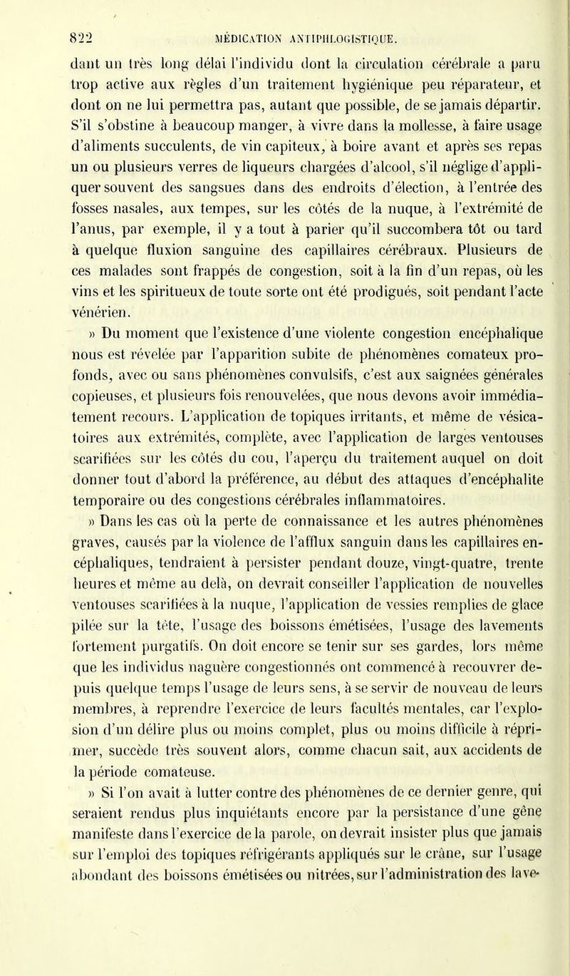 dant un très long délai l'individu dont la circulation cérébrale a paru trop active aux règles d'un traitement hygiénique peu réparateur, et dont on ne lui permettra pas, autant que possible, de se jamais départir. S'il s'obstine à beaucoup manger, à vivre dans la mollesse, à faire usage d'aliments succulents, de vin capiteux, à boire avant et après ses repas un ou plusieurs verres de liqueurs chargées d'alcool, s'il néglige d'appli- quer souvent des sangsues dans des endroits d'élection, à l'entrée des fosses nasales, aux tempes, sur les côtés de la nuque, à l'extrémité de l'anus, par exemple, il y a tout à parier qu'il succombera tôt ou tard à quelque fluxion sanguine des capillaires cérébraux. Plusieurs de ces malades sont frappés de congestion, soit à la fin d'un repas, où les vins et les spiritueux de toute sorte ont été prodigués, soit pendant l'acte vénérien. » Du moment que l'existence d'une violente congestion encéphalique nous est révélée par l'apparition subite de phénomènes comateux pro- fonds, avec ou sans phénomènes convulsifs, c'est aux saignées générales copieuses, et plusieurs fois renouvelées, que nous devons avoir immédia- tement recours. L'application de topiques irritants, et même de vésica- toires aux extrémités, complète, avec l'application de larges ventouses scarifiées sur les côtés du cou, l'aperçu du traitement auquel on doit donner tout d'abord la préférence, au début des attaques d'encéphalite temporaire ou des congestions cérébrales inflammatoires. » Dans les cas où la perte de connaissance et les autres phénomènes graves, causés par la violence de l'afflux sanguin dans les capillaires en- cépbaliques, tendraient à persister pendant douze, vingt-quatre, trente heures et même au delà, on devrait conseiller l'application de nouvelles ventouses scarifiées à la nuque, l'application de vessies remplies de glace pilée sur la tète, l'usage des boissons émétisées, l'usage des lavements fortement purgatifs. On doit encore se tenir sur ses gardes, lors même que les individus naguère congestionnés ont commencé à recouvrer de- puis quelque temps l'usage de leurs sens, à se servir de nouveau de leurs membres, à reprendre l'exercice de leurs facultés mentales, car l'explo- sion d'un délire plus ou moins complet, plus ou moins difficile à répri- mer, succède très souvent alors, comme chacun sait, aux accidents de la période comateuse. » Si l'on avait à lutter contre des phénomènes de ce dernier genre, qui seraient rendus plus inquiétants encore par la persistance d'une gène manifeste dans l'exercice delà parole, on devrait insister plus que jamais sur l'emploi des topiques réfrigérants appliqués sur le crâne, sur l'usage abondant des boissons émétisées ou nitrées, sur l'administration des lave-