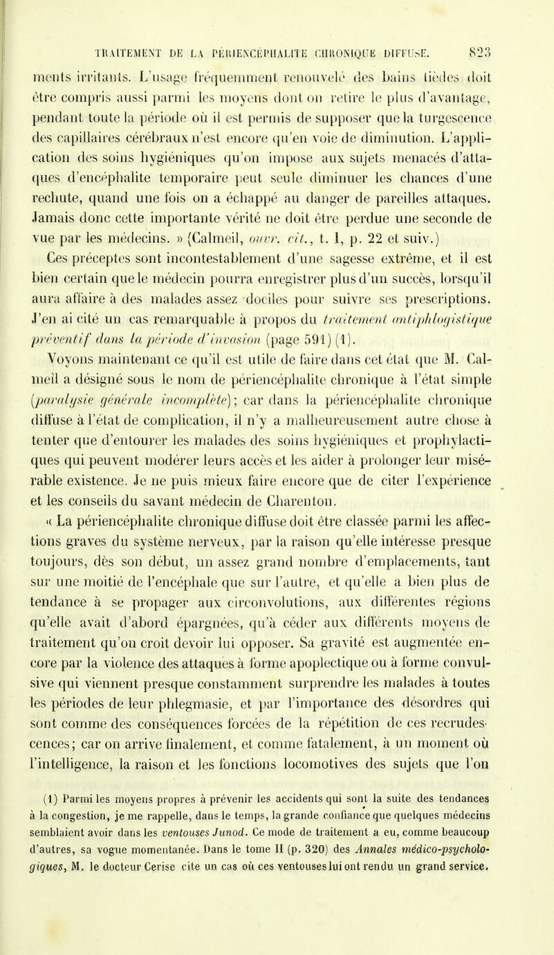 monts irritants. L'usage fréquemment renouvelé des bains tiédes doit être compris aussi parmi les moyens dont on retire le plus d'avantage, pendant toute la période où il est permis de supposer que la turgescence des capillaires cérébraux n'est encore qu'en voie de diminution. L'appli- cation des soins hygiéniques qu'on impose aux sujets menacés d'atta- ques d'encéphalite temporaire peut seule diminuer les chances d'une rechute, quand une fois on a échappé au danger de pareilles attaques. Jamais donc cette importante vérité ne doit être perdue une seconde de vue par les médecins. » (Calmeil, ouvr. cit., t. 1, p. 22 et suiv.) Ces préceptes sont incontestablement d'une sagesse extrême, et il est bien certain que le médecin pourra enregistrer plus d'un succès, lorsqu'il aura affaire à des malades assez dociles pour suivre ses prescriptions. J'en ai cité un cas remarquable à propos du traitement antiphlogistique préventif dans la période d'invasion (page 591) (1). Voyons maintenant ce qu'il est utile de faire dans cet état que M. Cal- meil a désigné sous le nom de périencéphalite chronique à l'état simple paralysie générale incomplète) ; car dans la périencéphalite chronique diffuse à l'état de complication, il n'y a malheureusement autre chose à tenter que d'entourer les malades des soins hygiéniques et prophylacti- ques qui peuvent modérer leurs accès et les aider à prolonger leur misé- rable existence. Je ne puis mieux faire encore que de citer l'expérience et les conseils du savant médecin de Charenton. <( La périencéphalite chronique diffuse doit être classée parmi les affec- tions graves du système nerveux, par la raison qu'elle intéresse presque toujours, dès son début, un assez grand nombre d'emplacements, tant sur une moitié de l'encéphale que sur l'autre, et qu'elle a bien plus de tendance à se propager aux circonvolutions, aux différentes régions qu'elle avait d'abord épargnées, qu'à céder aux différents moyens de traitement qu'on croit devoir lui opposer. Sa gravité est augmentée en- core par la violence des attaques à forme apoplectique ou à forme convul- sive qui viennent presque constamment surprendre les malades à toutes les périodes de leur phlegmasie, et par l'importance des désordres qui sont comme des conséquences forcées de la répétition de ces recrudes- cences; car on arrive finalement, et comme fatalement, à un moment où l'intelligence, la raison et les fonctions locomotives des sujets que l'on (1) Parmi les moyens propres à prévenir les accidents qui sont la suite des tendances à la congestion, je me rappelle, dans le temps, la grande confiance que quelques médecins semblaient avoir dans les ventouses Junod. Ce mode de traitement a eu, comme beaucoup d'autres, sa vogue momentanée. Dans le tome II (p. 320) des Annales médico-psycholo- giques, M. le docteur Cerise cite un cas où ces ventouses lui ont rendu un grand service.