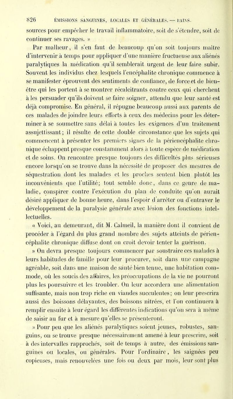 sources pour empêcher le travail inflammatoire, soit de s'étendre, soit de continuer ses ravages. » Par malheur, il s'en faut de heaucoup qu'on soit toujours maître d'intervenir à temps pour appliquer d'une manière fructueuse aux aliénés paralytiques la médication qu'il semhlerait urgent de leur faire subir. Souvent les individus chez lesquels l'encéphalite chronique commence à se manifester éprouvent des sentiments de confiance, de force et de bien- être qui les portent à se montrer récalcitrants contre ceux qui cherchent à les persuader qu'ils doivent se faire soigner, attendu que leur santé est déjà compromise. En général, il répugne beaucoup aussi aux parents de ces malades de joindre leurs efforts à ceux des médecins pour les déter- miner à se soumettre sans délai à toutes les exigences d'un traitement assujettissant; il résulte de cette double circonstance que les sujets qui commencent à présenter les premiers signes de la périencéphalite chro- nique échappent presque constamment alors à toute espèce de médication et de soins. On rencontre presque toujours des difficultés plus sérieuses encore lorsqu'on se trouve dans la nécessité de proposer des mesures de séquestration dont les malades et les proches sentent bien plutôt les inconvénients que l'utilité; tout semhle donc, dans ce genre de ma- ladie, conspirer contre l'exécution du plan de conduite qu'on aurait désiré appliquer de bonne heure, dans l'espoir d'arrêter ou d'entraver le développement de la paralysie générale avec lésion des fonctions intel- lectuelles. « Voici, au demeurant, dit M. Calmeil, la manière dont il convient de procéder à l'égard du plus grand nombre des sujets atteints de périen- céphalite chronique diffuse dont on croit devoir tenter la guérison. » On devra presque toujours commencer par soustraire ces malades à leurs habitudes de famille pour leur procurer, soit dans une campagne agréable, soit dans une maison de santé hien tenue, une habitation com- mode, où les soucis des affaires, les préoccupations de la vie ne pourront plus les poursuivre et les troubler. On leur accordera une alimentation suffisante, mais non trop riche en viandes succulentes; on leur prescrira aussi des boissons délayantes, des boissons nitrées, et l'on continuera à remplir ensuite à leur égard les différentes indications qu'on sera à même de saisir au fur et à mesure qu'elles se présenteront. » Pour peu que les aliénés paralytiques soient jeunes, robustes, san- guins, on se trouve presque nécessairement amené à leur prescrire, soit à des intervalles rapprochés, soit de temps à autre, des émissions san- guines ou locales, ou générales. Pour l'ordinaire , les saignées peu copieuses, mais renouvelées une fois ou deux par mois, leur sont plus
