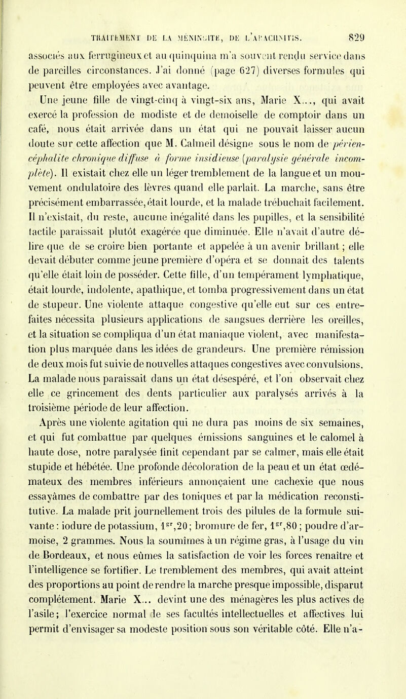 associés aux. ferrugineux et au quinquina m'a souvent rençlu service dans de pareilles circonstances. J'ai donné (page 627) diverses formules qui peuvent être employées avec avantage. Une jeune fille de vingt-cinq à vingt-six ans, Marie X..., qui avait exercé la profession de modiste et de demoiselle de comptoir dans un café, nous était arrivée dans un état qui ne pouvait laisser aucun doute sur cette affection que M. Calmeil désigne sous le nom de périen- céphalite chronique diffuse à forme insidieuse [paralysie générale incom- plète). Il existait chez elle un léger tremblement de la langue et un mou- vement ondulatoire des lèvres quand elle parlait. La marche, sans être précisément embarrassée, était lourde, et la malade trébuchait facilement. Il n'existait, du reste, aucune inégalité dans les pupilles, et la sensibilité tactile paraissait plutôt exagérée que diminuée. Elle n'avait d'autre dé- lire que de se croire bien portante et appelée à un avenir brillant ; elle devait débuter comme jeune première d'opéra et se donnait des talents qu'elle était loin de posséder. Cette fille, d'un tempérament lymphatique, était lourde, indolente, apathique, et tomba progressivement dans un état de stupeur. Une violente attaque congestive qu'elle eut sur ces entre- faites nécessita plusieurs applications de sangsues derrière les oreilles, et la situation se compliqua d'un état maniaque violent, avec manifesta- tion plus marquée dans les idées de grandeurs. Une première rémission de deux mois fut suivie de nouvelles attaques congestives avec convulsions. La malade nous paraissait dans un état désespéré, et l'on observait chez elle ce grincement des dents particulier aux paralysés arrivés à la troisième période de leur affection. Après une violente agitation qui ne dura pas moins de six semaines, et qui fut combattue par quelques émissions sanguines et le calomel à haute dose, notre paralysée linit cependant par se calmer, mais elle était stupide et hébétée. Une profonde décoloration de la peau et un état œdé- mateux des membres inférieurs annonçaient une cachexie que nous essayâmes de combattre par des toniques et par la médication reconsti- tutive. La malade prit journellement trois des pilules de la formule sui- vante : iodure de potassium, lgr,20 ; bromure de fer, lBr,80 ; poudre d'ar- moise, 2 grammes. Nous la soumîmes à un régime gras, à l'usage du vin de Bordeaux, et nous eûmes la satisfaction de voir les forces renaître et l'intelligence se fortifier. Le tremblement des membres, qui avait atteint des proportions au point de rendre la marche presque impossible, disparut complètement. Marie X... devint une des ménagères les plus actives de l'asile; l'exercice normal le ses facultés intellectuelles et affectives lui permit d'envisager sa modeste position sous son véritable côté. Elle n'a-