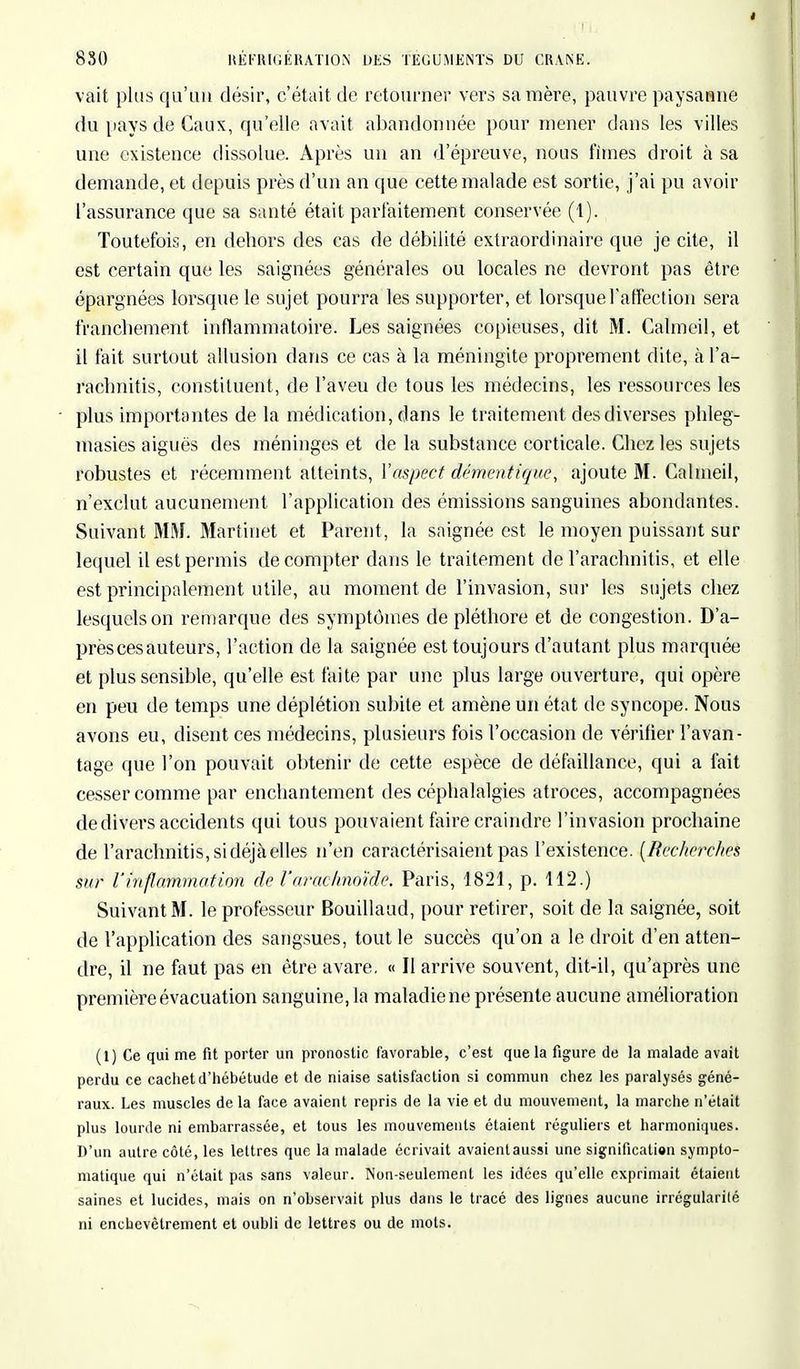 vait plus qu'un désir, c'était de retourner vers sa mère, pauvre paysanne du pays de Caux, qu'elle avait abandonnée pour mener dans les villes une existence dissolue. Après un an d'épreuve, nous fimes droit à sa demande, et depuis près d'un an que cette malade est sortie, j'ai pu avoir l'assurance que sa santé était pai'faitement conservée (1). Toutefois, en dehors des cas de débilité extraordinaire que je cite, il est certain que les saignées générales ou locales ne devront pas être épargnées lorsque le sujet pourra les supporter, et lorsque l'affection sera franchement inflammatoire. Les saignées copieuses, dit M. Calmcil, et il fait surtout allusion clans ce cas à la méningite proprement dite, à Fà- rachnitis, constituent, de l'aveu de tous les médecins, les ressources les plus importantes de la médication, dans le traitement des diverses phleg- masies aiguës des méninges et de la substance corticale. Chez les sujets robustes et récemment atteints, l'aspect démentique, ajoute M. Calmeil, n'exclut aucunement l'application des émissions sanguines abondantes. Suivant MM. Martinet et Parent, la saignée est le moyen puissant sur lequel il est permis décompter dans le traitement de l'arachnitis, et elle est principalement utile, au moment de l'invasion, sur les sujets chez lesquels on remarque des symptômes de pléthore et de congestion. D'a- près ces auteurs, l'action de la saignée est toujours d'autant plus marquée et plus sensible, qu'elle est faite par une plus large ouverture, qui opère en peu de temps une déplétion subite et amène un état de syncope. Nous avons eu, disent ces médecins, plusieurs fois l'occasion de vérifier l'avan- tage que l'on pouvait obtenir de cette espèce de défaillance, qui a fait cesser comme par enchantement des céphalalgies atroces, accompagnées de divers accidents qui tous pouvaient faire craindre l'invasion prochaine de l'arachnitis, si déjà elles n'en caractérisaient pas l'existence. [Recherches sur l'inflammation de l'arachnoïde. Paris, 1821, p. 112.) Suivant M. le professeur Bouillaud, pour retirer, soit de la saignée, soit de l'application des sangsues, tout le succès qu'on a le droit d'en atten- dre, il ne faut pas en être avare. « Il arrive souvent, dit-il, qu'après une première évacuation sanguine, la maladie ne présente aucune amélioration (1) Ce qui me fit porter un pronostic favorable, c'est que la figure de la malade avait perdu ce cachet d'hébétude et de niaise satisfaction si commun chez les paralysés géné- raux. Les muscles de la face avaient repris de la vie et du mouvement, la marche n'était plus lourde ni embarrassée, et tous les mouvements étaient réguliers et harmoniques. D'un autre côté, les lettres que la malade écrivait avaientaussi une signification sympto- matique qui n'était pas sans valeur. Non-seulement les idées qu'elle exprimait étaient saines et lucides, mais on n'observait plus dans le tracé des lignes aucune irrégularité ni enchevêtrement et oubli de lettres ou de mots.