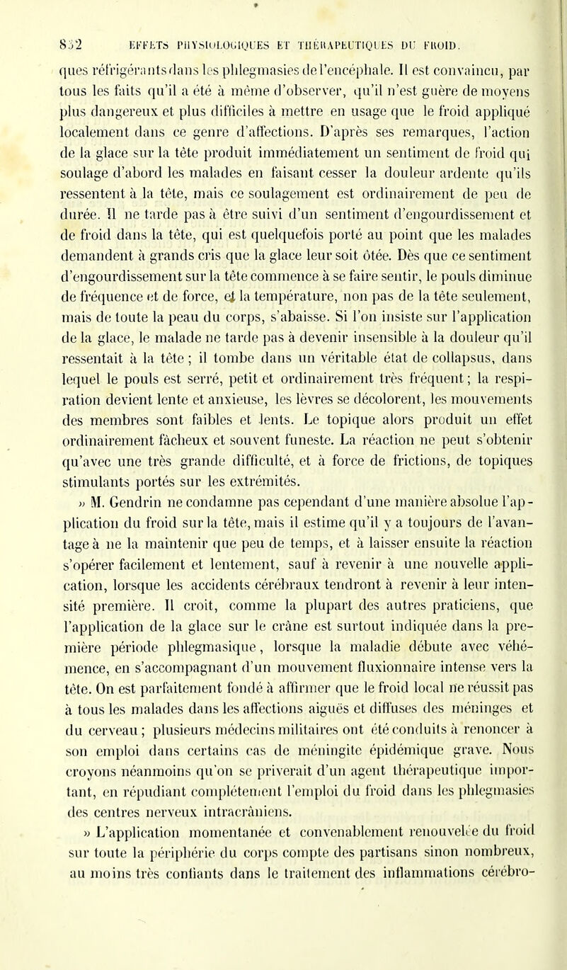 ques réfrigéra nts dans les phlegmasies de l'encéphale. Il est convaincu, par tous les faits qu'il a été à même d'observer, qu'il n'est guère de moyens plus dangereux et plus difficiles à mettre en usage que le froid appliqué localement dans ce genre d'affections. D'après ses remarques, l'action de la glace sur la tête produit immédiatement un sentiment de froid qui soulage d'abord les malades en faisant cesser la douleur ardente qu'ils ressentent à la tête, mais ce soulagement est ordinairement de peu de durée. ïl ne tarde pas à être suivi d'un sentiment d'engourdissement et de froid dans la tête, qui est quelquefois porté au point que les malades demandent à grands cris que la glace leur soit ôtée. Dès que ce sentiment d'engourdissement sur la tête commence à se faire sentir, le pouls diminue de fréquence et de force, ej la température, non pas de la tète seulement, mais de toute la peau du corps, s'abaisse. Si l'on insiste sur l'application de la glace, le malade ne tarde pas à devenir insensible à la douleur qu'il ressentait à la tête ; il tombe dans un véritable état de collapsus, dans lequel le pouls est serré, petit et ordinairement très fréquent ; la respi- ration devient lente et anxieuse, les lèvres se décolorent, les mouvements des membres sont faibles et -lents. Le topique alors produit un effet ordinairement fâcheux et souvent funeste. La réaction ne peut s'obtenir qu'avec une très grande difficulté, et à force de frictions, de topiques stimulants portés sur les extrémités. » M. Gendrin ne condamne pas cependant d'une manière absolue l'ap- plication du froid sur la tête, mais il estime qu'il y a toujours de l'avan- tage à ne la maintenir que peu de temps, et à laisser ensuite la réaction s'opérer facilement et lentement, sauf à revenir à une nouvelle appli- cation, lorsque les accidents cérébraux tendront à revenir à leur inten- sité première. Il croit, comme la plupart des autres praticiens, que l'application de la glace sur le crâne est surtout indiquée dans la pre- mière période phlegmasique, lorsque la maladie débute avec véhé- mence, en s'accompagnant d'un mouvement fiuxionnaire intense vers la tète. On est parfaitement fondé à affirmer que le froid local ne réussit pas à tous les malades dans les affections aiguës et diffuses des méninges et du cerveau; plusieurs médecins militaires ont été conduits à renoncer à son emploi dans certains cas de méningite épidémique grave. Nous croyons néanmoins qu'on se priverait d'un agent thérapeutique impor- tant, en répudiant complètement l'emploi du froid dans les phlegmasies des centres nerveux intracràniens. » L'application momentanée et convenablement renouvelée du froid sur toute la périphérie du corps compte des partisans sinon nombreux, au moins très contiants dans le traitement des inflammations cérébro-